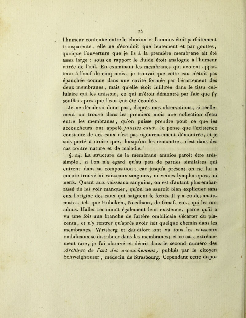 I l’humeur contenue entre le chorion et l’amnios ëtoit parfaitement transparente ; elle ne s’écouloit que lentement et par gouttes, quoique l’ouverture que je fis à la première membrane ait été assez large : sous ce rapport le fluide étoit analogue à l’humeur vitrée de l’œil. En examinant les membranes qui avoient appar- tenu à l’œuf de cinq mois, je trouvai que cette eau n’étoit pas épanchée comme dans une cavité formée par l’écartement des deux membranes , mais qu’ell« étoit infiltrée dans le tissu cel- lulaire qui les unissoit, ce qui m’étoit démontré par l’air que j’y soufflai après que l’eau eut été écoulée. Je ne déciderai donc pas, d’après mes observations, si réelle- ment on trouve dans les premiers mois une collection d’eau entre les membranes , qu’on puisse prendre pour ce que les accoucheurs ont appelé fausses eaux. Je pense que l’existence constante de ces eaux n’est pas rigoureusement démontrée, et je suis porté à croire que, lorsqu’on les rencontre, c’est dans des cas contre nature et de maladie. §. 24. La structure de la membrane amnios paroît être très- simple , si l’on n’a égard qu’au peu de parties similaires qui entrent dans sa composition ; car jusqu’à présent on ne lui a encore trouvé ni vaisseaux sanguins, ni veines lymphatiques, ni nerfs. Quant aux vaisseaux sanguins, on est d’autant plus embar- rassé de les voir manquer, qu’on ne sauroit bien expliquer sans eux l’origine des eaux qui baignent le fœtus. Il y a eu des anato- mistes, tels que Hoboken, Needham, de Graaf, etc., qui les ont admis. Haller reconnoît également leur existence, parce qu’il a vu une fois une branche de l’artère ombilicale s’écarter du pla- centa , et n’y rentrer qu’après avoir fait quelque chemin dans les membranes. Wrisberg et Sandifort ont vu tous les vaisseaux ombilicaux se distribuer dans les membranes; et ce cas, extrême- ment rare, je l’ai observé et décrit dans le second numéro des Archives de l’art des accouchemens, publiés par le citoyen Schweighæuser, médecin de Strasbourg. Cependant cette dispo-