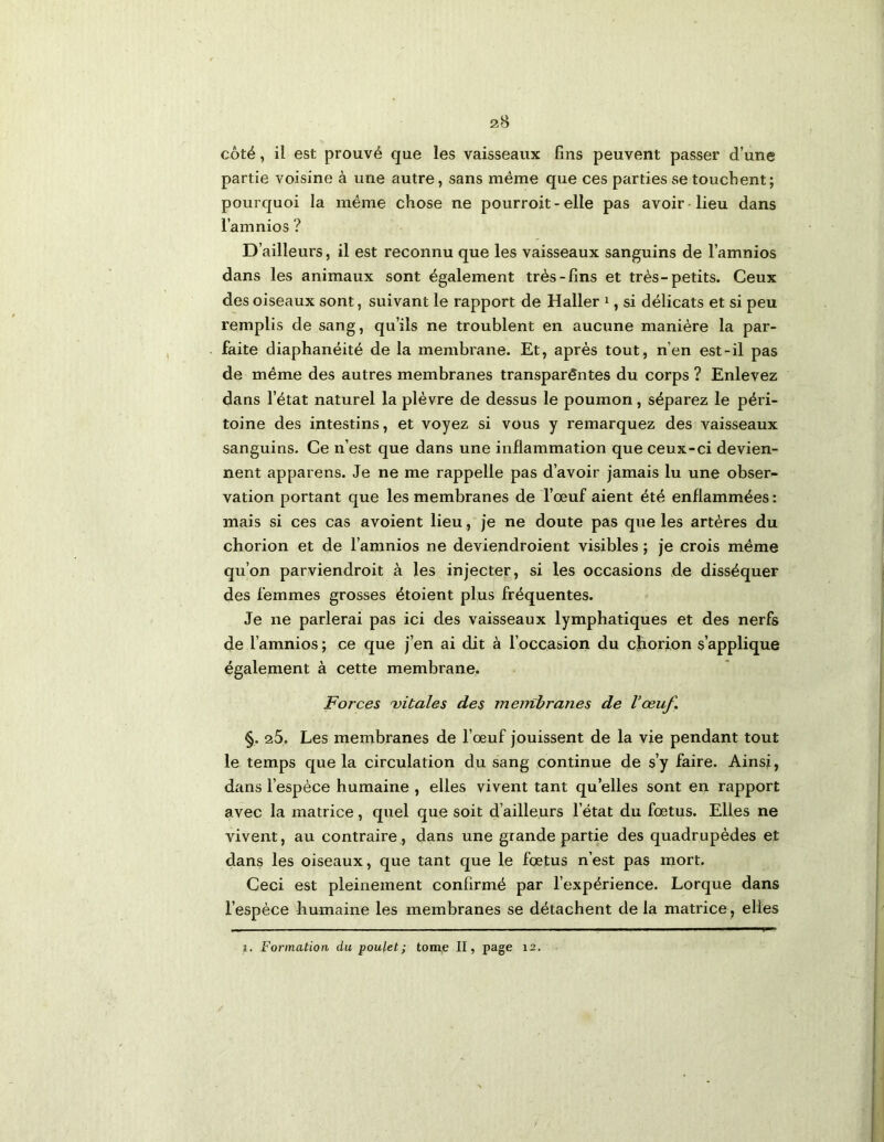 côté, il est prouvé que les vaisseaux fins peuvent passer d’une partie voisine à une autre, sans même que ces parties se touchent; pourquoi la même chose ne pourroit - elle pas avoir lieu dans l’amnios ? D’ailleurs, il est reconnu que les vaisseaux sanguins de l’amnios dans les animaux sont également très-fins et très-petits. Ceux des oiseaux sont, suivant le rapport de Haller i, si délicats et si peu remplis de sang, qu’ils ne troublent en aucune manière la par- faite diaphanéité de la membrane. Et, après tout, n’en est-il pas de même des autres membranes transparêntes du corps ? Enlevez dans l’état naturel la plèvre de dessus le poumon, séparez le péri- toine des intestins, et voyez si vous y remarquez des vaisseaux sanguins. Ce n’est que dans une inflammation que ceux-ci devien- nent apparens. Je ne me rappelle pas d’avoir jamais lu une obser- vation portant que les membranes de l’œuf aient été enflammées : mais si ces cas avoient lieu, je ne doute pas que les artères du chorion et de l’amnios ne deviendroient visibles ; je crois même qu’on parviendroit à les injecter, si les occasions de disséquer des femmes grosses étoient plus fréquentes. Je ne parlerai pas ici des vaisseaux lymphatiques et des nerfs de l’amnios ; ce que j’en ai dit à l’occasion du chorion s’applique également à cette membrane. Forces 'vitales des menïbranes de Vœuf. §. 25. Les membranes de l’œuf jouissent de la vie pendant tout le temps que la circulation du sang continue de s’y faire. Ainsi, dans l’espèce humaine , elles vivent tant qu’elles sont en rapport avec la matrice, quel que soit d’ailleurs l’état du fœtus. Elles ne vivent, au contraire, dans une grande partie des quadrupèdes et dans les oiseaux, que tant que le fœtus n’est pas mort. Ceci est pleinement confirmé par l’expérience. Lorque dans l’espèce humaine les membranes se détachent de la matrice, elles î. Formation du poulet ; tom,e II, page 12.