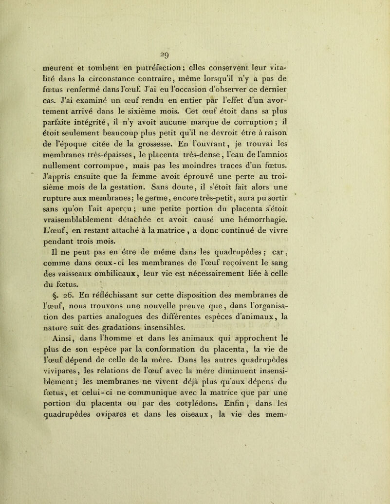 meurent et tombent en putréfaction; elles conservent leur vita- lité dans la circonstance contraire, même lorsqu’il n’y a pas de fœtus renfermé dans l’œuf. J’ai eu l’occasion d’observer ce dernier cas. J’ai examiné un œuf rendu en entier par l’effet d’un avor- tement arrivé dans le sixième mois. Cet œuf étoit dans sa plus parfaite intégrité, il n’y avoit aucune marque de corruption ; il étoit seulement beaucoup plus petit qu’il ne devroit être à raison de l’époque citée de la grossesse. En l’ouvrant, je trouvai les membranes très-épaisses, le placenta très-dense, l’eau de l’amnios nullement corrompue, mais pas les moindres traces d’un fœtus. J’appris ensuite que la femme avoit éprouvé une perte au troi- sième mois de la gestation. Sans doute, il s’étoit fait alors une rupture aux membranes ; le germe, encore très-petit, aura pu sortir sans qu’on l’ait aperçu ; une petite portion du placenta s’étoit vraisemblablement détachée et avoit causé une hémorrhagie. L’œuf, en restant attaché à la matrice , a donc continué de vivre pendant trois mois. Il ne peut pas en être de même dans les quadrupèdes ; car, comme dans ceux-ci les membranes de l’œuf reçoivent le sang des vaisseaux ombilicaux, leur vie est nécessairement liée à celle du fœtus. §. 26. En réfléchissant sur cette disposition des membranes de l’œuf, nous trouvons une nouvelle preuve que, dans l’organisa- tion des parties analogues des différentes espèces d’animaux, la nature suit des gradations insensibles. Ainsi, dans l’homme et dans les animaux qui approchent le plus de son espèce par la conformation du placenta, la vie de l’œuf dépend de celle de la mère. Dans les autres quadrupèdes vivipares, les relations de l’oeuf avec la mère diminuent insensi- blement; les membranes ne vivent déjà plus qu’aux dépens du fœtus, et celui-ci ne communique avec la matrice que par une portion du placenta ou par des cotylédons. Enfin, dans les quadrupèdes ovipares et dans les oiseaux, la vie des mem-