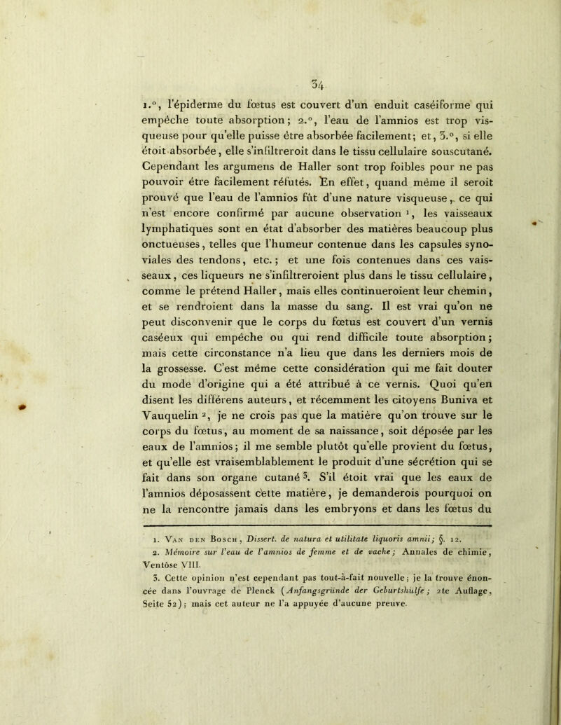 1. l’épiderme du fœtus est couvert d’un enduit caséiforme qui empêche toute absorption; 2.°, l’eau de l’amnios est trop vis- queuse pour qu’elle puisse être absorbée facilement; et, 3.®, si elle étoit absorbée, elle s’infdtreroit dans le tissu cellulaire souscutané. Cependant les argumens de Haller sont trop foibles pour ne pas pouvoir être facilement réfutés. !En effet, quand même il seroit prouvé que l’eau de l’amnios fût d’une nature visqueuse ,> ce qui n’est encore confirmé par aucune observation ^, les vaisseaux lymphatiques sont en état d’absorber des matières beaucoup plus onctueuses, telles que l’humeur contenue dans les capsules syno- viales des tendons, etc.; et une fois contenues dans ces vais- seaux , ces liqueurs ne s’infiltreroient plus dans le tissu cellulaire, comme le prétend Haller, mais elles continueroient leur chemin, et se rendroient dans la masse du sang. Il est vrai qu’on ne peut disconvenir que le corps du fœtus est couvert d’un vernis caséeux qui empêche ou qui rend difficile toute absorption ; mais cette circonstance n’a lieu que dans les derniers mois de la grossesse. C’est même cette considération qui me fait douter du mode d’origine qui a été attribué à ce vernis. Quoi qu’en disent les différens auteurs, et récemment les citoyens Buniva et Vauquelin je ne crois pas que la matière qu’on trouve sur le corps du fœtus, au moment de sa naissance, soit déposée par les eaux de l’amnios; il me semble plutôt qu’elle provient du fœtus, et quelle est vraisemblablement le produit d’une sécrétion qui se fait dans son organe cutané 3. S’il étoit vrai que les eaux de l’amnios déposassent dette matière, je demanderois pourquoi on ne la rencontre jamais dans les embryons et dans les fœtus du 1. Van den Bosch, Dissert, de natura et utilitate liquoris amnii; 12. 2. Mémoire sur l’eau de l’amnios de femme et de vache; Annales de chimie, Ventôse VIII. 3. Cette opinion n’est cependant pas tout-à-fait nouvelle; je la trouve énon- cée dans l’ouvrage de Plenck [Anfangsgriinde der Gehurtshülfe ; ate Auflage, Seite 62); mais cet auteur ne l’a appuyée d’aucune preuve.