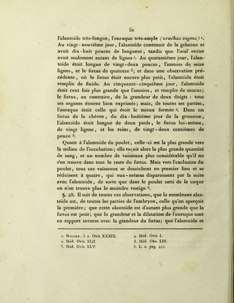 5a l’alantoïde très-longue, l’ouraque très-ample (urachus ingens) >. Au vingt - neuvième jour, lalantoïde contenoit de la gélatine et avoit dix-huit pouces de longueur, tandis que l’œuf entier avoit seulement autant de lignes 2. Au quarantième jour, l’alan- toïde étoit longue de vingt-deux pouces , l’amnios de seize lignes, et le fœtus de quatorze et dans une observation pré- cédente , où le fœtus étoit encore plus petit, lalantoïde étoit remplie de fluide. Au cinquante-cinquième jour, l’alantoïde étoit cent fois plus grande que l’amnios, et remplie de mucus ; le fœtus, au contraire, de la grandeur de deux doigts : tous ses organes étoient bien exprimés; mais, de toutes ses parties, l’ouraque étoit celle qui étoit le mieux formée 4. Dans un fœtus de la chèvre , du dix - huitième jour de la grossesse, l’alantoïde étoit longue de deux pieds, le fœtus lui-même, de vingt lignes, et les reins, de vingt - deux centièmes de pouce 5. Quant à l’alantoïde du poulet, celle-ci est la plus grande vers 1^ milieu de l’incubation ; elle reçoit alors la plus grande quantité de sang, et un nombre de vaisseaux plus considérable qu’il ne s’en trouve dans tout le reste du fœtus. Mais vers l’exclusion du poulet, tous ces vaisseaux se dessèchent en premier lieu et se réduisent à quatre, qui eux-mêmes disparoissent par la suite avec l’alantoïde, de sorte que dans le poulet sorti de la coque on n’en trouve plus le moindre vestige §. 4b. 11 suit de toutes ces observations, que la membrane alan- toïde est, de toutes-les parties de l’embryon, celle qu’on aperçoit la première ; que cette alantoïde est d’autant plus grande que le fœtus est petit ; que la grandeur et la dilatation de l’ouraque sont en rapport inverse avec la grandeur du fœtus; que l’alantoïde et 1. Haxler; 1. c. Ovis XXXIX. 2. Ibid. Ovis XLII. 4. Ibid. Ovis L. 5. Ibid. Obs. LUI.