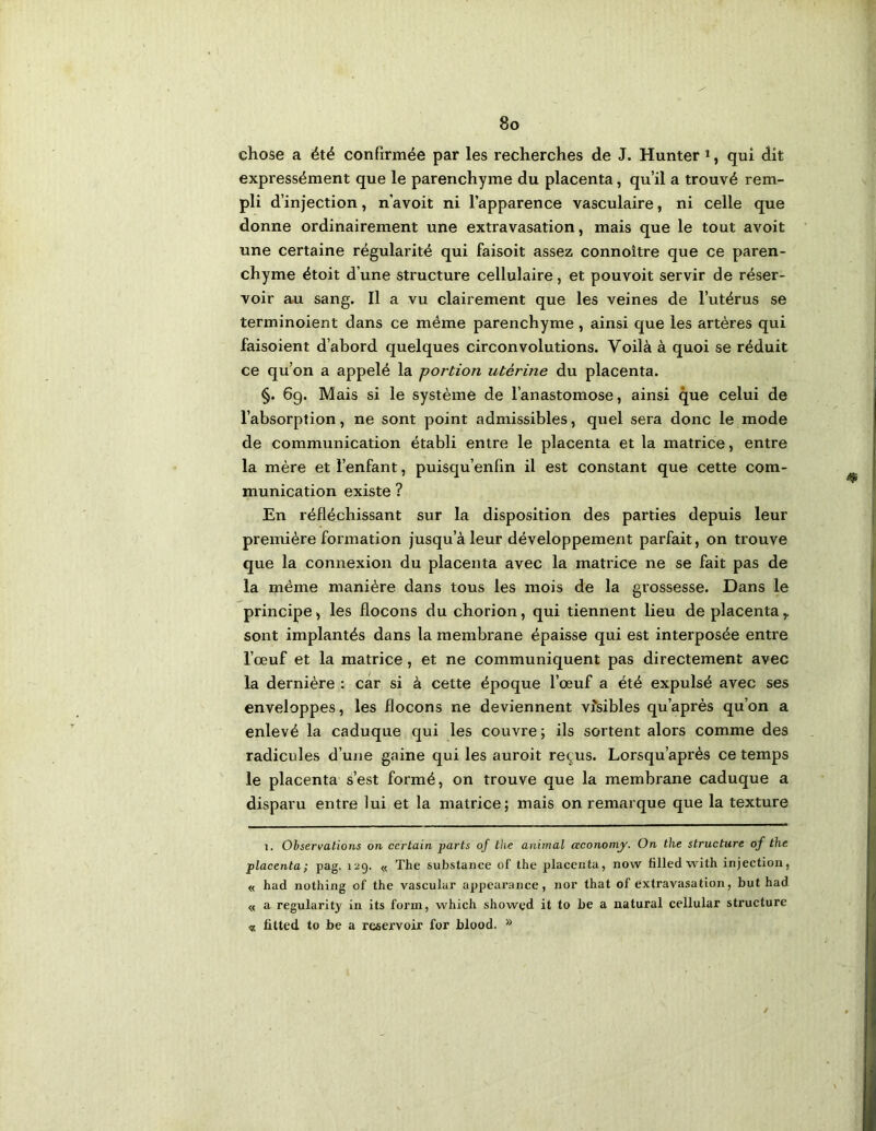 chose a été confirmée par les recherches de J. Hunter *, qui dit expressément que le parenchyme du placenta, qu’il a trouvé rem- pli d’injection, n’avoit ni l’apparence vasculaire, ni celle que donne ordinairement une extravasation, mais que le tout avoit une certaine régularité qui faisoit assez connoitre que ce paren- chyme étoit d’une structure cellulaire, et pouvoit servir de réser- voir au sang. Il a vu clairement que les veines de l’utérus se terminoient dans ce même parenchyme, ainsi que les artères qui faisoient d’abord quelques circonvolutions. Voilà à quoi se réduit ce qu’on a appelé la portion utérine du placenta. §. 69. Mais si le système de l’anastomose, ainsi que celui de l’absorption, ne sont point admissibles, quel sera donc le mode de communication établi entre le placenta et la matrice, entre la mère et l’enfant, puisqu’enfin il est constant que cette com- munication existe ? En réfléchissant sur la disposition des parties depuis leur première formation jusqu’à leur développement parfait, on trouve que la connexion du placenta avec la matrice ne se fait pas de la même manière dans tous les mois de la grossesse. Dans le principe, les flocons du chorion, qui tiennent lieu de placenta,, sont implantés dans la membrane épaisse qui est interposée entre l’œuf et la matrice, et ne communiquent pas directement avec la dernière : car si à cette époque l’œuf a été expulsé avec ses enveloppes, les flocons ne deviennent vîsibles qu’après qu’on a enlevé la caduque qui les couvre ; ils sortent alors comme des radicules d’une gaine qui les auroit reçus. Lorsqu’après ce temps le placenta s’est formé, on trouve que la membrane caduque a disparu entre lui et la matrice; mais on remarque que la texture i. Observations on certain parts 0/ tlie animal œconomy. On the structure of ihe placenta; pag. 129. « The substance of the placenta, now filled with injection, « had nothing of the vascular appearance, nor that of extravasation, but had « a regularity in its form, which showed it to be a natural cellular structure « fitted to be a réservoir for blood.