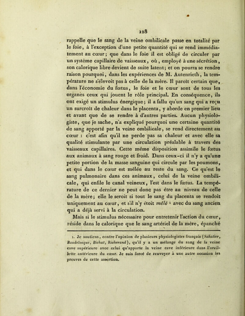 « rappelle que le sang de la veine ombilicale passe en totalité par le foie, à l’exception d’une petite quantité qui se rend immédia- tement au cœur ; que dans le foie il est obligé de circuler par un système capillaire de vaisseaux, où , employé à une sécrétion , son calorique libre devient de suite latent; et on pourra se rendre raison pourquoi, dans les expériences de M. Autenrieth, la tem- pérature ne s’élevoit pas à celle de la mère. Il paroît certain que, dans l’économie du fœtus, le foie et le cœur sont de tous les organes ceux qui jouent le rôle principal. En conséquence, ils ont exigé un stimulus énergique ; il a fallu qu’un sang qui a reçu un surcroît de chaleur dans le placenta, y aborde en premier lieu et avant que de se rendre à d’autres parties. Aucun physiolo- giste , que je sache, n’a expliqué pourquoi une certaine quantité de sang apporté par la veine ombilicale, se rend directement au cœur ; c’est afin qu’il ne perde‘pas sa chaleur et avec elle sa qualité stimulante par une circulation préalable à travers des vaisseaux capillaires. Cette même disposition assimile le fœtus aux animaux à sang rouge et froid. Dans ceux-ci il n’y a qu’une petite portion de la masse sanguine qui circule par les poumons, et qui dans le cœur est mêlée au reste du sang. Ce qu’est le sang pulmonaire dans ces animaux, celui de la veine ombili- cale , qui enfile le canal veineux, l’est dans le fœtus. La tempé- rature de ce dernier ne peut donc pas être au niveau de celle de la mère ; elle le seroit si tout le sang du placenta se rendoit uniquement au cœur, et s’il n’y étoit mêlé ^ avec du sang ancien qui a déjà servi à la circulation. Mais si le stimulus nécessaire pour entretenir l’action du cœur, réside dans le calorique que le sang artériel de la mère, épanché 1. Je soutiens, contre l’opinion de plusieurs physiologistes françois (SaJaticr, Baudelocque, Bichat, Richerand), qu’il y a un mélange du sang de la veine cave supérieure avec celui qu’apporte la veine cave inférieure dans l’oreil- Jette antérieure du cœur. Je suis forcé de renvoyer à une autre occasion les preuves de cette assertion. '