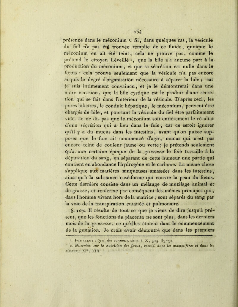 présence dans le méconium i. Si, dans quelques cas, la vésicule du fiel ri’a pas été trouvée remplie de ce fluide, quoique le méconium en ait été teint, cela ne prouve pas, comme le prétend le citoyen Léveillé que la bile n’a aucune part à la production du méconium, et que sa sécrétion est nulle dans le fœtus : cela prouve seulement que la vésicule n’a pas encore acquis le degré d’organisatiôn nécessaire à séparer la bile ; car je suis intimement convaincu, et je le démontrerai dans une autre occasion, que la bile cystique est le produit d’une sécré- tion qui se fait dans l’intérieur de la vésicule. D’après ceci, les pores biliaires, le conduit hépatique, le méconium, peuvent être chargés de bile, et pourtant la vésicule du fiel être parfaitement vide. Je ne dis pas que le méconium soit entièrement le résultat d’une sécrétion qui a lieu dans le foie, car ce seroit ignorer qu’il y a du mucus dans les intestins, avant qu’on puisse sup- poser que le foie ait commencé d’agir, mucus qui n’est pas encore teint de couleur jaune ou verte ; je prétends seulement qu’à- une certaine époque de la grossesse le foie travaille à la dépuration du sang, en séparant de cette humeur une partie qui contient en abondance l’hydrogène et le carbone. La même chose s’applique aux matières muqueuses amassées dans les intestins, ainsi qu’à la substance caséiforme qui couvre la peau du fœtus. Cette dernière consiste dans un mélange de mucilage animal et de graisse, et renferme par conséquent les mêmes principes qui, dans l'homme vivant hors delà matrice, sont séparés du sang par la voie de la transpiration cutanée et pulmonaire. §. 107. Il résulte de tout ce que je viens de dire jusqu’à pré- sent, que les fonctions du placenta ne sont plus, dans les derniers mois de la grossesse, ce qu’elles étoient dans le commencement de la gestation. Je crois avoir démontré que dans les premiers 1. Foi3 acno-Y ; Sjyst. des connoiss. chim. t. X, pag. 89-92. 2. Dissertât, sur la nutrition des fa tus, consid. dans les mammifères et dans les oiseaux: XTF, XlfL