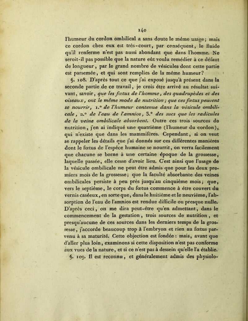 l/|0 l’humeur du cordon ombilical a sans doute le même usage ; mais ce cordon chez eux est très-court, par conséquent, le fluide qu’il renferme n’est pas aussi abondant que dans l’homme. Ne seroit-il pas possible que la nature eût voulu remédier à ce défaut de longueur , par le grand nombre de vésicules dont cette partie est parsemée, et qui sont remplies de la même humeur? < §, 108. D’après tout ce que j’ai exposé jusqu’à présent dans la seconde partie de ce travail, je crois être arrivé au résultat sui- vant , savoir, que les fœtus de l’homme, des quadrupèdes et des oiseaux, ont le même mode de nutrition ; que ces fœ.tus peuvent se noun'ir, i.° de Thumeur contenue dans la 'vésicule ombili- cale, 2.® de Veau de l’amnios, 3.® des sucs que les radicules de la 'veine ombilicale absorbent. Outre ces trois sources de nutrition, j’en ai indiqué une quatrième (l’humeur du cordon), qui n’existe que dans les mammifères. Cependant, si on veut se rappeler les détails que j’ai donnés sur ces différentes manières dont le foetus de l’espèce humaine se nourrit, on verra facilement que chacune se borne à une certaine époque de la grossesse, laquelle passée, elle cesse d’avoir lieu. C’est ainsi que l’usage de la vésicule ombilicale ne peut être admis que pour les deux pre- miers mois de la grossesse ; que la faculté absorbante des veines ombilicales persiste à peu près jusqu’au cinquième mois j que, vers le septième, le corps du foetus commence à être couvert du vernis caséeux, en sorte que, dans le huitième et le neuvième, l’ab- sorption de l’eau de l’amnios est rendue difficile ou presque nulle. D’après ceci, on me dira peut-être qu’en admettant, dans le commencement de la gestation, trois sources de nutrition , et presqu’aucune de ces sources dans les derniers temps de la gros- sesse , j’accorde beaucoup trop à l’embryon et rien au foetus par- venu à sa maturité. Cette objection est fondée : mais, avant que d’aller plus loin, examinons si cette disposition n’est pas conforme aux vues de la nature, et si ce n’est pas à dessein quelle l’a établie. §. 109. Il est reconnu, et généralement admis des physiolo*