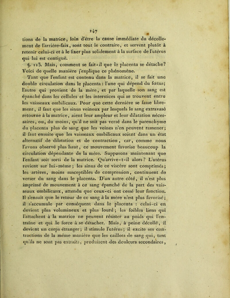 / 147 ^ tions de la matrice, loin detre la cause immédiate du décolle- ment de l’arrière-faix, sont tout le contraire, et servent plutôt à retenir celui-ci et à le fixer plus solidement à la surface de l’utérus qui lui est contiguë. §. Il3. Mais, comment se faitil que le placenta se détaclie? Voici de quelle manière j’explique ce phénomène. Tant que l’enfant est contenu dans la matrice, il se fait une double circulation dans le placenta: l’une qui dépend du fcfetùs; l’autre qui provient de la mère, et par laquelle son sang est épanché daus les cellules et les interstices qui se trouvent entre les vaisseaux ombilicaux. Pour que cette dernière se fasse libre- ment , il faut que les sinus veineux par lesquels le sang extravasé retourne à la matrice, aient leur ampleur et leur dilatation néces- saires, ou, du moins, qu’il ne soit pas versé dans le parenchyme du placenta plus de sang que les veines n’en peuvent ramener; il faut ensuite que les vaisseaux ombilicaux soient dans un état alternatif de dilatation et de contraction , car, comme nous l’avons observé plus haut, ce mouvement favorise beaucoup la circulation dépendante de la mère. Supposons maintenant que l’enfant soit sorti de la matrice. Qu’arrive-t-il alors? L’utérus revient sur lui-même; les sinus de ce viscère sont comprimés; les artères, moins susceptibles de compression, continuent de verser du sang dans le placenta. D’un autre côté, il n’est plus imprimé de mouvement à ce sang épanché de la part des vais- seaux ombilicaux, attendu que ceux-ci ont cessé leur fonction. Il s’ensuit que le retour de ce sang à la mère n’est plus favorisé ; il s’accumule par conséquent dans le placenta : celui-ci en devient plus volumineux et plus lourd ; les foibles liens qui l’attachent à la matrice ne peuvent résister au poids qui Ten- traîne et qui le force à se détacher. Mais, à peine décollé, il devient un corps étranger; il stimule l’utérus; il excite ses con- tractions de la même manière e]ue les caillots de sang qui, tant qu’ils ne sont pas extraits, produisent des douleurs secondaires,