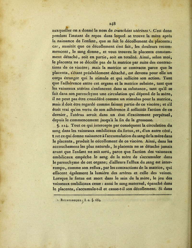 auxquelles on a donné le nom de tranchées utérines i. C’est donc pendant l’instant de repos dans lequel se trouve la mère après la naissance de l’enfant, que se fait le décollement du placenta; car, aussitôt que ce décollement s’est fait, les douleurs recom- mencent , le sang donne, et vous trouvez le placenta constam- ment détaché, soit en partie, soit en totalité. Ainsi, selon moi, le placenta ne se décolle pas de la matrice par suite des contrac- tions de ce viscère ; mais la matrice se contracte parce que le placenta, s’étant préalablement détaché, est devenu pour elle un corps étranger qui la stimule et qui sollicite son action. Tant que l’adhérence entre cet organe et la matrice subsiste, tant que les vaisseaux utérins s’enfoncent dans sa substance, tant qu’il se fait dans son parenchyme une circulation qui dépend de la mère, il ne peut pas être considéré comme un stimulus pour la matrice, mais il doit être regardé comme faisant partie de ce viscère ; et s’il étoit vrai qu’en vertu de son adhérence il sollicitât l’action de ce . dernier, l’utérus seroit dans un état d’excitement perpétuel, depuis le commencement jusqu’à la fin de la grossesse. §. 114. Tout ce qui intercepte par conséquent la circulation du sang dans les vaisseaux ombilicaux du fœtus, et, d’un autre côté, t jut ce qui donne naissance à l’accumulation du sang de la mère dans le placenta, produit le décollement de ce viscère. Ainsi, dans les accouchemens les plus naturels, le placenta ne se détache jamais avant que l’enfant ne soit sorti, parce que l’action des vaisseaux ombilicaux empêche le sang de la mère de s’accumuler dans le parenchyme de cet organe ; d’ailleurs l’afflux du sang est inter- rompu , comme son reflux, par les contractions de la matrice, qui effacent également la lumière des artères et celle des veines. Lorsque le fœtus est mort dans le sein de la mère, le jeu des vaisseaux ombilicaux cesse : aussi le sang maternel, épanché dans le placenta', s’accumule-t-il et cause-t-il son décollement. Si dans