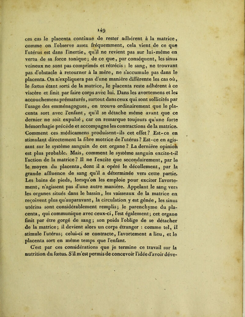 ees cas le placenta continue de rester adhérent à la matrice, comme on l’observe assez fréquemment, cela vient de ce que l’utérus est dans l’inertie, qu’il ne revient pas sur lui-même en vertu de sa force tonique; de ce que, par conséquent, les sinus veineux ne sont pas comprimés et rétrécis : le sang, ne trouvant pas d’obstacle à retourner à la mère, ne s’accumule pas dans le placenta. 0,n n’expliquera pas d’une manière différente les cas où, le fœtus étant sorti de la matrice, le placenta reste adhérent à ce viscère et finit par faire corps avec lui. Dans les avortemens et les accDuchemens prématurés, surtout dans ceux qui sont sollicités par l’usage des emménagogues, on trouve ordinairement que le pla- centa sort avec l’enfant, qu’il se détache même avant que ce dernier ne soit expulsé , car on remarque toujours qu’une forte hémorrhagie précède et accompagne les contractions de la matrice. Comment ces médicamens produisent-ils cet effet? Est-ce en stimularit directement la fibre motrice de l’utérus? Est-ce en agis- sant sur le système sanguin de cet organe ? La dernière opinion est plus probable. Mais, comment le système sanguin excite-t-il l’action de la matrice ? Il ne l’excite que secoiidairement, par le le moyen du placenta, dont il a opéré le décollement, par la grande affluence de sang qu’il a déterminée vers cette partie. Les bains de pieds, lorsqu’on les emploie pour exciter l’avorte- ment , n’agissent pas d’une autre manière. Appelant le sang vers les organes situés dans le bassin, les vaisseaux de la matrice en reçoivent plus qu’auparavant, la circulation y est gênée, les sinus utérins sont considérablement remplis; le parenchyme du pla- centa , qui communique avec ceux-ci, l’est également ; cet organe finit par être gorgé de sang ; son poids l’oblige de se détacher de la matrice; il devient alors un corps étranger : comme tel, il stimule l’utérus ; celui-ci se contracte, l’avortement a lieu, et le placenta sort en même temps que l’enfant. C’est par ces considérations que je termine ce travail sur la nutrition du fœtus. S’il m’est permis de concevoir l’idée d’avoir déve-