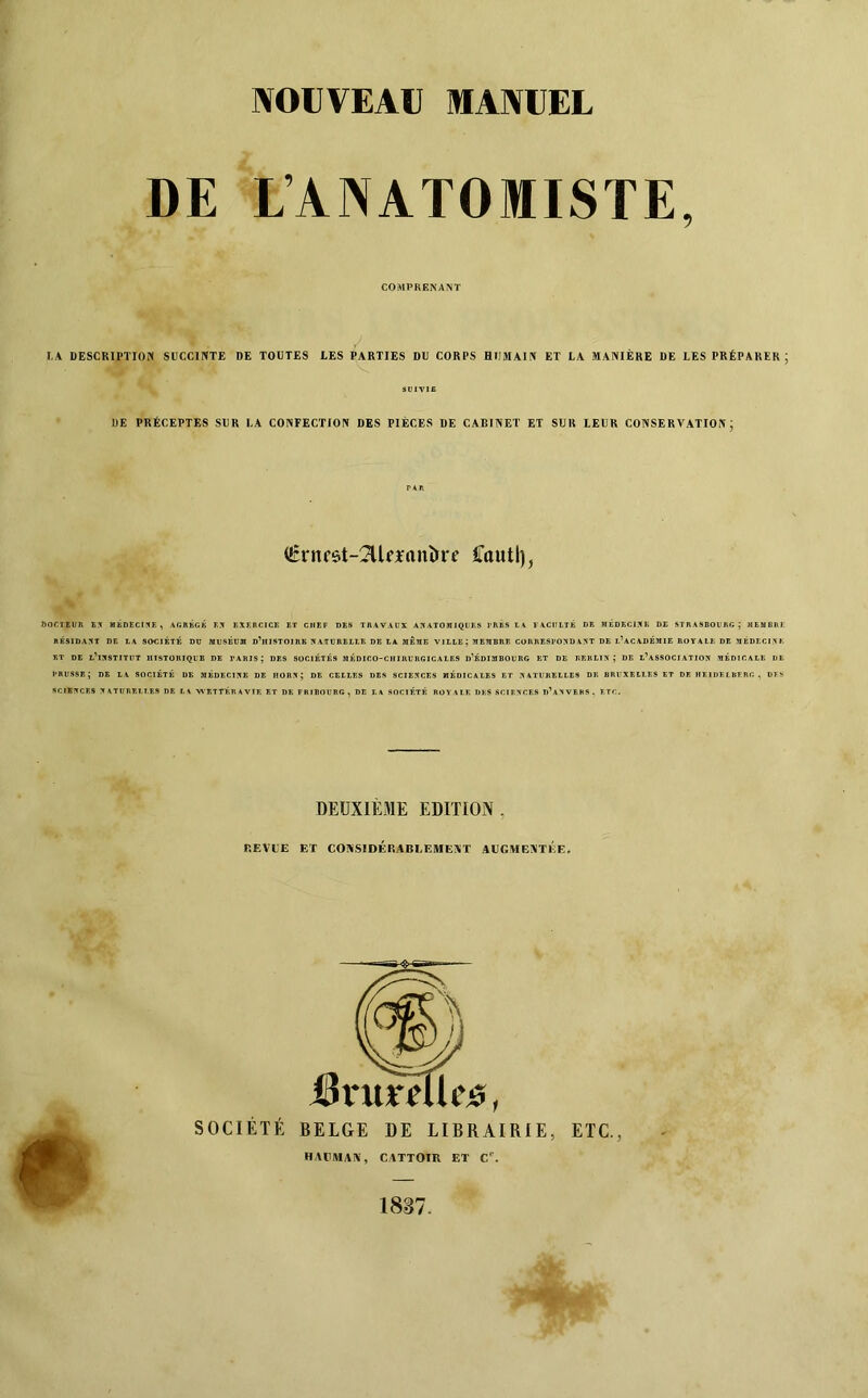 NOUVEAU MANUEL COMPRENANT LA DESCRIPTION SÜCCIPÎTE DE TOUTES LES PARTIES DU CORPS HUMAIN ET LA MANIÈRE DE LES PRÉPARER; DOCTBl/R B5 MÉD£Ct!fE, AGRBGK K.X KXERCICE ET CHEF DES TRAVAUX ANATOMIQUES J’RBS 14^ FACULTÉ DE MÉDECINE DE STRASBOURG; MEMBRE RÉSIDANT DE LA SOCIETE DU MUSÉUM D^IIISTOIRE NATURELLE DE LA MÊME VILLE; MEMBRE CORRESPONDANT DE L^ACADÉMIE ROYALE DE MÉDECINE ET DE l’institut HISTORIQUE DE PARIS; DES SOCIETES MÉDICO-CHIRURGICALES d’ÉDIMBOURG BT DE RBRLIN ; DE l’aSSOCIATION MEDICALE DE PRUSSE; DE LA SOCIETE DE MÉDECINE DE HORN; DE CELLES DBS SCIENCES MÉDICALES ET NATURELLES DE BRUXELLES ET DE HEIDELBERG . DFS SCIENCES NATURELLES DE LA -WEÎTÉRAVIE ET DE FRIBOURG, DE LA SOCIÉTÉ ROVALK DES SCIENCES d’aNVBBS. ETC. SUIVIE UE PRÉCEPTES SUR LA CONFECTION DES PIÈCES DE CABINET ET SUR LEUR CONSERVATION J (Éntfôt-^lfianîire Cautl), DEUXIEaiE EDITION, r.FAUE ET CONSIDÉRABLEMENT AUCAIENTÉE. é SOCIÉTÉ BELGE DE LIBRAIRIE, ETC., HAUMAN, CATTOTR ET C'.