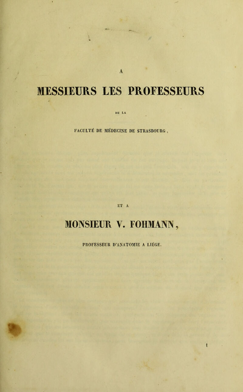 A MESSIEURS LES PROFESSEURS DE la FACULTÉ DE MÉDECINE DE STRASBOURG , ET A MONSIEUR V. FOHMANN, PROFESSEUR D’ANATOMIE A LIÈGE.