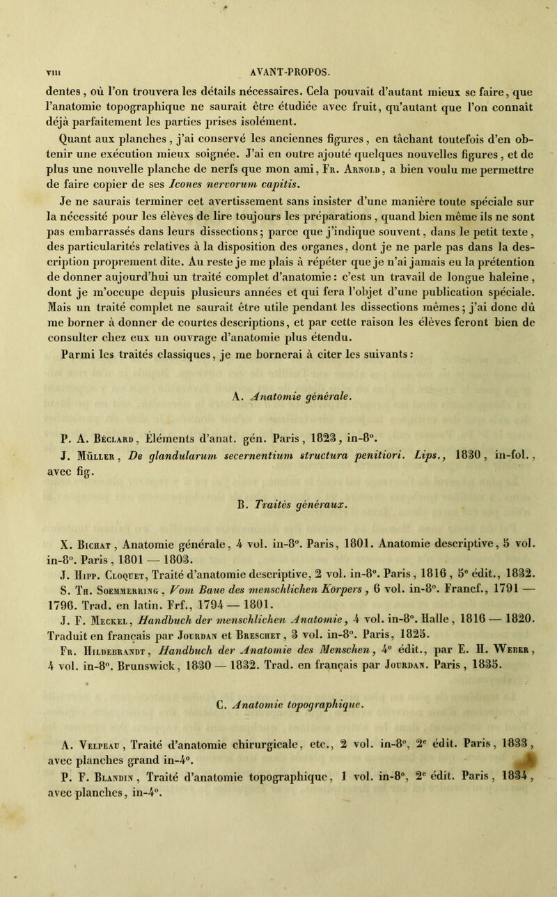 dentes , où l’on trouvera les détails nécessaires. Cela pouvait d’autant mieux se faire, que l’anatomie topographique ne saurait être étudiée avec fruit, qu’autant que l’on connaît déjà parfaitement les parties prises isolément. Quant aux planches , j’ai conservé les anciennes figures, en tâchant toutefois d’en ob- tenir une exécution mieux soignée. J’ai en outre ajouté quelques nouvelles figures , et de plus une nouvelle planche de nerfs que mon ami, Fr. Arnold, a bien voulu me permettre de faire copier de ses Icônes nervorum capitis. Je ne saurais terminer cet avertissement sans insister d’une manière toute spéciale sur la nécessité pour les élèves de lire toujours les préparations , quand bien même ils ne sont pas embarrassés dans leurs dissections; parce que j’indique souvent, dans le petit texte, des particularités relatives à la disposition des organes, dont je ne parle pas dans la des- cription proprement dite. Au reste je me plais à répéter que je n’ai jamais eu la prétention de donner aujourd’hui un traité complet d’anatomie : c’est un travail de longue haleine , dont je m’occupe depuis plusieurs années et qui fera l’objet d’une publication spéciale. Mais un traité complet ne saurait être utile pendant les dissections mêmes; j’ai donc dû me borner à donner de courtes descriptions, et par cette raison les élèves feront bien de consulter chez eux un ouvrage d’anatomie plus étendu. Parmi les traités classiques, je me bornerai à citer les suivants: A. Anatomie générale. P. A. Béclarü, Éléments d’anat. gén. Paris, 1823, in-8“. J. Muller, De glandularum secernentium structura penitiori. Lips,, 1830, in-fol., avec fig. B. Traités généraux. X. Bichat , Anatomie générale, 4 vol. in-8. Paris, 1801. Anatomie descriptive, 5 vol. in-8“. Paris, 1801 — 1803. J. Hipp. Cloquet, Traité d’anatomie descriptive, 2 vol. in-8°. Paris , 1816 , S® édit., 1832. S. Th. SoEMMERRiNG, VOUI Bauc des menschlichen Korpers , 6 vol. in-8“. Francf., 1791 — 1796. Trad. en latin. Frf., 1794 — 1801. J. F. Meckel, Handbuch der menschlichen Anatomie, 4 vol. in-8°. Halle , 1816 — 1820. Traduit en français par Joerdan et Bresciiet , 3 vol. in-8®. Paris, 1825. Fr. Hildebrandt, Handbuch der Anatomie des Menschen, 4® édit., par E. H. Weber, 4 vol. in-8°. Brunswick, 1830 —1832. Trad. en français par Joerdan. Paris, 1835. C. Anatomie topographique. A. Velpeae, Traité d’anatomie chirurgicale, etc., 2 vol. in-8®, 2® édit. Paris, 1833, avec planches grand in-4®. P. F. Blandin, Traité d’anatomie topographique, 1 vol. in-8®, 2® édit. Paris, 1834, avec planches, in-4®.