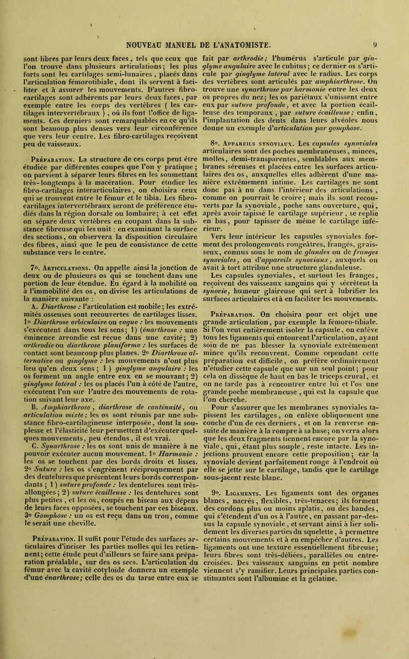 sont libres par leurs deux faees, tels que ceux que l’on trouve dans plusieurs articulations; les plus forts sont les cartilages semi-lunaires , placés dans l’articulation féinorotibiale, dont ils servent à faci- liter et h assurer les mouvements. D’autres fibro- cartilages sont adhérents par leurs deux faces, par exemple entre les corps des vertèbres ( les car- tilages intervertébraux ) , où ils font l’office de liga- ments. Ces derniers .sont remarquables en ce qu’ils sont beauoup plus denses vers leur circonférence que vers leur centre. Les fibro-cartilages reçoivent peu de vaisseaux. Préparation. La structure de ces corps peut être étudiée par différentes coupes que l’on y pratique ; on parvient à séparer leurs fibres en les soumettant très-longtemps à la macération. Pour étudier les fibro-cartilages interarticulaires, on choisira ceux qui se trouvent entre le fémur et le tibia. Les fibro- cartilages intervertébraux seront de préférence étu- diés dans la région dorsale ou lombaire; à cet effet on sépare deux vertèbres en coupant dans la sub- stance fibreuse qui les unit ; en examinant la surface des seetions, on observera la disposition circulaire des fibres, ainsi que le peu de consistance de cette substance vers le centre. 7«. Articulations. On appelle ainsi la jonction de deux ou de plusieurs os qui se touchent dans une portion de leur étendue. Eu égard à la mobilité ou à l’immobilité des os, on divise les articulations de la manière suivante ; A. Diarthrose ; l’articulation est mobile ; les extré- mités osseuses sont recouvertes de cartilages lisses. 1“ Diarthrose orhiculaire ou vague : les mouvements s’exécutent dans tous les sens; 1) (énarthrose : une éminence arrondie est reçue dans une cavité; 2) arlhrodie on diarthrose planiforme : les surfaces de contact sont beaucoup plus planes. 2® Diarthrose al- ternative ou ginglyme : les mouvements n’ont plus lieu qu’en deux sens ; 1 ) ginglyme angulaire : les os forment un angle entre eux en se mouvant; 2) ginglyme latéral : les os placés l’un à côté de l’autre, exécutent l’un sur l'autre des mouvements de rota- tion suivant leur axe. B. Amphiartltrose , diarthrose de continuité, ou articulation mixte ; les os sont réunis par une sub- stance fibro-eartilagineuse interposée, dont la sou- plesse et l’élasticité leur permettent d’exécuter quel- ques mouvements, peu étendus, il est vrai. C. Synarthrose : les os sont unis de manière à ne pouvoir exécuter aucun mouvement. 1° Harmonie : les os se touchent par des bords droits et lisses. 2« Suture ; les os s’engrènent réciproquement par des dentelures que présentent leurs bords correspon- dants ; 1 ) suture profonde : les dentelures sont très- allongées; 2) suture écailleuse : les dentelures sont plus petites , et les os, coupés en biseau aux dépens de leurs faces opposées, se touchent par ces biseaux. 3» Gomphose .• un os est reçu dans un trou, comme le serait une cheville. Préparation. Il suffit pour l’étude des surfaces ar- ticulaires d’inciser les parties molles qui les retien- nent; cette étude peut d’ailleurs se faire sans prépa- ration préalable, sur des os secs. L’articulation du fémur avec la cavité cotyloïde donnera un exemple d’une énarthrose; celle des os du tarse entre eux se fait par arthrodie; l’humérus s’articule par gin- glyme angulaire avec le cubitus ; ce dernier os s’arti- cule par ginglyme latéral avec le radius. Les corps des vertèbres sont articulés par amphiarthrose. On trouve une synarthrose par harmonie entre les deux os propres du nez; les os pariétaux s’unissent entre eux par suture profonde, et avec la portion écail- leuse des temporaux , par suture écailleuse; enfin, l’implantation des dents dans leurs alvéoles nous donne un exemple à'articulation par gom]}hoso. 8». Appareils synoviaux. Les capsules synoviales articulaires sont des poches membraneuses, minces, molles, demi-transparentes, semblables aux mem- branes séreuses et placées entre les surfaces articu- laires des os, auxquelles elles adhèrent d’une ma- nière extrêmement intime. Les cartilages ne sont donc pas à nu dans l’intérieur des articulations , comme on pourrait le croire ; mais ils sont recou- verts par la synoviale, poche sans ouverture, qui, après avoir tapissé le cartilage supérieur, se replie en bas, pour tapisser de même le cartilage infé- rieur. Vers leur intérieur les capsules synoviales for- ment des prolongements rougeâtres, frangés, grais- seux, connus sous le nom de glandes ou de franges synoviales, ou d'appareils synoviaux, auxquels ou avait à tort attribué une structure glanduleuse. Les capsules synoviales, et surtout les franges, reçoivent des vaisseaux sanguins qui y sécrètent la synovie, humeur glaireuse qui sert à lubrifier les surfaces articulaires età en faciliter les mouvements. Préparation. On choisira pour cet objet une grande articulation, par exemple la fémoro-tibiale. Si l’on veut entièrement isoler la capsule, on enlève tous les ligaments qui entourent l’artieulation, ayant soin de ne pas blesser la synoviale extrêmement mince qu’ils recouvrent. Comme cependant cette préparation est difficile, on préfère ordinairement n’étudier cette capsule que sur un seul point; pour cela on dissèque de haut en bas le triceps crural, et on ne tarde pas à rencontrer entre lui et l’os une grande poche membraneuse , qui est la capsule que l’on cherche. Pour s’assurer que les membranes synoviales ta- pissent les cartilages, on enlève obliquement une couche d’un de ces derniers , et on la renverse en- suite de manière à la rompre à sa base; on verra alors que les deux fragments tiennent encore par la syno- viale, qui, étant plus souple , reste intacte. Les in- jections prouvent encore cette proposition ; car la •synoviale devient parfaitement rouge à l’endroit où elle se jette sur le cartilage, tandis que le cartilage sous-jacent reste blanc. 9». Ligaments. Les ligaments sont des organes blancs, nacrés, flexibles, très-tenaces; ils forment des cordons plus ou moins aplatis, ou des bandes, qui s’étendent d’un os à l’autre, en passant par-des- sus la capsule synoviale , et servant ainsi à lier soli- dement les diverses parties du squelette, à permettre certains mouvements et à en empêeher d’autres. Les ligaments ont une texture essentiellement fibreuse; leurs fibres sont très-déliées, parallèles ou entre- croisées. Des vaisseaux sanguins en petit nombre viennent s’y ramifier. Leurs principales parties con- stituantes sont l’albumine et la gélatine.