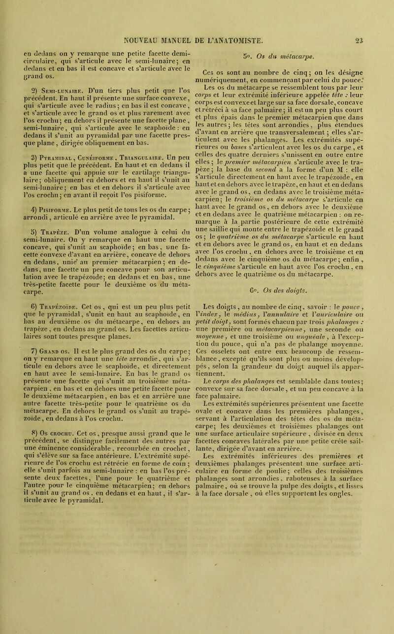 en dedans on y remarque une pelite facette demi- eirculaire, qui s’articule avec le semi-lunaire; en dedans et en bas il est concave et s’articule avec le jjrand os. 2) Semi-lunaire. D’un tiers plus petit que l’os précédent. En haut il présente une surface convexe, qui s’articule avec le radius; en bas il est concave, et s’articule avec le grand os et plus rarement avec l’os crochu ; en dehors il présente une facette plane , semi-lunaire, qui s’articule avec le scaphoïde : en dedans il s’unit au pyramidal par une facette pres- que plane , dirigée obliquement en bas. 3) Pyramidal, Cunéiforme, Triangulaire. Un peu plus petit que le précédent. En haut et en dedans il a une facette qui appuie sur le cartilage triangu- laire; obliquement en dehors et en haut il s’unit au semi-lunaire ; en bas et en dehors il s’articule avec l’os crochu; en avant il reçoit l’os pisiforme. 4) Pisiforme. Le plus petit de tous les os du carpe ; arrondi, articulé en arrière avec le pyramidal. 5) Trapèze. D’un volume analogue à celui du semi-lunaire. On y remarque en haut une facette concave, qui s’unit au scaphoïde; en bas, une fa- cette convexe d’avant en arrière, concave de dehors en dedans, unie'au premier métacarpien; en de- dans, une facette un peu concave pour son articu- lation avec le trapézoïde; en dedans et en bas, une très-petite facette pour le deuxième os du méta- carpe. 6) Trapézoïde. Cet os , qui est un peu plus petit que le pyramidal, s’unit en haut au scaphoïde, en bas au deuxième os du métacarpe, en dehors au trapèze, en dedans au grand os. Les facettes articu- laires sont toutes presque planes. 7) Grand os. Il est le plus grand des os du carpe; on y remarque en haut une tête arrondie, qui s’ar- ticule en dehors avec le scaphoïde, et directement en haut avec le semi-lunaire. En bas le grand os présente une facette qui s’unit au troisième méta- carpien , en bas et en dehors une petite facette pour le deuxième métacarpien, en bas et en arrière une autre facette très-petite pour le quatrième os du métacarpe. En dehors le grand os s’unit au trapé- zoïde, en dedans à l’os crochu. Os CROCHU. Cet os, presque aussi grand que le précédent, se distingue facilement des autres par une éminence considérable , recourbée en crochet, qui s’élève sur sa face antérieure. L’extrémité supé- rieure de l’os crochu est rétrécie en forme de coin ; elle s’unit parfois au semi-lunaire : en bas l’os pré- sente deux faeettes, l’une pour le quatrième et l’autre pour le cinquième métacarpien; en dehors il s’unit au grand os . en dedans et en haut, il s’ar- ticule avec le pyramidal. 5». Os du métacarpe. Ces os sont au nombre de cinq; on les désigne numériquement, en commençant par celui du pouce.' Les os du métacarpe se ressemblent tous par leur corps et leur extrémité inférieure appelée tête : leur corps est convexe et large sur sa face dorsale, concave et rétréci à sa face palmaire; il est un peu plus court et plus épais dans le premier métacarpien que dans les autres ; les têtes sont arrondies , plus étendues d’avant en arrière que transversalement ; elles s’ar- ticulent avec les phalanges. Les extrémités supé- rieures ou hases s’articulent avec les os du carpe , et celles des quatre derniers s’unissent en outre entre elles ; le premier métacarpien s’articule avec le tra- pèze ; la base du second a la forme d’un M ; elle s’articule directement en haut avec le trapézoïde, en haut et en dehors avec le trapèze, en haut et en dedans avec 1e grand os, en dedans avec le troisième méta- carpien; le troisième os du. métacarpe s’articule en haut avec le grand os, en dehors avec le deuxième et en dedans avec le quatrième métacarpien : on re- marque à la partie postérieure de cette extrémité une saillie qui monte entre le trapézoïde et le grand os ; le quatrième os du métacarpe s’articule en haut et en dehors avec le grand os, en haut et en dedans avec l’os crochu , en dehors avec le troisième et en dedans avec le cinquième os du métacarpe; enfin , le cinquième s’articule en haut avec l’os crochu , en dehors avec le quatrième os du métacarpe. 6. Os des doigts. Les doigts , au nombre de cinq, savoir : le pouce, Ymdex, le médius, Vanmdaire et Vauriculaire ou 2>etit doigt, sont formés chacun par trois phalanges : une première ou métacarpienne, une seconde ou moyenne, et une troisième ou unguéale, à l’excep- tion du pouce, qui n’a pas de phalange moyenne. Ces osselets ont entre eux beaucoup de ressem- blance, e.xcepté qu’ils sont plus ou moins dévelop- pés, selon la grandeur du doigt auquel ils appar- tiennent. corps desphedanges est semblable dans toutes; convexe sur sa face dorsale, et un peu concave à la face palmaire. Les extrémités supérieures présentent une facette ovale et concave dans les premières phalanges, servant à l’articulation des têtes des os du méta- carpe; les deuxièmes et troisièmes phalanges ont une surface articulaire supérieure , divisée en deux facettes concaves latérales par une petite crête sail- lante, dirigée d’avant en arrière. Les extrémités inférieures des premières et deuxièmes phalanges présentent une surface arti- culaire en forme de poulie ; celles des troisièmes phalanges sont arrondies, raboteuses à la surface palmaire, où se trouve la pulpe des doigts, et lisses à la face dorsale , où elles supportent les ongles.