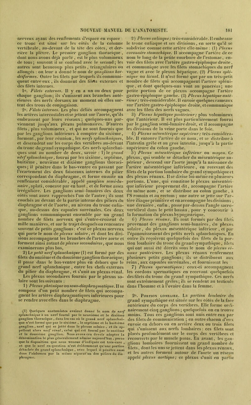 nerveux ayant des renflenienls d’espaee en espaec ; ce tronc est situé sur les côtés de la colonne vertébrale, au-devant de la tète des côtes, et der- rière la plèvre. Le premier ganglion thoracique , dont nous avons déjà parlé , est le plus volumineux de tous; souvent il se confond avec le second; les autres sont beaucoup plus petits, triangulaires ou allongés : on leur a donné le nom de gaïujlions hor- déiformes. Outre les fdets par lesquels ils communi- quent entre eux , ils donnent des filets externes et des filets internes. 1». Filets externes. Il y en a un ou deux pour chaque ganglion; ils s’unissent aux branches anté- rieures des nerfs dorsaux au moment où elles sor- tent des trous de conjugaison. 2». Filets internes. Les plus déliés accompagnent les artères intercostales etse jettent sur l’aorte, qu’ils embrassent par leurs réseaux; quelques-uns par- viennent jusqu’aux plexus pulmonaires. D’autres filets, plus volumineux , et qui ne sont fournis que par les ganglions inférieurs à compter du sixième, forment, par leur réunion , les nerfs splanchniques., et descendent sur les corps des vertèbres au-devant tlu tronc du grand sympathique. Ces nerfs splanchni- ques sont au nombre de deux, savoir : \) le grand nirf splanchnique, fourni par les sixième, septième, huitième , neuvième et dixième ganglions thoraci- ques; il pénètre dans le bas-ventre en passant par l’écartement des deux fai.sceaux internes du pilier correspondant du diaphragme, et forme ensuite un renflement considérable, appelé ganglion semi-lu- naire ,sp\aXi., concave par en haut, et de forme assez irrégulière. Les ganglions semi-lunaires des deux côtés sont assez rapprochés l’un de l’autre ; ils sont couchés au devant de la partie interne des piliers du diaphragme et de l’aorte, au niveau du tronc cœlia- que, au-dcs.sus des capsules surrénales. Ces deux ganglions communiquent ensemble par un grand nombre de filets nerveux qui s’entre-croisent de mille manières, et sur le trajet desquels on rencontre souvent de petits ganglions: c’est ce plexus nerveux qui porte le nom deple.xus solaire, et dont les divi- sions accompagnent les branches de l’artère aorte et forment ainsi autantde/)^ea:!<s secondaires, que nous examinerons plus bas, 2) \.e petit nerf splanchnique (1) est formé par des filets duonzièmeet du douzièmeganglion thoracique; il passe dans le bas-ventre plus en dehors que le grand nerf splanchnique , entre les chefs externes du pilier du diaphragme, et s’unit au plexus rénal. Les plexus secondaires fournis par le plexus so- laire sont les suivants ; 1 ) Plexus phrénique onsous-diaphragmatique. Il se compose d’un petit nombre de filets qui accompa- gnent les artères diaphragmatiques inférieures pour se rendre avec elles dans le diaphragme. (1) Quelques anatomistes avaient donné le nom de nerf splanchnique à un nerf ruurni par le neuvième et le dixième ganglion thoracique , dans les cas où le grand nerf splanchni- que n*est formé que par le sixième , le seplieroe et le huitième ganglion, nerf qui se jette dans le plexus solaire , et ils ap- pellent alors nerf réna/, celui qui est fourni par le onzième et le douzième ganglion. Nous avons cru devoir adopter la dcnominatioii le plus généralement admise aujourd’hui , parce que la disposition que nous venons d’indiquer est très-rare , et que le nerf en qticstion n’est évidemment qu’une portion détachée du grand splanchnique , avec lequel il pénètre aussi dans l’abdomen par la inùinc separat'on des piliers du dia- phragme. 2) Plexus cœliaque; Irès-considérable. Il embrasse le tronc cœliaque et ses ilivisions, en sorte qu’il se subdivise comme cette artère elle-même : (1) Plexus coronaire stomachique. 11 accompagne l’artère de ce nom le long de la petite courbure de l’estomac, en- voie des filets avec l’artère gastro-épiploïque droite, et communique avec les filets stomachiques du nerf vague et avec le plexus hépatique. (2) Plexus splé- nique ou liénal. 11 n’est formé que par un très-petit nombre de filets qui accompagnent l’artère spléni- que , et dont quelques-uns vont au pancréas ; une petite portion de ce plexus accompagne l’artère gastro-épiploïque gauche. (3) Plexus hépatique anté- rieur; très-considerable. Il envoie quelques rameatix sur l’artère gastro-épiploïque droite, et communique avec les filets des nerfs vagues. 3) Plexus hépatique postérieur ; plus volumineux que l’antérieur. Il est plus particulièrement fourni par le ganglion semi-lunaire droit, et il accompagne les divisions de la veine porte dans le foie. 4) Plexus mésentérique supérieur ; très-considéra- ble. Il entoure l’artère de ce nom, et se distribue à l’intestin grêle et au gros intestin, jusqu’à la partie supérieure du colon gauche. 5) Plexus mésentérique inférieur ou moyen. Ce plexus, qui semble se détacher du mésentérique su- périeur , descend sur l’aorte jusqu’à la naissance de l’artère mésentérique inférieure, en recevant des filets de la portion lombaire du grand sympathique et des plexus rénaux. Use divise lui-même en plusieurs portions. L’une, qui constitue le plexus mésentéri- que inférieur proprement dit, accompagne l’artère du même nom, et se distribue au colon gauche, à l’S romain et au rectum ; une autre se jette sur l’ar- tère iliaque primitive et en accompagne les divisions ; une dernière , enfin , passe par-dessus l’angle sacro- vertébral dans le petit bassin, pour y concourir à la formation du plexus hypogastrique. 6) Plexus rénaux. Ils sont formés par des filets provenant des ganglions semi-lunaires, du plexus solaire, du plexus mésentérique inférieur , et par l’épanouissement des petits nerfs splanchniques. En outre ils reçoivent quelquefois des filets de la por- tion lombaire du tronc du grand sympathique, filets qui ont aussi été décrits sous le nom de plexus ré- naux postérieurs. Les plexus rénaux renferment plusieurs petits ganglions; ils se distribuent aux reins, au.x capsules surrénales, et fournissent les 7) Plexus spermatiques ; ceux-ci accompagnent les cordons spermatiques en ri;cevant quelquefois des filets du tronc du grantl sympathique. Ces nerfs sont extrêmement grêles ; ils se rendent au testicule dans l’homme et à l’ovaire dans la femme. 2n. Portion lombaire. La portion lombaire du grand sympathique est située sur les côtés de la face antérieure du corps des vertèbres. Elle forme ordi- nairement cinq ganglions ; quelquefois on en trouve moins. Tous ces ganglions sont unis entre eux par des filets de communication ; en outre chacun d’eux envoie en dehors ou en arrière deux ou trois filets qui s’unissent aux nerfs lombaires: ces filets sont placés profondément sur le corps des vertèbres et recouverts par le muscle psoas. Eu avant, les gan- glions lombaires fournissent un grand nombre de filets, dont les uns se jettent dans les plexus rénaux, et les autres forment autour de l’aorte un réseau appelé plexus aortique; ce plexus s’unit en partie