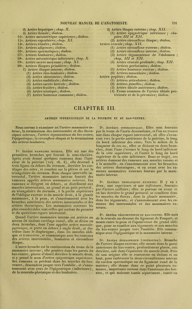 2) Artère hépatique ; chap. X. 3) Artère liénale ; ibidem. 12». Artère mésentérique supérieure; ibidem. 13°. Artères capsulaires; chap. XI. 14°. Artères rénales ; 15o. Artères adipeuses ; ibidem. 16“. Artères spermatiques; ibidem. \7°. Artères lombaires; îèîdem. 18°. Artère mésentérique inférieure; chap. X. 19o. Artère sacrée moyenne ; chap. XI. 20“. Artères iliaques primitives ; ibidem. 1) Artère iliaque interne; ibidem. (1) Artère iléo-lombaire ; ibidem. (2) Artère obturatrice; ibidem. (3) Artère ombilicale ; «èfdeTO. (4) Artère sacrée latérale ; ibidem. (5) Artère fessière ; ibidem. (6) Artère sciatique ; ibidem. (7) Artère honteuse commune; ibidem. 2) Artère iliaque externe ; chap. XII. (1) Artère épigastrique inferieure ; cha- pitre III et XII. (2) Artère circonflexe iliaque; ibidem. Artère crurale; chap. XII. (1) Artère circonflexe externe; ibidem. (2) Artère circonflexe interne; ibidem. (3) Artère tégumenteuse de l’abdomen ; chap. III et XII. (4) Artère crurale profonde; chap. XII. Artères perforantes; ibidem. (5) Artère honteuse externe ; ibidem. (C) Artères musculaire ; ibidem. Artère poplitée; ibidem. (1) Artères articulaires; ibidem. (2) Artères jumelles ; ibidem. (3) Artère tibiale antérieure; ibidem. (4) Tronc commun de l’artère tibiale pos- térieure et de la péronière; ibidem. CHAPITRE III. ARTÈRES SUPERFICIELLES DE LA POITRIIVE ET DU BAS-VENTRE. Nous aurons à examiner ici Vartère mammaire in- terne, la terminaison des intercostales et des thora- ciques externes, Vartère tégumenteuse du bas-ventre, Vépigastrique, la circonflexe iliaque et la terminaison des artères lombaires. 1°. Artère mammaire interne. Elle est une des premières branches que fournit la sous-clavière. Après avoir donné quelques rameaux dans l’inté- rieur de la poitrine (voy. ch. 4), elle descend à trois lignes en dehors du sternum, derrière les car- tilages des côtes, et couchée sur la plèvre et sur le triangulaire du sternum. Dans chaque intervalle in- tercostal , l’artère mammaire interne fournit des rameaux appelés artères mammaires externes. Ces rameaux se dirigent en dehors, se distribuent au.x muscles intercostaux, au grand et au petit pectoral, au triangulaire du sternum, à la partie supérieure de l’oblique externe et du muscle droit, à la glande mammaire, à la peau, et s’anastomosent avec les branches antérieures des artères intercostales et des artères thoraciques. Les mammaires externes les plus considérables sont celles qui sortent du premier et du quatrième espace intercostal. Quand l’artère mammaire interne est arrivée au niveau du sixième cartilage costal, elle se divise en deux branches, dont l’une appelée artère muscolo- pyrénique, se porte en dehors à angle droit, se dis- tribue dans le diaphragme , dans les muscles obli- que et transverse , et communique avec les rameaux des artères intercostales, lombaires et circonflexe iliaque. L’autre branche est la continuation du tronc de la mammaire interne; elle pénètre dans les parois du bas-ventre, placée d’abord derrière le muscle droit, et y prend le nom d’artère épigastrique supérieure. Ses rameaux se perdent dans les muscles du bas- ventre, descendent jusque vers l’ombilic, et .s’anas- tomosent avec ceux de l’épigastrique (inférieure), de la musculo-phrénique et des lombaires. 2°. Artères intercostales. Elles sont fournies par le tronc de l’aorte descendante, et l’on en trouve une dans chaque espace intercostal, où elles s’avan- cent vers la partie antérieure de la poitrine, le long du bord inférieur des côtes. Vers le milieu de la longueur de ces os, elles se divisent en deux bran- ches, dont l’une s’avance le long du bord inférieur de la côte supérieure, et l’autre le long du bord supérieur de la côte inférieure. Dans ce trajet, ces artères donnent des rameaux aux muscles voisins et à la mamelle, en s’anastomosant avec les branches des artères thoraciques, et en avant avec les ra- meaux mammaires externes fournis par la mam- maire interne. 3o. Artères thoraciqdes externes. Il y en a deux, une supérieure et une inférieure, fournies par d’artère axillaire; elles se portent en avant et en bas derrière le grand pectoral, se ramifient dans les muscles du thorax, dans la glande mammaire , dans les téguments, et s’anastomosent avec les ra- meaux des intercostales et des mammaires ex- ternes. 4°. Artère tégumenteuse du bas-ventre. Elle nais de la crurale au-dessous du ligament de Poupart, et monte entre la peau et l’aponévrose du grand obli- que, pour se ramifier aux téguments et aux muscles du bas-ventre jusque vers l’ombilic. Elle commu- nique avec l’épigastrique et la mammaire interne. 5°. Artère épigastrique (inférieure). Branche de l’artère iliaque externe; elle monte dans la paroi antérieure du bas-ventre, profondément placée, soit derrière, soit dans l’épaisseur du muscle droit. Près de son origine elle se contourne en dedans et en haut, pour embrasser la demi-circonférence interne du cordon spermatique ou du ligament rond de la matrice ; elle donne dans ce point plusieurs ra- meaux, importants surtout dans l’anatomie des her- nies , et qui naissent tantôt séparément, tantôt en