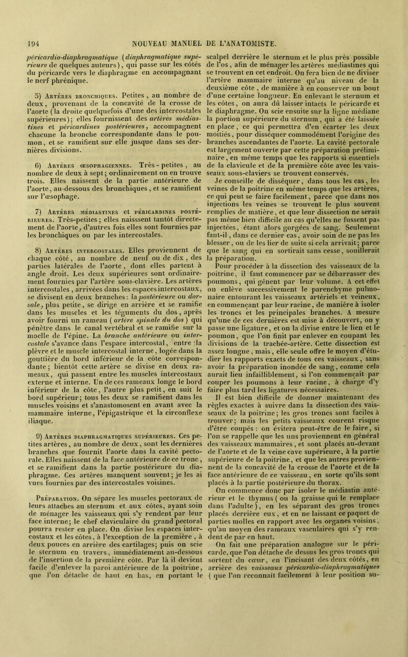 péricardio-diaphragniatique {diaphragmatique supé- rieure de quelques auteurs), qui passe sur les côtés du péricarde vers le diaphragme en accompagnant le nerf phrénique. 5) Artères bronchiques. Petites , au nombre de deux, provenant de la concavité de la crosse de l’aorte (la droite quelquefois d’une des intercostales supérieures); elles fournissent des artères médias- fines et péricardines postérieures, accompagnent chacune la bronche correspondante dans le pou- mon, et se ramifient sur elle jusque dans ses der- nières divisions. 6) Artères œsophagiennes. Très - petites , au nombre de deux à sept ; ordinairement on en trouve trois. Elles naissent de la partie antérieure de l’aorte, au-dessous des bronchiques , et se ramifient sur l’œsophage. 7) Artères médiastines et péricardines posté- rieures. Très-petites ; elles naisssent tantôt directe- ment de l’aorte, d’autres fois elles sont fournies par les bronchiques ou par les intercostales. 8) Artères intercostales. Elles proviennent de chaque côté, au nombre de neuf ou de dix , des parties latérales de l’aorte , dont elles partent à angle droit. Les deux supérieures sont ordinaire- ment fournies par l’artère sous-clavière. Les artères intercostales , arrivées dans les espaces intercostaux, se divisent en deux branches : \aqiostérieure ou dor- sale, plus petite, se dirige en arrière et se ramifie dans les muscles et les téguments du dos, après avoir fourni un rameau ( artère spinale du dos ) qui pénètre dans le canal vertébral et se ramifie sur la moelle de l’épine. La branche antérieure ou inter- costale s’avance dans l’espace intercostal, entre da plèvre pt le muscle intercostal interne, logée dans la gouttière du bord inférieur de la côte correspon- dante ; bientôt cette artère se divise en deux ra- meaux, qui passent entre les muscles intercostaux externe et interne. Un de ces rameaux longe le bord inférieur de la côte, l’autre plus petit, en suit le bord supérieur; tous les deux se ramifient dans les muscles voisins et s’anastomosent en avant avec la mammaire interne, l’épigastrique et la circonflexe iliaque. 9) Artères diaphragmatiques supérieures. Ces pe- tites artères, au nombre de deux, sont les dernières branches que fournit l’aorte dans la cavité pecto- rale. Elles naissent de la face antérieure de ce tronc, et se ramifient dans la partie postérieure du dia- phragme. Ces artères manquent souvent; je les ai vues fournies par des intercostales voisines. Préparation. On sépare les muscles pectoraux de leurs attaches au sternum et aux côtes, ayant soin de ménager les vaisseaux qui s’y rendent par leur face interne; le chef claviculaire du grand pectoral pourra rester en place. On divise les espaces inter- costaux et les côtes, à l’exception de la première , à deux pouces en arrière des cartilages; puis on scie le sternum en travers, immédiatement au-dessous de l’insertion de la première côte. Par là il devient facile d’enlever la paroi antérieure de la poitrine, que l’on détache de haut en bas, en portant le scalpel derrière le sternum et le plus près possible de l’os, afin de ménager les artères médiastines qui se trouvent en cet endroit. On fera bien de ne diviser l’artère mammaire interne qu’au niveau de la deuxième côte , de manière à en conserver un bout d’une certaine longueur. En enlevant le sternum et les côtes, on aura dû laisser intacts le péricarde et le diaphragme. On scie ensuite sur la ligne médiane la portion supérieure du sternum , qui a été laissée en place, ce qui permettra d’en écarter les deux moitiés, pour disséquer commodément l’origine des branches ascendantes de l’aorte. La cavité pectorale est largement ouverte par cette préparation prélimi- naire, en même temps que les rapports si essentiels de la clavicule et de la première côte avec les vais- seaux sous-claviers se trouvent conservés. Je conseille de disséquer, dans tous les cas, les veines de la poitrine en même temps que les artères, ce qui peut se faire facilement, parce que dans nos injections les veines se trouvent le plus souvent remplies de matière, et que leur dissection ne serait pas même bien difficile au cas qu’elles ne fussent pas injectées, étant alors gorgées de sang. Seulement faut-il, dans ce dernier cas, avoir soin de ne pas les blesser, ou de les lier de suite si cela arrivait; parce que le sang qui en sortirait sans cesse, souillerait la préparation. Pour procéder à la dissection des vaisseaux de la poitrine, il faut commencer par se débarrasser des poumons, qui gênent par leur volume. A cet effet on enlève successivement le parenchyme pulmo- naire entourant les vaisseaux artériels et veineux, en commençant par leur racine, de manière à isoler les troncs et les principales branches. A mesure qu’une de ces dernières est mise à découvert, on y passe une ligature, et on la divise entre le lien et le poumon, que l’on finit par enlever en coupant les divisions de la trachée-artère. Cette dissection est assez longue, mais, elle seule offre le moyen d’étu- dier les rapports exacts de tous ces vaisseaux, sans avoir la préparation inondée de sang, comme cela aurait lieu infailliblement, si l’on commençait par couper les poumons à leur racine, à charge d’y faire plus tard les ligatures nécessaires. Il est bien difficile de donner maintenant des règles exactes à suivre dans la dissection des vais- seaux de la poitrine ; les gros troncs sont faciles à trouver; mais les petits vaisseaux courent risque d’être coupés; on évitera peut-être de le faire, si l’on se rappelle que les uns proviennent en général des vaisseaux mammaires, et sont placés au-devant de l’aorte et de la veine cave supérieure, à la partie supérieure de la poitrine, et que les autres provien- nent de la concavité de la crosse de l’aorte et de la face antérieure de ce vaisseau, en sorte qu’ils sont placés à la partie postérieure du thorax. On commence donc par isoler le médiastin anté- rieur et le thymus ( ou la graisse qui le remplace dans l’adulte), en les séparant des gros troncs placés derrière eux , et en ne laissant ce paquet de parties molles en rapport avec les organes voisins, qu’au moyen des rameaux vasculaires qui s’y ren- dent de par en haut. On fait une préparation analogue sur le péri-- carde.que l’on détache de dessus les gros troncs qui sortent du cœur, en l’incisant des deux côtés, en arrière des vaisseaux péricardio-diaphragmatiqucs { que l’on reconnaît facilement à leur position su-