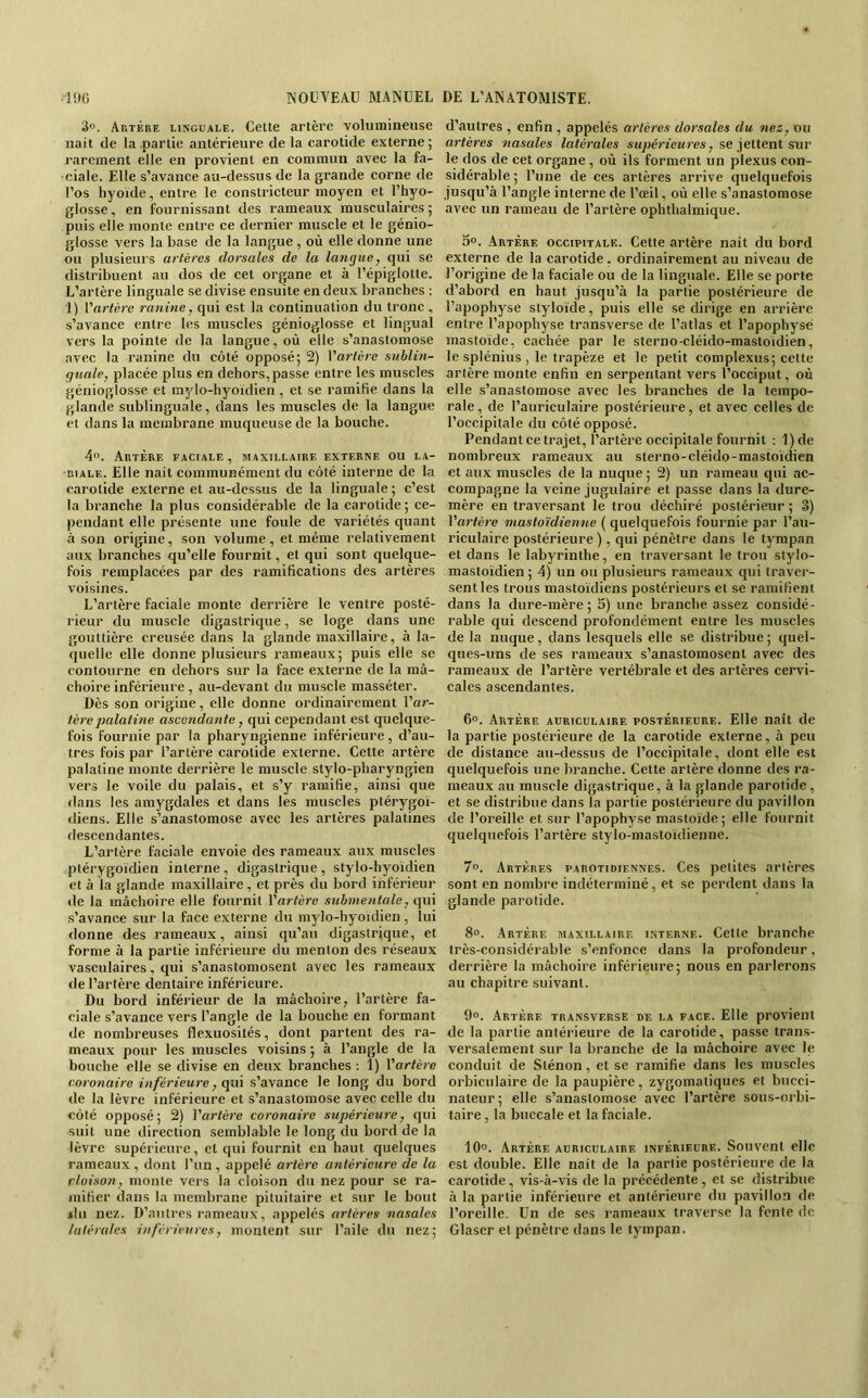 3. Artère linguale. Cette artère volumineuse liait de la .partie antérieure de la carotide externe ; rarement elle en provient en commun avec la fa- ciale. Elle s’avance au-dessus de la grande corne de l’os hyoïde, entre le constricteur moyen et l’hyo- glosse, en fournissant des rameaux musculaires ; puis elle monte entre ce dernier muscle et le génio- glosse vers la base de la langue , où elle donne une ou plusieurs artères dorsales de la langue, qui se distribuent au dos de cet organe et à l’épiglotte. L’artère linguale se divise ensuite en deux branches : 1) l'artére ranine, qui est la continuation du tronc , s’avance entre les muscles génioglosse et lingual vers la pointe de la langue, où elle s’anastomose avec la ranine du côté opposé; 2) Varlèrc sublin- guale, placée plus en dehors, passe entre les muscles génioglosse et mylo-hyoidien , et se ramifie dans la glande sublinguale, dans les muscles de la langue et dans la membrane muqueuse de la bouche. 4. Artère faciale, maxillaire externe ou la- biale. Elle nail communément du côté interne de la carotide externe et au-dessus de la linguale ; c’est la branche la plus considérable de la carotide; ce- pendant elle présente une foule de variétés quant à son origine, son volume , et même relativement aux branches qu’elle fournit, et qui sont quelque- fois remplacées par des ramifications des artères voisines. L’artère faciale monte derrière le ventre posté- rieur du muscle digastrique, se loge dans une gouttière creusée dans la glande maxillaire, à la- quelle elle donne plusieurs rameaux; puis elle se contourne en dehors sur la face externe de la mâ- choire inférieure , au-devant du muscle masséter. Dès son origine, elle donne ordinairement l’or- tcrepalatine ascendante, qui cependant est quelque- fois fournie par la pharyngienne inférieure, d’au- tres fois par l’artère carotide externe. Cette artère palatine monte derrière le muscle stylo-pharyngien vers le voile du palais, et s’y ramifie, ainsi que «laits les amygdales et dans les muscles plérygoï- diens. Elle s’anastomose avec les artères palatines «lescendantes. L’artère faciale envoie des rameaux aux muscles ptérygoïdien interne , digastrique , stylo-hyoïdien et à la glande maxillaire, et près du bord inférieur de la mâchoire elle fournit Yartcrc submentale, qui .s’avance sur la face externe «lu mylo-hyoïdien, lui «lonne des rameaux, ainsi qu’au digastrique, et forme à la partie inférieure du menton des réseaux vasculaires, qui s’anastomosent avec les rameaux «le l’artère dentaire inférieure. Du bord inférieur de la mâchoire, l’artère fa- ciale s’avance vers l’angle de la bouche en formant de nombreuses flexuosités, dont partent des ra- meaux pour les muscles voisins ; à l’angle de la bouche elle se divise en deux branches ; 1) Vartère coronaire inférieure, cpà s’avance le long du bord de la lèvre inférieure et s’anastomose avec celle du côté opposé; 2) Vartère coronaire supérieure, qui suit une direction semblable le long du bor«l de la lèvre supérieure, et qui fournit en haut quelques rameaux, dont l’un , appelé artèj'e antérieure de la cloison, monte vers la cloi.son du nez pour se ra- mifier «lans la membrane pituitaire et sur le bout ilii nez. D’autres rameaux, appelés artères nasales latérales inférieures, montent sur l’aile du nez; d’autres , enfin , appelés artères dorsales du nez, ou artères ?iascdes latérales .sK^jcrieMres, se jettent sur le dos de cet organe , où ils forment un plexus con- sidérable; l’une de ces artères arrive «juelquefois jusqu’à l’angle interne de l’œil, où elle s’anastomose avec un rameau de l’artère ophthalmique. 3o. Artère occipitale. Cette artère nait du bord externe de la carotide. ordinairement au niveau de l’origine de la faciale ou de la linguale. Elle se porte d’abord en haut jusqu’à la partie postérieure de l’apophyse styloïde, puis elle se dirige en arrière entre l’apophyse transverse de l’atlas et l’apophyse mastoïde, cachée par le sterno-cléido-mastoïdien, le splénius , le trapèze et le petit complexiis; cette artère monte enfin en serpentant vers l’occiput, où elle s’anastomose avec les branches de la tempo- rale, de l’auriculaire postérieure, et avec celles de l’occipitale du côté opposé. Pendant ce trajet, l’artère occipitale fournit : 1)de nombreux rameaux au sterno-cléido-mastoïdien et aux muscles de la nuque ; 2) un rameau qui ac- compagne la veine jugulaire et passe dans la dure- mère en traversant le trou déchiré postérieur ; 3) Vartère mastoïdienne ( «juelquefois fournie par l’au- riculaire postérieure ), qui pénètre dans le tympan et dans le labyrinthe, en traversant le trou stylo- mastoïdien; 4) un ou plusieurs rameaux qui traver- sent les trous mastoïdiens postérieurs et se ramifient dans la dure-mère; 3) une branche assez considé- rable qui descend profondément entre les muscles de la nuque, dans lesquels elle se distribue; quel- que.s-uns de ses rameaux s’anastomosent avec des rameaux de l’artère vertébrale et des artères cervi- cales ascendantes. 6“. Artère auriculaire postérieure. Elle naît de la partie postérieure de la carotide externe, à peu «le distance au-dessus de l’occipitale, dont elle est quelquefois une branche. Cette artère «lonne des ra- meaux au muscle digastrique, à la glande parotide, et se distribue dans la partie postérieure du pavillon «le l’oreille et sur l’apophy.sc mastoïde; elle fournit quelquefois l’artère stylo-mastoïdienne. 7®. Artères parotidiennes. Ces petites artères sont en nombre indéterminé, et se per«lent dans la glande parotide. 8®. .Artère maxillaire interne. Cette branche très-considérable s’enfonce dans la profondeur, derrière la mâchoire inférieure; nous en parlerons au chapitre suivant. 9®. Artère transverse de la face. Elle provient de la partie antérieure de la carotide, passe trans- versalement sur la branche de la mâchoire avec le con«luit de Sténon, et se ramifie dans les muscles orbiculaire de la paupière, zygomatiques et biicci- nateur ; elle s’anastomose avec l’artère sous-orbi- taire , la buccale et la faciale. 10®. Artère auriculaire inférieure. Souvent elle est double. Elle naît de la partie postérieure de la carotide, vis-à-vis de la précédente , et se distribue à la partie inférieure et antérieure «lu pavillon «le l’oreille. Un de ses rameaux traverse la fente de Glaser et pénètre «lans le tympan.