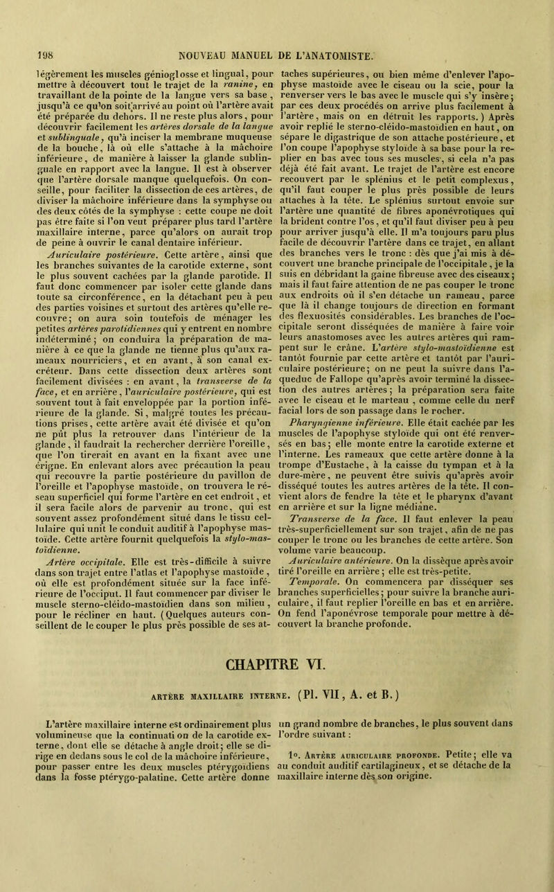 légèrement les muscles génioglosse et lingual, pour mettre à découvert tout le trajet de la ranine, en travaillant de la pointe de la langue vers sa base , jusqu’à ce qu’on soit arrivé au point où l’artère avait été préparée du dehors. Il ne reste plus alors, pour découvrir facilement les artères dorsale de la langue et sublinguale, qu’à inciser la membrane muqueuse de la bouche, là où elle s’attache à la mâchoire inférieure, de manière à laisser la glande sublin- guale en rapport avec la langue. 11 est à observer que l’artère dorsale manque quelquefois. On con- seille, pour faciliter la dissection de ces artères, de diviser la mâchoire inférieure dans la symphyse ou des deux côtés de la symphyse : cette coupe ne doit pas être faite si l’on veut préparer plus tard l’artère maxillaire interne, parce qu’alors on aurait trop de peine à ouvrir le canal dentaire inférieur. Auriculaire postérieure. Cette artère, ainsi que les branches suivantes de la carotide externe, sont le plus souvent cachées par la glande parotide. Il faut donc commencer par isoler celte glande dans toute sa circonférence, en la détachant peu à peu des parties voisines et surtout des artères qu’elle re- couvre; on aura soin toutefois de ménager les petites artères parotidiennes qui y entrent en nombre indéterminé ; on conduira la préparation de ma- nière à ce que la glande ne tienne plus qu’aux ra- meaux nourriciers, et en avant, a .son canal ex- créteur. Dans cette dissection deux artères sont facilement divisées : en avant, la transverse de la face, et en arrière, Vauriculaire postérieure, qui est souvent tout à fait enveloppée par la portion infé- rieure de la glande. Si, malgré toutes les précau- tions prises, cette artère avait été divisée et qu’on ne pût plus la retrouver dans l’intérieur de la glande, il faudrait la rechercher derrière l’oreille, que l’on tirerait en avant en la fixant avec une crigne. En enlevant alors avec précaution la peau qui recouvre la partie postérieure du pavillon de l’oreille et l’apophyse mastoïde, on trouvera le ré- seau superficiel qui forme l’artère en cet endroit, et il sera facile alors de parvenir au tronc, qui est souvent assez profondément situé dans le tissu cel- lulaire qui unit le conduit auditif à l’apophyse mas- toide. Cette artère fournit quelquefois la stylo-mas- toïdienne. Artère occipitale. Elle est très-difficile à suivre dans son trajet entre l’atlas et l’apophyse mastoïde , où elle est profondément située sur la face infé- rieure de l’occiput. 11 faut commencer par diviser le muscle sterno-cléido-mastoïdien dans son milieu , pour le récliner en haut. ( Quelques auteurs con- seillent de le couper le plus près possible de ses at- taches supérieures, ou bien même d’enlever l’apo- physe mastoïde avec le ciseau ou la scie, pour la renverser vers le bas avec le muscle qui s’y insère; par ces deux procédés on arrive plus facilement à l’artère, mais on en détruit les rapports. ) Après avoir replié le sterno-cléido-mastoïdien en haut, on sépare le digastrique de son attache postérieure, et l’on coupe l’apophyse styloïde à sa base pour la re- plier en bas avec tous ses muscles-, si cela n’a pas déjà été fait avant. Le trajet de l’artère est encore recouvert par le splénius et le petit complexus, qu’il faut couper le plus près possible de leurs attaches à la tête. Le splénius surtout envoie sur l’artère une quantité de fibres aponévrotiques qui la brident contre l’os, et qu’il faut diviser peu à peu pour arriver jusqu’à elle. Il m’a toujours paru plus facile de découvrir l’artère dans ce trajet, en allant des branches vers le tronc : dès que j’ai mis à dé- couvert une branche principale de l’occipitale , je la suis en débridant la gaine fibreuse avec des ciseaux ; mais il faut faire attention de ne pas couper le tronc aux endroits où il s’en détache un rameau, parce que là il change toujours de direction en formant des flexuosités considérables. Les branches de l’oc- cipitale seront disséquées de manière à faire voir leurs anastomoses avec les autres artères qui ram- pent sur le crâne, li'artère stylo-mastoïdienne est tantôt fournie par cette artère et tantôt par l’auri- culaire postérieure; on ne peut la suivre dans l’a- queduc de Fallope qu’après avoir terminé la dissec- tion des autres artères ; la préparation sera faite avec le ciseau et le marteau , comme celle du nerf facial lors de son passage dans le rocher. Pharyngienne inférieure. Elle était cachée par les muscles de l’apophyse styloïde qui ont été renver- sés en bas; elle monte entre la carotide externe et l’interne. Les rameaux que cette artère donne à la trompe d’Eustache, à la caisse du tympan et à la dure-mère, ne peuvent être suivis qu’après avoir disséqué toutes les autres artères de la tête. Il con- vient alors de fendre la tête et le pharynx d’avant en arrière et sur la ligne médiane. Transverse de la face. Il faut enlever la peau très-superficiellement sur son trajet, afin de ne pas couper le tronc ou les branches de cette artère. Son volume varie beaucoup. Auriculaire antérieure. On la dissèque après avoir tiré l’oreille en arrière ; elle est très-petite. Temporale. On commencera par disséquer ses branches superficielles; pour suivre la branche auri- culaire, il faut replier l’oreille en bas et en arrière. On fend l’aponévrose temporale pour mettre à dé- couvert la branche profonde. CHAPITRE VI. ARTÈRE MAXILLAIRE INTERNE. ( PI. VU , A. et B. ) L’artère maxillaire interne est ordinairement plus volumineuse que la continuati on de la earotide ex- terne, dont elle se détache à angle droit; elle se di- rige en dedans sous le col de la mâchoire inférieure, pour passer entre les deux muscles ptérygoïdiens dans la fosse ptérygo-palatine. Cette artère donne un grand nombre de branches, le plus souvent dans l’ordre suivant : 1°. Artère auriculaire profonde. Petite; elle va au conduit auditif cartilagineux, et se détache de la maxillaire interne dès son origine.