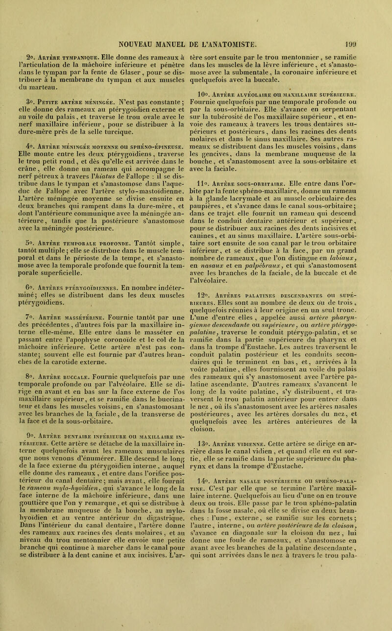 2». Artère ttmpaniqüe. Elle donne des rameaux à l’articulation de la mâchoire inférieure et pénètre dans le tympan par la fente de Glaser, pour se dis- tribuer à la membrane du tympan et aux muscles du marteau. 3». Petite artère méningée. N’est pas constante ; elle donne des rameau.x au ptérygoïdien externe et au voile du palais, et traverse le trou ovale avec le nerf maxillaire inférieur, pour se distribuer à la dure-mère près de la selle turcique. 4o. Artère méningée moyenne ou sphéno-Épineuse. Elle monte entre les deux ptérygoidiens, traverse le trou petit rond, et dès qu’elle est arrivée dans le crâne, elle donne un rameau qui accompagne le nerf pétreux à travers Vhiatus de Fallope ; il se dis- tribue dans le tympan et s’anastomose dans l’aque- duc de Fallope avec l’artère stylo-mastoïdienne. L’artère méningée moyenne se divise ensuite en deux branches qui rampent dans la dure-mère, et dont l’antérieure communique avec la méningée an- térieure, tandis que la postérieure s’anastomose avec la méningée postérieure. 5». Artère temporale profonde. Tantôt simple, tantôt multiple; elle se distribue dans le muscle tem- poral et dans le périoste de la tempe, et s’anasto- mose avec la temporale profonde que fournit la tem- porale superficielle. 6°. Artères ptérygoïdiennes. En nombre indéter- miné; elles se distribuent dans les deux muscles ptérygoidiens. 7». Artère massétérine. Fournie tantôt par une des précédentes, d’autres fois par la maxillaire in- terne elle-même. Elle entre dans le masséter en passant entre l’apophyse coronoïde et le col de la mâchoire inférieure. Cette artère n’est pas con- stante; souvent elle est fournie par d’autres bran- chés de la carotide externe. 8o. Artère buccale. Fournie quelquefois par une temporale profonde ou par l’alvéolaire. Elle se di- rige en avant et en bas sur la face externe de l’os maxillaire supérieur, et se ramifie dans le buccina- teiir et dans les muscles voisins, en s’anastomosant avec les branches de la faciale, de la transverse de la face et de la sous-orbitaire. 9«. Artère dentaire inférieure ou maxillaire in- férieure. Celte artère se détache de la maxillaire in- terne quelquefois avant les rameaux musculaires que nous venons d’énumérer. Elle descend le long de la face externe du ptérygoïdien interne, auquel elle donne des rameaux , et entre dans l’orifice pos- térieur du canal dentaire; mais avant, elle fournit le rameau mylo-hyoïdien, qui s’avance le long de la face interne de la mâchoire inférieure, dans une gouttière que l’on y remarque, et qui se distribue à la membrane muqueuse de la bouche, au mylo- hyoïdien et au ventre antérieur du digastrique. Dans l’intérieur du canal dentaire, l’artère donne des rameaux aux racines des dents molaires , et au niveau du trou mentonnier elle envoie une petite branche qui continue à marcher dans le canal poiir se distribuer à la dent canine et aux incisives. L’ar- tère sort ensuite par le trou mentonnier, se ramifie dans les muscles de la lèvre inférieure, et s’anasto- mose avec la subraentale, la coronaire inférieure et quelquefois avec la buccale. lO». Artère alvéolaire ou maxillaire supérieure. Fournie quelquefois par une temporale profonde ou par la sous-orbitaire. Elle s’avance en serpentant sur la tubérosité de l’os maxillaire supérieur , et en- voie des rameaux à travers les trous dentaires su- périeurs et postérieurs, dans les racines des dents molaires et dans le sinus maxillaire. Ses autres ra- meaux se distribuent dans les muscles voisins, dans les gencives, dans la membrane muqueuse de la bouche, et s’anastomosent avec la sous-orbitaire et avec la faciale. 11». Artère sous-orbitaire. Elle entre dans l’or- bite par la fente sphéno-maxillaire, donne un rameau à la glande lacrymale et au muscle orbiculaire des paupières, et s’avance dans le canal sous-orbitaire; dans ce trajet elle fournit un rameau qui descend dans le conduit dentaire antérieur et supérieur, pour se distribuer aux racines des dents incisives et canines, et au sinus maxillaire. L’artère sous-orbi- taire sort ensuite de son canal par le trou orbitaire inférieur, et se distribue à la face, par un grand nombre de rameaux, que l’on distingue en labiaux, en nasaux et en palpébraux, et qui s’anastomosent avec les branches de la faciale, de la buccale et de l’alvéolaire. 12o. Artères palatines descendantes ou supé- rieures. Elles sont au nombre de deux ou de trois , quelquefois réunies à leur origine en un seul tronc. L’une d’entre elles , appelée aussi artère pharyn- gienne descendante ou supérieure, ou artère ptérygo- palatme, traverse le conduit ptérygo-palatin, et se ramifie dans la partie supérieure du pharynx et dans la trompe d’Eustache. Les autres traversent le conduit palatin postérieur et les conduits secon- daires qui le terminent en bas, et, arrivées à la voûte palatine, elles fournissent au voile du palais des rameaux qui s’y anastomosent avec l’artère pa- latine ascendante. D’autres rameaux s’avancent le long de la voûte palatine, s’y distribuent, et tra- versent le trou palatin antérieur pour entrer dans le nez , où ils s’anastomosent avec les artères nasales postérieures, avec les artères dorsales du nez, et quelquefois avec les artères antérieures de la cloison. 13°. Artère vidienne. Cette artère se dirige en ar- rière dans le canal vidien , et quand elle en est sor- tie, elle se ramifie dans la partie supérieure du pha- rynx et dans la trompe d’Eustache. IA”. Artère nasale postérieure ou sphéno-pala- TiNE. C’est par elle que se termine l’artère maxil- laire interne. Quelquefois au lieu d’une on en trouve deux ou trois. Elle passe par le trou sphéno-palatin dans la fosse nasale, où elle se divise en deux bran- ches : l’une, externe, se ramifie sur les cornets; l’autre, interne, ou artère postérieure de la cloison, s’avance en diagonale sur la cloison du nez, lui donne une foule de rameaux, et s’anastomose en avant avec les branches de la palatine descendante , qui sont arrivées dans le nez à travers le trou pala-