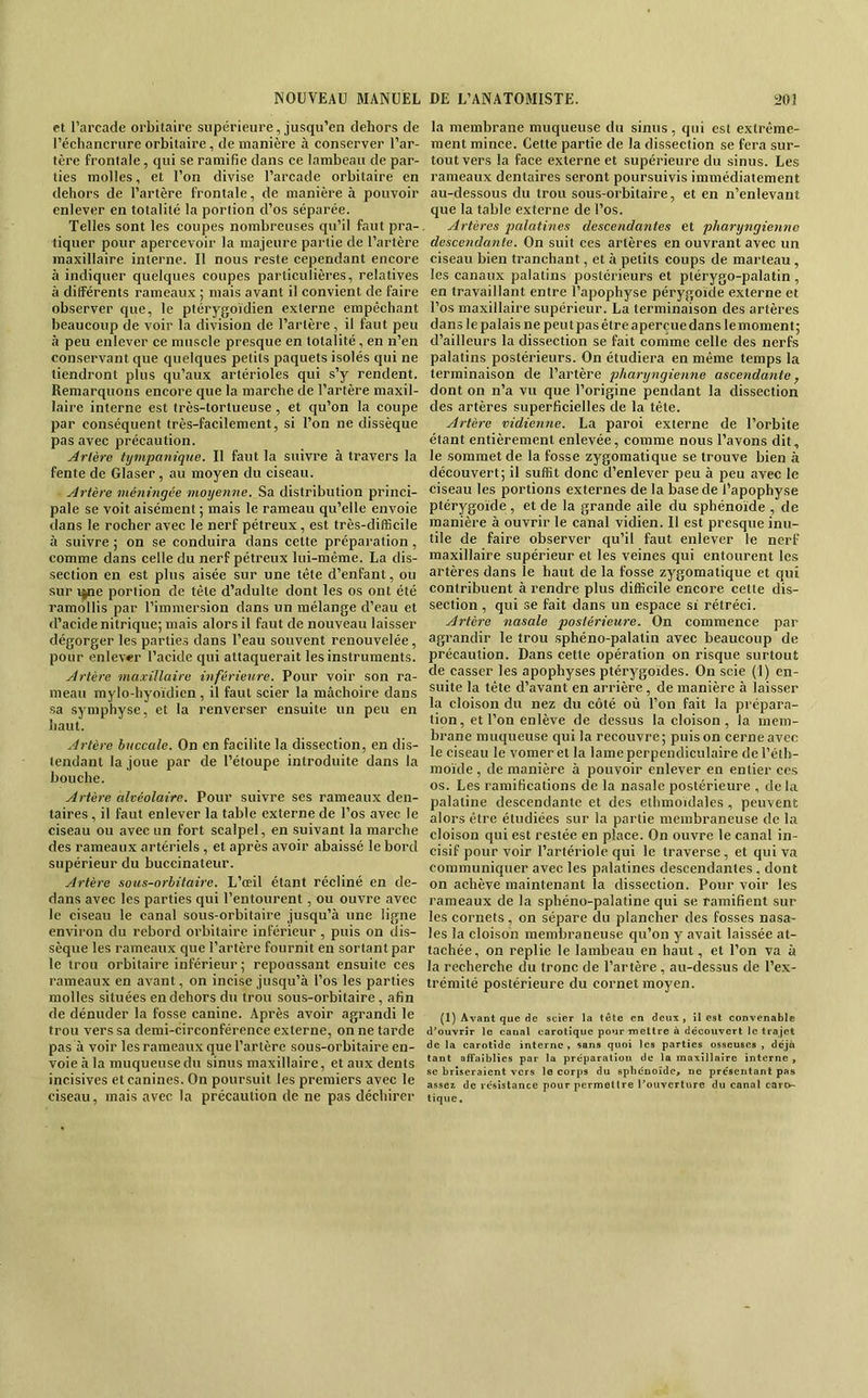 et l’arcade orbitaire supérieure, jusqu’en dehors de l’échancrure orbitaire, de manière à conserver l’ar- tère frontale, qui se ramifie dans ce lambeau de par- ties molles, et l’on divise l’arcade orbitaire en dehors de l’artère frontale, de manière à pouvoir enlever en totalité la portion d’os séparée. Telles sont les coupes nombreuses qu’il faut pra- tiquer pour apercevoir la majeure partie de l’artère maxillaire interne. Il nous reste eependant encore à indiquer quelques coupes particulières, relatives à différents rameaux ; mais avant il convient de faire observer que, le ptérygoidien externe empêchant beaucoup de voir la division de l’artère, il faut peu à peu enlever ce muscle presque en totalité, en n’en conservant que quelques petits paquets isolés qui ne tiendront plus qu’aux artérioles qui s’y rendent. Remarquons encore que la marche de l’artère maxil- laire interne est très-tortueuse, et qu’on la coupe par conséquent très-facilement, si l’on ne dissèque pas avec précaution. Artère tympaniqne. Il faut la suivre à travers la fente de Glaser, au moyen du ciseau. Artère méningée moyenne. Sa distribution princi- pale se voit aisément ; mais le rameau qu’elle envoie dans le rocher avec le nerf pétreux, est très-difficile à suivre ; on se conduira dans cette préparation , comme dans celle du nerf pétreux lui-même. La dis- section en est plus aisée sur une tête d’enfant, ou sur t|ne portion de tête d’adulte dont les os ont été ramollis par l’immersion dans un mélange d’eau et d’acide nitrique; mais alors il faut de nouveau laisser dégorger les parties dans l’eau souvent renouvelée, pour enlever l’acide qui attaquerait les instruments. Artère maxillaire inférieure. Pour voir son ra- meau mylo-hyoïdicn , il faut scier la mâchoire dans sa symphyse, et la renverser ensuite un peu en haut. Artère buccale. On en facilite la dissection, en dis- tendant la joue par de l’étoupe introduite dans la bouche. Artère alvéolaire. Pour suivre ses rameaux den- taires , il faut enlever la table externe de l’os avec le ciseau ou avec un fort scalpel, en suivant la marche des rameaux artériels , et après avoir abaissé le bord supérieur du buccinateur. Artère sous-orbitaire. L’œil étant récliné en de- dans avec les parties qui l’entourent, ou ouvre avec le ciseau le canal sous-orbitaire jusqu’à une ligne environ du rebord orbitaire inférieur , puis on dis- sèque les rameaux que l’artère fournit en sortant par le trou orbitaire inférieur ; repoussant ensuite ces rameaux en avant, on incise jusqu’à l’os les parties molles situées en dehors du trou sous-orbitaire, afin de dénuder la fosse canine. Après avoir agrandi le trou vers sa demi-circonférence externe, on ne tarde pas à voir les rameaux que l’artère sous-orbitaire en- voie à la muqueuse du sinus maxillaire, et aux dents incisives et canines. On poursuit les premiers avec le ciseau, mais avec la précaution de ne pas déchirer la membrane muqueuse du sinus, qui est extrême- ment mince. Cette partie de la dissection se fera sur- tout vers la face externe et supérieure du sinus. Les rameaux dentaires seront poursuivis immédiatement au-dessous du trou sous-orbitaire, et en n’enlevant que la table externe de l’os. Artères jmlatines descendantes et pharyngienne descendante. On suit ces artères en ouvrant avec un ciseau bien tranchant, et à petits coups de marteau , les canaux palatins postérieurs et piérygo-palatin , en travaillant entre l’apophyse pérygoïde externe et l’os maxillaire supérieur. La terminaison des artères dans le palais ne peut pas être aperçue dans lemoment; d’ailleurs la dissection se fait comme celle des nerfs palatins postérieurs. On étudiera en même temps la terminaison de l’artère pharyngienne ascendante ^ dont on n’a vu que l’origine pendant la dissection des artères superficielles de la tête. Artère vidienne. La paroi externe de l’orbite étant entièrement enlevée, comme nous l’avons dit, le sommet de la fosse zygomatique se trouve bien à découvert; il suffit donc d’enlever peu à peu avec le ciseau les portions externes de la base de l’apophyse ptérygoïde:, et de la grande aile du sphénoïde , de manière à ouvrir le canal vidien. Il est presque inu- tile de faire observer qu’il faut enlever le nerf maxillaire supérieur et les veines qui entourent les artères dans le haut de la fosse zygomatique et qui contribuent à rendre plus difficile encore cette dis- section , qui se fait dans un espace si rétréci. Artère nasale postérieure. On commence par agrandir le trou sphéno-palatin avec beaucoup de précaution. Dans cette opération on risque surtout de casser les apophyses ptérygoides. On scie (1) en- suite la tête d’avant en arrière , de manière à laisser la cloison du nez du côté où l’on fait la prépara- tion, et l’on enlève de dessus la cloison, la mem- brane muqueuse qui la recouvre; puis on cerne avec le ciseau le vomeret la lame perpendiculaire del’éth- moïde, de manière à pouvoir enlever en entier ees os. Les ramifications de la nasale postérieure , de la palatine descendante et des ethmoïdales , peuvent alors être étudiées sur la partie membraneuse de la cloison qui est restée en place. On ouvre le canal in- cisif pour voir l’artériole qui le traverse , et qui va communiquer avec les palatines descendantes , dont on achève maintenant la dissection. Pour voir les rameaux de la sphéno-palatine qui se ramifient sur les cornets, on sépare du plancher des fosses nasa- les la cloison membraneuse qu’on y avait laissée at- tachée, on replie le lambeau en haut, et l’on va à la recherche du tronc de l’artère , au-dessus de l’ex- trémité postérieure du cornet moyen. (1) Avant que de scier la tête en deux, il est convenable d^ouvrîr le canal carotîque pour mellre à décoiivert le trajet de la carotide interne, sans quoi les parties osseuses , déjà tant affaiblies par la préparation de la maxillaire interne , SC briseraient vers le corps du sphénoïde, ne présentant pas assez de résistance pour permettre l’ouverture du canal caro- tique.