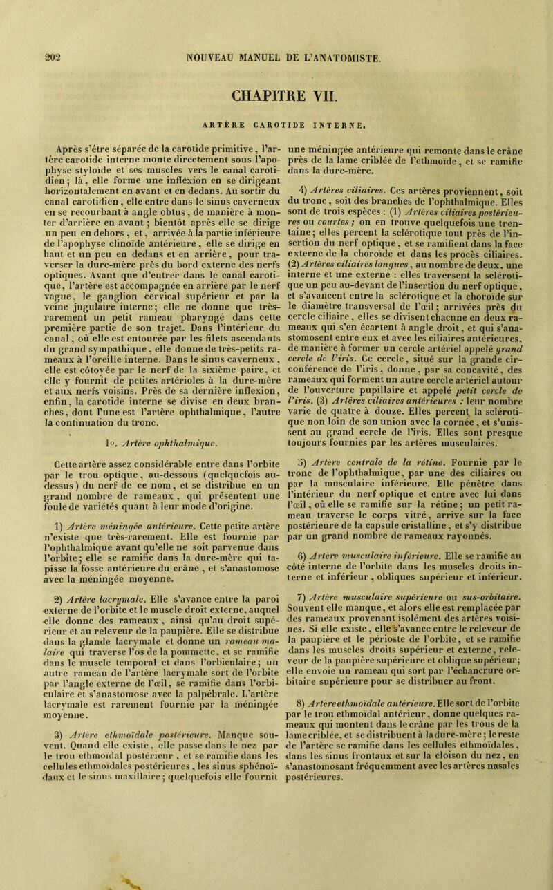 CHAPITRE VIL ARTERE CARO Après s’être séparée de la carotide primitive, l’ar- tère carotide interne monte directement sous l’apo- physe styloïde et ses muscles vers le canal caroti- dien ; là, elle forme une inflexion en se dirigeant horizontalement en avant et en dedans. Au sortir du canal carotidien , elle entre dans le sinus caverneux en se recourbant à angle obtus, de manière à mon- ter d’arrière en avant ; bientôt après elle se dirige un peu en dehors , et, arrivée à la partie inférieure de l’apophyse clinoïde antérieure , elle se dirige en haut et un peu en dedans et en arrière, pour tra- verser la dure-mère près du bord externe des nerfs optiques. Avant que d’entrer dans le canal caroti- que, l’artère est accompagnée en arrière par le nerf vague, le ganglion cervical supérieur et par la veine jugulaire interne ; elle ne donne que très- rarement un petit rameau pharyngé dans cette première partie de son trajet. Dans l’intérieur du canal, où elle est entourée par les filets ascendants du grand sympathique , elle donne de très-petits ra- meaux à l’oreille interne. Dans le sinus caverneux , elle est côtoyée par le nerf de la sixième paire, et elle y fournit de petites artérioles à la dure-mère et aux nerfs voisins. Près de sa dernière inflexion, enfin, la carotide interne se divise en deux bran- ches , dont Tune est l’artère ophthalmique , l’autre la continuation du tronc. 1°. Artère ophthalmique. Cette artère assez considérable entre dans l’orbite par le trou optique, au-dessous (quelquefois au- dessus ) du nerf de ce nom, et se distribue en un grand nombre de rameaux , qui présentent une foule de variétés quant à leur mode d’origine. 1) Artère méningée antérieure. Cette petite artère n’existe que très-rarement. Elle est fournie par Tophthalmique avant qu’elle ne soit parvenue dans l’orbite ; elle se ramifie dans la dure-mère qui ta- pisse la fosse antérieure du crâne , et s’anastomose avec la méningée moyenne. 2) Artère lacrymale. Elle s’avance entre la paroi externe de l’orbite et le muscle droit externe, auquel elle donne des rameaux , ainsi qu’au droit supé- rieur et au releveur de la paupière. Elle se distribue dans la glande lacrymale et donne un rameau ma- laire qui traverse Tos de la pommette, et se ramifie dans le muscle temporal et dans Torbiculaire ; un autre rameau de l’artère lacrymale sort de l’orbite par l’angle externe de l’œil, se ramifie dans Torbi- culaire et s’anastomose avec la palpébrale. L’artère lacrymale est rarement fournie par la méningée moyenne. 3) Artère elhmoïdale postérieure. Manque sou- vent. Quand elle existe, elle passe dans le nez par le trou ethmoïdal postérieur , et se ramifie dans les cellules ethmoïdales postérieures , les sinus sphénoï- daux et le sinus maxillaire; quelquefois elle fournit riDE INTERNE. une méningée antérieure qui remonte dans le crâne près de la lame criblée de Tethmoïde, et se ramifie dans la dure-mère. 4) Artères ciliaires. Ces artères proviennent, soit du tronc, soit des branches de Tophthalmique. Elles sont de trois espèces : (1) Artères ciliaires postérieu- res ou courtes ; on en trouve quelquefois une tren- taine; elles percent la sclérotique tout près de l’in- sertion du nerf optique, et se ramifient dans la face externe de la choroïde et dans les procès ciliaires. (‘i) Artères ciliaires longues, au nombre de deux, une interne et une externe ; elles traversent la scléroti- que un peu au-devant de l’insertion du nerf optique, et s’avaneent entre la sclérotique et la choroïde sur le diamètre transversal de Tœil ; arrivées près du cercle ciliaire, elles se divisent chacune en deux ra- meaux qui s’en écartent à angle droit, et qui s’ana- stomosent entre eux et avec les ciliaires antérieures, de manière à former un cercle artériel appelé grand cercle de l’iris. Ce cercle, situé sur la grande cir- conférence de Tiris , donne , par sa concavité, des rameaux qui forment un autre cercle artériel autour de l’ouverture pupillaire et appelé petit cercle de l’iris. (3) Artères ciliaires antérieures ; leur nombre varie de quatre à douze. Elles percent la scléroti- que non loin de son union avec la cornée , et s’unis- sent au grand cercle de l’iris. Elles sont presque toujours fournies par les artères musculaires. 5) Artère centrale de la rétine. Fournie par le tronc de Tophthalmique, par une des ciliaires ou par la musculaire inférieure. Elle pénètre dans l’intérieur du nerf optique et entre avec lui dans Tœil, où elle se ramifie sur la rétine ; un petit ra- meau traverse le corps vitré, arrive sur la face postérieure de la capsule cristalline , et s’y distribue par un grand nombre de rameaux rayonnés. 6) Artère musculaire inférieure. Elle se ramifie au côté interne de l’orbite dans les museles droits in- terne et inférieur, obliques supérieur et inférieur. 7) Artère musculaire supérieure ou sus-orbitaire. Souvent elle manque, et alors elle est remplacée par des rameaux provenant isolément des artères voisi- nes. Si elle existe, elle s’avance entre le releveur de la paupière et le périoste de Torbite, et se ramifie dans les mu.scles droits supérieur et externe, rele- veur de la paupière supérieure et oblique supérieur; elle envoie un rameau qui sort par l’échancrure or- bitaire supérieure pour se distribuer au front. 8) Artèreethmoïdale owférïeMre. Elle sort de l’orbite par le trou ethmoïdal antérieur, donne quelques ra- meaux qui montent dans le crâne par les trous de la lame criblée, et se distribuent à la dure-mère ; le reste de Tartère se ramifie dans les cellules ethmoïdales, dans les sinus frontaux et sur la cloison du nez, en s’anastomosant fréquemment avec les artères nasales postérieures.