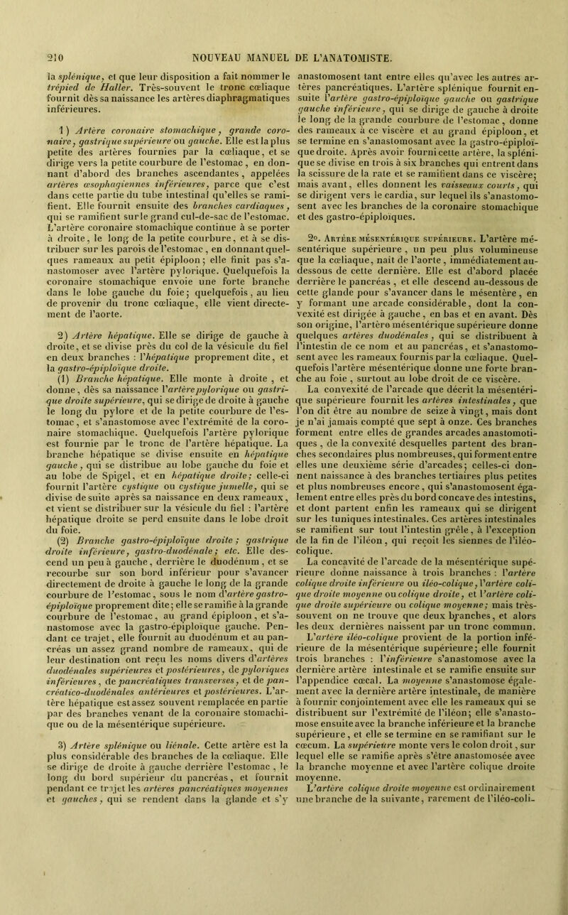 la splénique, el que leur disposition a fait nommer le trépied de Haller. Très-souvent le tronc cœliaque fournit dès sa naissance les artères diaphragmatiques inférieures. 1) Artère coronaire stomachique, grande coro- naire, gastrique supérieure ou gauche. Elle est la plus petite des artères fournies par la cœliaque, et se dirige vers la petite courbure de l’estomac , en don- nant d’abord des branches ascendantes , appelées artères œsophagiennes inférieures, parce que c’est dans celte partie du tube intestinal qu’elles se rami- fient. Elle fournit ensuite des branches cardiaques, qui se ramifient surle grand cul-de-sac de l’estomac. L’artère coronaire stomachique continue à se porter à droite, le long de la petite courbure, et à se dis- tribuer sur les parois de l’estomac , en donnant quel- ques rameaux au petit épiploon ; elle finit pas s’a- nastomoser avec l’artère pylorique. Quelquefois la coronaire stomachique envoie une forte branche dans le lobe gauche du foie; cjuelquefois, au lieu de provenir du tronc cœliaque, elle vient directe- ment de l’aorte. 2) Artère hépatique. Elle se dirige de gauche à droite, et se divise près du col de la vésicule du fiel en deux branches ; Vhépatique proprement dite, et la gastro-épiplo'ique droite. (1) Branche hépatique. Elle monte à droite , et donne, dès sa naissance Vartèrepylorique ou gastri- que droite supérieure, qui se dirige de droite à gauche le long du pylore et de la petite courbure de l’es- tomac , et s’anastomose avec l’extrémité de la coro- naire stomachicjue. Quelquefois l’artère pylorique est fournie par le tronc de l’artère hépatique. La branche hépatique se divise ensuite en hépatiqiie gauche, qui se distribue au lobe gauche du foie et au lobe de Spigel, et en hépatique droite; celle-ci fournit l’artère cystique ou cystique jumelle, qui se divise de suite après sa naissance en deux rameaux, et vient se distribuer sur la vésicule du fiel : l’artère hépatique droite se perd ensuite dans le lobe droit du foie. (2) Branche gastro-épiplo’ique droite ; gastrique droite inférieure, gastro-duodénale ; etc. Elle des- cend un peu à gauche, derrière le duodénum , et se recourbe sur son bord inférieur pour s’avancer directement de droite à gauche le long de la grande courbure de l’estomac, sous le nom A'artère gastro- épiplo'ique proprement dite; elle se ramifie à la grande courbure de l’estomac , au grand épiploon , et s’a- nastomose avec la gastro-épiploïque gauche. Pen- dant ce trajet, elle fournit au duodénum et au pan- créas un assez grand nombre de rameaux, qui de leur destination ont reçu les noms divers d’arfères duodénales supérieures e\ postérieures, Ae pyloriques in férieures, Ae pancréatiques transverses, et de pan- créalico-duodénales antérieures et postérieures. L’ar- tère hépatique est assez souvent remplacée en partie par des branches venant de la coronaire stomachi- que ou de la mésentérique supérieure. 3) Artère splénique ou liénale. Cette artère est la plus considérable des branches de la cœliacpie. Elle se dirige de droite à gauche derrière l’estomac , le long tin bord supérieur du pancréas, et fournit pendant ce trajet les artères pancréatiques moyennes et gauches, qui se rendent dans la glande et s’y anastomosent tant entre elles qu’avec les autres ar- tères pancréatiques. L’artère splénique fournit en- suite Vartére gastro-épiploïque gauche ou gastrique gauche inférieure, qui se dirige de gauche adroite le long de la grande courbure de l’estomac, donne des rameaux à ce viscère el au grand épiploon, et se termine en s’anastomosant avec la gastro-épiploï- que droite. Après avoir fourni cette artère, la spléni- que se divise en trois à six branches qui entrent dans la scissure de la rate et se ramifient dans ce viscère; mais avant, elles donnent les vaisseaux courts, qui se dirigent vers le cardia, sur lequel ils s’anastomo- sent avec les branches de la coronaire stomachique et des gastro-épiploïques. 2°. Autère mésentérique supérieure. L’artère mé- sentérique supérieure , un peu plus volumineuse que la cœliaque, nait de l’aorte , immédiatement au- dessous de cette dernière. Elle est d’abord placée derrière le pancréas , et elle descend au-dessous de cette glande pour s’avancer dans le mésentère , en y formant une arcade considérable, dont la con- vexité est dirigée h gauche, en bas et en avant. Dès son origine, l’artèro mésentérique supérieure donne quelques artères duodénales , qui se distribuent à l’intestin de ce nom et au pancréas, et s’anastomo- sent avec les rameaux fournis par la cœliaque. Quel- quefois l’artère mésentérique donne une forte bran- che au foie , surtout au lobe droit de ce viscère. La convexité de l’arcade que décrit la mésentéri- que supérieure fournit les artères intestinales, que l’on dit être au nombre de seize à vingt, mais dont je n’ai jamais compté que sept à onze. Ces branches forment entre elles de grandes arcades anastomoti- ques , de la convexité desquelles partent des bran- ches secondaires plus nombreuses, qui forment entre elles une deuxième série d’arcades; celles-ci don- nent naissance à des branches tertiaires plus petites et plus nombreuses encore, qui s’anastomosent éga- lement entre elles près du bord concave des intestins, et dont parlent enfin les rameaux qui se dirigent sur les tuniques intestinales. Ces artères intestinales se ramifient sur tout l’intestin grêle, h l’exception de la fin de l’iléon, qui reçoit les siennes de l’iléo- colique. La concavité de l’arcade de la mésentérique supé- rieure donne naissance à trois branches : l’orfère colique droite inférieure ou iléo-colique ,V‘artère coli- que droite moyenne ou colique droite, et l’or/ère coli- que droite supérieure ou colique moyenne; mais très- souvent on ne trouve que deux branches, et alors les deux dernières naissent par un tronc commun. 'L'artère iléo-colique provient de la portion infé- rieure de la mésentéric[ue supérieure; elle fournit trois branches : Y inférieure s’anastomose avec la dernière artère intestinale et se ramifie ensuite sur l’appendice cœcal. La moyenne s’anastomose égale- ment avec la dernière artère intestinale, de manière à fournir conjointement avec elle les rameaux qui se distribuent sur l’extrémité de l’iléon; elle s’anasto- mose ensuite avec la branche inférieure et la branche supérieure, et elle se termine en se ramifiant sur le cæcum. La supérieure monte vers le colon droit, sur lequel elle se ramifie après s’être anastomosée avec la branche moyenne et avec l’artère colique droite moyenne. L’artère colique droite moyenne est ordinairement une branche de la suivante, rarement de l’ilêo-coli-