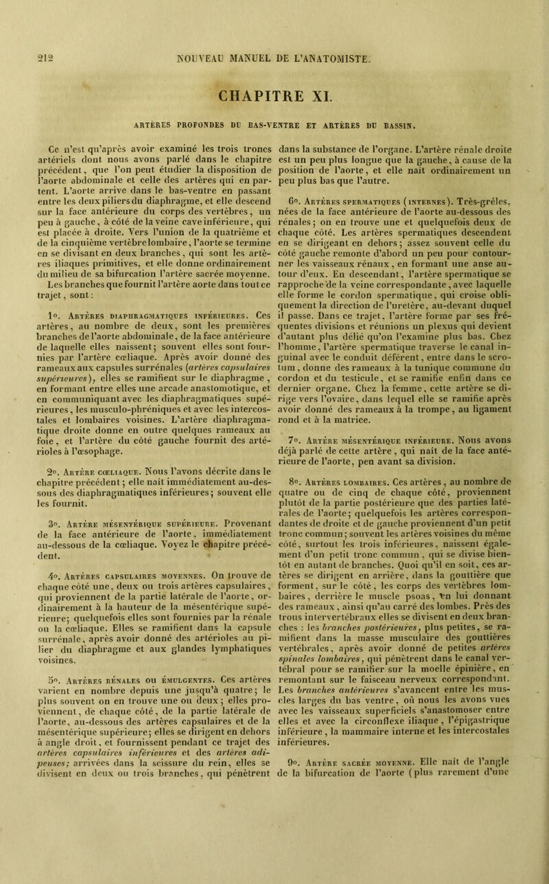 CHAPITRE XL ARTERES PROFONDES DB BAS-VENTRE ET ARTERES DD BASSIN. Ce n’est qu’après avoir examiné les trois troncs artériels dont nous avons parlé dans le chapitre précédent, que l’on peut étudier la disposition de l’aorle abdominale et celle des artères qui en par- tent. L’aorte arrive dans le bas-ventre en passant entre les deux piliers du diaphragme, et elle descend sur la face antérieure du corps des vertèbres, un peu à gauche, à côté de la veine cave inférieure, qui est placée à droite. Vers l’union de la quatrième et de la cinquième vertèbre lombaire, l’aorte se termine en se divisant en deux branches, qui sont les artè- res iliaques primitives, et elle donne ordinairement du milieu de sa bifurcation l’artère sacrée moyenne. Les branches que fournit l’artère aorte dans tout ce trajet, sont : 1°. Artères diaphragmatiques inférieures. Ces artères, au nombre de deux, sont les premières branches de l’aorte abdominale, de la face antérieure de laquelle elles naissent ; souvent elles sont four- nies par l’artère cœliaque. Après avoir donné des rameaux aux capsules surrénales (artères capsulaires supérieures), elles se ramifient sur le diaphragme , en formant entre elles une arcade anastomotique, et en communiquant avec les diaphragmatiques supé- rieures , les rausculo-phréniques et avec les intercos- tales et lombaires voisines. L’artère diaphragma- tique droite donne en outre quelques rameaux au foie, et l’artère du côté gauche fournit des arté- rioles à l’oesophage. 2”. Artère cœliaque. Nous l’avons décrite dans le chapitre précédent ; elle naît immédiatement au-des- sous des diaphragmatiques inférieures; souvent elle les fournit. 3. Artère mésentérique supérieure. Provenant de la face antérieure de l’aorte, immédiatement au-dessous de la cœliaque. Voyez le chapitre précé- dent. 4f>. Artères capsulaires moyennes. On trouve de chaque côté une, deux ou trois artères capsulaires , qui proviennent de la partie latérale de l’aorte, or- dinairement à la hauteur de la mésentérique supé- rieure; quelquefois elles sont fournies par la rénale ou la cœliaque. Elles se ramifient dans la capsule surrénale, après avoir donné des artérioles au pi- lier du diaphragme et aux glandes lymphatiques voisines. 5. .4rtères rénales ou émulgentes. Ces artères varient en nombre depuis une jusqu’à quatre; le plus souvent on en trouve une ou deux ; elles pro- viennent, de chaque côté, de la partie latérale de l’aorte, au-dessous des artères capsulaires et de la mésentérique supérieure; elles se dirigent en dehors à angle droit, et fournissent pendant ce trajet des artères capsulaires inférieures et des artères adi- peuses; arrivées dans la scissure du rein, elles se divisent en deux ou trois branches, qui pénètrent dans la substance de l’organe. L’artère rénale droite est un peu plus longue que la gauche, à cause de la position de l’aorte, et elle nait ordinairement un peu plus bas que l’autre. 6°. Artères spermatiques (internes). Très-grêles, nées de la face antérieure de l’aorte au-dessous des rénales; on en trouve une et quelquefois deux de chaque côté. Les artères spermatiques descendent en se dirigeant en dehors ; assez souvent celle du côté gauche remonte d’abord un peu pour contour- ner les vais.seaux rénaux , en formant une anse au- tour d’eux. En descendant, l’artère spermatique se rapprochede la veine correspondante, avec laquelle elle forme le cordon spermatique, qui croise obli- quement la direction de l’uretère, au-devant duquel il passe. Dans ce trajet, l’artère forme par ses fré- quentes divisions et réunions un plexus qui devient d’autant plus délié qu’on l’examine plus bas. Chez l’homme, l’artère spermatique traverse le canal in- guinal avec le conduit déférent, entre dans le scro- tum , donne des rameaux à la tunique commune du cordon et du testicule, et se ramifie enfin dans ce dernier organe. Chez la femme, cette artère se di- rige vers l’ovaire, dans lequel elle se ramifie après avoir donné des rameaux à la trompe, au ligament rond et à la matrice. 7°. Artère mésentérique inférieure. Nous avons déjà parlé de cette artère , qui naît de la face anté- rieure de l’aorte, peu avant sa division. 8». Artères lombaires. Ces artères , au nombre de quatre ou de cinq de chaque côté, proviennent plutôt de la partie postérieure que des parties laté- rales de l’aorte; quelquefois les artères correspon- dantes de droite et de gauche proviennent d'un petit tronc commun; souvent les artères voisines du même côté, surtout les trois inférieures, naissent égale- ment d’un petit tronc commun , qui se divise bien- tôt en autant de branches. Quoi qu’il en soit, ces ar- tères se dirigent en arrière, dans la gouttière que forment, sur le côté, les corps des vertèbres lom- baires , derrière le muscle psoas, ^n lui donnant des rameaux, ainsi qu’au carré des lombes. Près des trous intervertébraux elles se divisent en deux bran- ches : les branches postérieures, plus petites, .se ra- mifient dans la masse museulaire des gouttières vertébrales, après avoir donné de petites artères spinales lombaires, qui pénètrent dans le canal ver- tébral pour se ramifier sur la moelle épinière, en remontant sur le faisceau nerveux corrc.spondaiit. Les branches antérieures s’avancent entre les mus- cles larges du bas ventre, où nous les avons vues avec les vaisseaux superficiels s’anastomoser entre elles et avec la circonflexe iliaque, l’épigastrique inférieure, la mammaire interne et les intercostales inférieures. 9°. Artère sacrée moyenne. Elle naît de l’angle de la bifurcation de l’aorte (plus rarement d’une