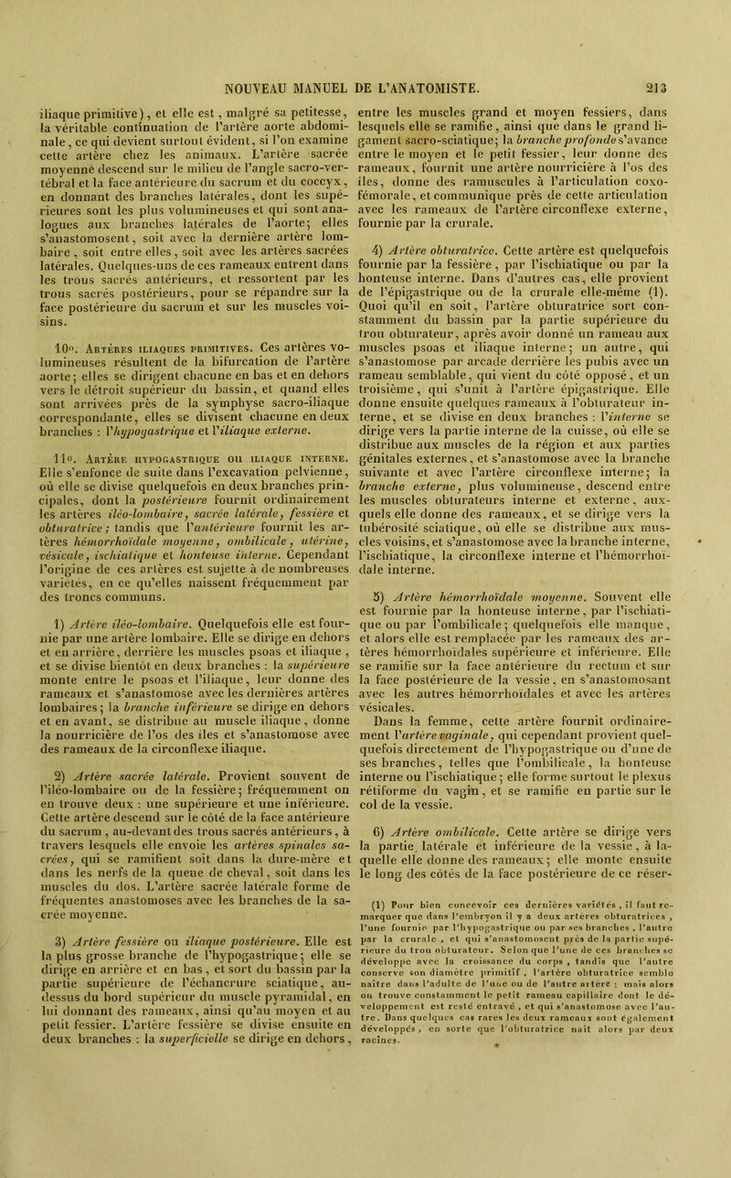 iliaque primitive), et elle est, malgré sa petitesse, la véritable continuation de l’artère aorte abdomi- nale , ce qui devient surtout évident, si l’on examine cette artère chez les animaux. L’artère sacrée moyenne descend sur le milieu de l’angle sacro-ver- tébral et la face antérieure du sacrum et du coccyx, en donnant des branches latérales, dont les supé- rieures sont les plus volumineuses et qui sont ana- logues aux branches latérales de l’aorte; elles s’anastomosent, soit avec la dernière artère lom- baire , soit entre elles, soit avec les artères sacrées latérales. Quelques-uns de ces rameaux entrent dans les trous sacrés antérieurs, et ressortent par les trous sacrés postérieurs, pour se répandre sur la face postérieure du sacrum et sur les muscles voi- sins. 10. Artères iliaques primitives. Ces artères vo- lumineuses résultent de la bifurcation de l’artère aorte; elles se dirigent chacune en bas et en dehors vers le détroit supérieur du bassin, et quand elles sont arrivées près de la symphyse sacro-iliaque correspondante, elles se divisent chacune en deux branches : Vhypoijastrique et l'iliaque externe, 11°. Artère hypogastrique ou iliaque interne. Elle s’enfonce de suite dans l’excavation pelvienne, où elle se divise quelquefois en deux branches prin- cipales, dont la postérieure fournit ordinairement les artères iléo-lombaire, sacrée latérale, fessière et obturatrice ; tandis que l'antérieure fournit les ar- tères hétnorrhoïdale moyenne, ombilicale, utérine, vésicule, ischialique et honteuse interne. Cependant l’origine de ces artères est sujette à de nombreuses variétés, en ce qu’elles naissent fréquemment par des troncs communs. \) Artère iléo-lombaire. Quelquefois elle est four- nie par une artère lombaire. Elle se dirige en dehors et en arrière, derrière les muscles psoas et iliaque , et se divise bientôt en deux branches : la supérieure monte entre le psoas et l’iliaque, leur donne des rameaux et s’anastomose avec les dernières artères lombaires; la branche inférieure se dirige en dehors et en avant, se distribue au muscle iliaque, donne la nourrieière de l’os des iles et s’anastomose avec des rameaux de la circonflexe iliaque. 2) Artère sacrée latérale. Provient souvent de l’iléo-lombaire ou de la fessière ; fréquemment on en trouve deux : une supérieure et une inférieure. Cette artère descend sur le côté de la faee antérieure du sacrum , au-devant des trous sacrés antérieurs, à travers lesquels elle envoie les artères spinales sa- crées, qui .se ramifient soit dans la dure-mère et dans les nerfs de la queue de cheval, soit dans les muscles du dos. L’artère sacrée latérale forme de fréquentes anastomoses avec les branches de la sa- crée moyenne. 3) Artère fessière ou iliaque postérieure. Elle est la plus grosse branche de l’hypogastrique ; elle se dirige en arrière et en bas , et sort du bassin par la partie supérieure de l’échancrure sciatique, au- dessus du bord supérieur du muscle pyramidal, en lui donnant des rameaux, ainsi qu’au moyen et au petit fessier. L’artère fessière se divise ensuite en deux branches : la superficielle se dirige en dehors, entre les muscles grand et moyen fessiers, dans lesquels elle se ramifie, ainsi que dans le grand li- gament sacro-sciatique; la branche profonde s'iiYance entre le moyen et le petit fessier, leur donne des rameaux, fournit une artère nourricière à l’os des îles, donne des ramuscules à l’articulation coxo- fémorale, et communique près de celte articulation avec les rameaux de l’artère circonflexe e.xterne, fournie par la crurale. 4) Artère obturatrice. Cette artère est quelquefois fournie par la fessière, par l’ischiatique ou par la honteuse interne. Dans d’autres cas, elle provient de l’épigastrique ou de la crurale elle-même (1). Quoi qu’il en soit, l’artère obturatrice sort con- stamment du bassin par la partie supérieure du trou obturateur, après avoir donné un rameau aux muscles psoas et iliaque interne; un autre, qui s’anastomose par arcade derrière les pubis avec un rameau semblable, qui vient du côté opposé, et un troisième, qui s’unit à l’artère épigastrique. Elle donne ensuite quelques rameau.x à l’obturateur in- terne, et se divise en deux branches : l'interne se dirige vers la partie interne de la cuisse, où elle se distribue aux muscles de la région et aux parties génitales externes, et s’anastomose avec la branche suivante et avec l’artère circonflexe interne; la branche externe, plus volumineuse, descend entre les muscles obturateurs interne et externe, aux- quels elle donne des rameaux, et se dirige vers la tubérosité sciatique, où elle se distribue aux mus- cles voisins, et s’anastomose avec la branche interne, l’ischiatique, la circonflexe interne et l’hémorrhoï- dale interne. 5) Artère hémorrhoïdale moyenne. Souvent elle est fournie par la honteuse interne, par l’ischiati- que ou par l’ombilicale; quelquefois elle manque, et alors elle est remplacée par les rameaux des ar- tères hémorrhoïdales supérieure et inférieure. Elle se ramifie sur la face antérieure du rectum et sur la face postérieure de la vessie, en s’anastomosant avec les autres hémorrhoïdales et avec les artères vésicales. Dans la femme, cette artère fournit ordinaire- ment l'artère vaginale, qui cependant provient quel- quefois directement de l’hypogastrique ou d’une de ses branches, telles que l’ombilicale, la honteuse interne ou l’ischiatique ; elle forme surtout le plexus rétiforme du vagin, et se ramifie en partie sur le col de la vessie. 6) Artère ombilicale. Cette artère se dirige vers la partie latérale et inférieure delà vessie, à la- quelle elle donne des rameaux; elle monte ensuite le long des côtés de la face postérieure de ce réser- (1) Pour bien concevoir ces dernières variétés ► il faut re- morquer que dons Peinbryon il y a deux artères obturntrices , l’une fournie par l’iiypojrnstrique ou par ses bronches . l’autro par la crurale « et qui s’anastomosent près de la partie supé- rieure du trou obturateur. Selon que l’une de ces brantthes sc développe avec la croissance du corps , tandis que l’autre conserve «on diamètre primitif , l’artère obturatrice semble naître dans l’adulte de l’iioc ou de l’autre artère ; mais alors on trouve constamment le petit rameau capillaire dont le dé- veloppement est resté entravé , et qui s’anastomose avec l’au- tre. Dans quelques cas rares les deux rameaux sont également développés A en sorte que l'obturatrice naît alors par deux racines.