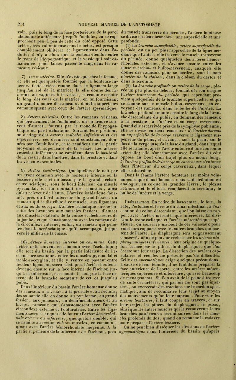 voir, puis le lonp; de la face postérieure de la paroi abdominale antérieure jusqu’à l’ombilic, en se rap- prooliant peu à peu de celle du côté opposé. Cette artère, très-volumineuse dans le fœtus, est presque complètement oblitérée et ligamenteuse dans l’a- dulte; il n’y a alors que la portion étendue entre le tronc de l’hypogastrique et la vessie qui soit ca- naliculée, pour laisser passer le sang dans les ra- meaux vésicaux. 7) Artèreutérinc. Elle n’existe que chez la femme, et elle est quelquefois fournie par la honteuse in- terne. Cette artère rampe dans le ligament large jusqu’au col de la matrice; là elle donne des ra- meaux au vagin et à la vessie, et remonte ensuite le long des côtés de la matrice, en lui fournissant un grand nombre de rameaux , dont les supérieurs communiquent avec ceux de l’artère spermatique. 8) Artères vésicales. Outre les rameaux vésicaux qui proviennent de l’ombilicale, on en trouve sou- vent d’autres , fournis par le tronc de l’hypogas- triqne ou par l’ischiatique. Suivant leur position, on distingue des artères vésicales inférieures et des supérieures; ces dernières sont constamment don- nées par l’ombilicale, et se ramifient sur la partie moyenne et supérieure de la vessie. Les artères vésicales inférieures se ramifient dans le bas-fond de la vessie, dans l’urètre, dans la prostate et dans les vésicules séminales. 9) Artère ischiastique. Quelquefois elle naît par un tronc commun avec la honteuse interne ou la fessière ; elle sort du bassin par la grande échan- crure sciatique, sous le bord inférieur du muscle pyramidal, en lui donnant des rameaux , ainsi qu’au releveur de l’anus. L’artère ischiatique four- nit, près du bord inférieur du grand fessier, un rameau qui se distribue à ce muscle, aux ligaments et aux os du coccyx. L’artère ischiatique envoie en- suite des branches aux muscles fessiers, d’autres aux muscles rotateurs de la cuisse et fléchisseurs de la jambe, et qui s’anastomosent avec les rameaux de la circonflexe interne; enfin , un rameau qui pénè- tre dans le nerf sciatique , qu’il accompagne jusque vers le milieu de la cuisse. \0),Artère honteuse interne ou commune. Cette artère naît souvent en commun avec l’ischiatique; elle sort du bassin par la partie inférieure de l’é- chancrure sciatique , entre les muscles pyramidal et ischio-coccygien, et elle y rentre en passant entre les deux ligaments sacro-sciatiques. L’artère honteuse descend ensuite sur la face interne de l’ischion jus- qu’à la tubérosité , et remonte le long de la face in- terne de la branche montante de cet os jusqu’au pubis. Dans l’intérieur du bassin l’artère honteuse donne tles rameaux à la vessie , à la prostate et au rectum ; «lès sa sortie elle en donne au pyriforrae, au grand fessier, aux jumeaux, au demi-membraneux et au biceps, rameaux qui s’anastomosent avec l’artère circonflexe externe et l’obturatrice. Entre les liga- ments sacro-sciatiques elle fournit l’ar/ère/iewtorrAoï- dale externe ou inférieure, quelquefois double, qui se ramifie au rectum et à ses muscles, en communi- quant avec l’artère hémorrhoidale moyenne. A la partie supérieure de la tubérosité de l’ischion , près du muscle transverse du périnée , l’artère honteuse se divise en deux branches •. une superficielle et une profonde. (1) La branche superficielle, artère superficielle du périnée, est un peu plus rapprochée de la ligne mé- diane que l’autre ; elle traverse le muscle transverse du périnée, donne quelquefois des artères hémor- rhoidales externes, et s’avance ensuite entre les muscles ischio- et bulbo-caverneux, auxquels elle donne des rameaux pour se perdre, sous le nom d’artère de la cloison, dans la cloison du dartos et dans le scrotum. (2) La branche profonde ou artère de la verge, pla- cée un peu plus en dehors, fournit dès son origine l’artère transverse du périnée, qui cependant pro- vient quelquefois de la branche superficielle, et qui se ramifie sur le muscle bulbo-caverneux, en en- voyant des rameaux dans le bulbe de l’urètre. La branche profonde monte ensuite le long de la bran- che descendante du pubis, en donnant des rameaux à la prostate , à l’urètre et au corps caverneux. Quand elle est arrivée près de la symphyse pubienne, elle se divise en deux rameaux : a) l’artère dorsale ou superficielle de la verge traverse le ligament sus- penseur du pénis, et s’avance, sous la peau , sur le dos de la verge jusqu’à la base du gland, dans lequel elle se ramifie, après l’avoir entouré d’une couronne artérielle; elle s’anastomose avec l’artère du côté opposé au bout d’un trajet plus ou moins long ; b) Vartère profonde de la verge on caverneuse s’enfonce dans l’intérieur du corps caverneux, dans lequel elle se distribue. Dans la femme l’artère honteuse est moins volu- mineuse que dans l’homme ; mais sa distribution est analogue , en ce que les grandes lèvres , le plexus rétiforme et le clitoris remplacent le scrotum, le bulbe de l’urètre et la verge. Préparation. On retire du bas-ventre , le foie , la rate, l’estomac et le reste du canal intestinal, à l’ex- ception du colon descendant, que l’on laisse en rap- port avec l’artère mésentérique inférieure. En divi- sant le tronc cœliaque et l’artère mésentérique supé- rieure , on conserve un bout de ces vaisseaux pour voir leurs rapports avec les autres branches qui par- tent de l’aorte. Le diaphragme sera soigneusement conservé, afin de pouvoir rechercher les artères dia- phragmatiques inférieures : leur origine est quelque- fois cachée par les piliers du diaphragme, que l’on écarte sur leur trajet. La dissection des artères cap- sulaires et rénales ne présente pas'de difficultés. Celle des spermatiques exige quelques précautions , à cause de leur ténuité; il ne faut donc préparer la face antérieure de l’aorte , entre les artères mésen- tériques supérieure et inférieure, qu’avec beaucoup de ménagements. Si l’on avait de la peine à trouver de suite ces artères, qui parfois ne sont pas injec- tées , on exercerait des tractions sur le cordon sper- matique , afin de reconnaître leur trajet au moyen des mouvements qu’on leur imprime. Pour voir les artères lombaires, il faut couper en travers, et .sur leur trajet, les piliers du diaphragme, le psoas, ainsi que les autres muscles qui le recouvrent; leurs branches postérieures seront suivies dans les mus- cles profonds du dos, quand on retourne le cadavre pour préparer l’artère fessière. On ne peut bien disséquer les divisions de l’artère hypogastrique dans l’intérieur du bassin qu’après