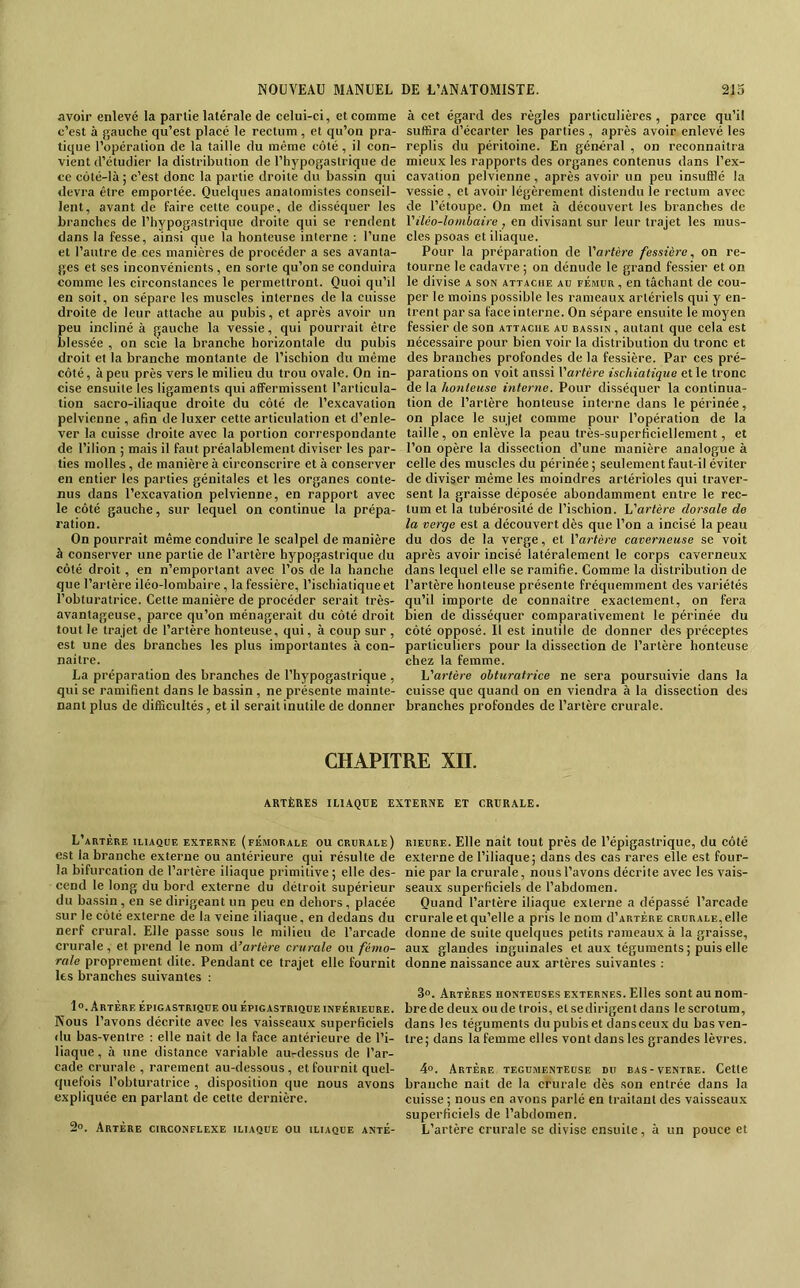 avoir enlevé la partie latérale de celui-ci, et comme c’est à gauche qu’est placé le rectum, et qu’on pra- tique l’opération de la taille du même côté, il con- vient d’étudier la distribution de l’hypogaslriqiie de ce côté-là ; c’est donc la partie droite du bassin qui devra être emportée. Quelques anatomistes conseil- lent, avant de faire cette coupe, de disséquer les branches de l’hypogastrique droite qui se rendent dans la fesse, ainsi que la honteuse interne ; l’une et l’autre de ces manières de procéder a ses avanta- ges et ses inconvénients , en sorte qu’on se conduira comme les circonstances le permettront. Quoi qu’il en soit, on sépare les muscles internes de la cuisse droite de leur attache au pubis, et après avoir un peu incliné à gauche la vessie, qui pourrait être blessée , on scie la branche horizontale du pubis droit et la branche montante de l’ischion du même côté, à peu près vers le milieu du trou ovale. On in- cise ensuite les ligaments qui affermissent l’articula- tion sacro-iliaque droite du côté de l’excavation pelvienne , afin de luxer cette articulation et d’enle- ver la cuisse droite avec la portion correspondante de l’ilion ; mais il faut préalablement diviser les par- ties molles, de manière à circonscrire et à conserver en entier les parties génitales et les organes conte- nus dans l’excavation pelvienne, en rapport avec le côté gauche, sur lequel on continue la prépa- ration. On pourrait même conduire le scalpel de manière à conserver une partie de l’artère hypogastrique du côté droit, en n’emportant avec l’os de la hanche que l’artère iléo-lombaire, la fessière, l’ischiatique et l’obturatrice. Cette manière de procéder serait très- avantageuse, parce qu’on ménagerait du côté droit tout le trajet de l’artère honteuse, qui, à coup sur , est une des branches les plus importantes à con- naître. La préparation des branches de l’hypogastrique , qui se ramifient dans le bassin , ne présente mainte- nant plus de difficultés, et il serait inutile de donner à cet égard des règles particulières , parce qu’il suffira d’écarter les parties , après avoir enlevé les replis du péritoine. En général , on reconnaîtra mieux les rapports des organes contenus dans l’ex- cavation pelvienne, après avoir un peu insufflé la vessie , et avoir légèrement distendu le rectum avec de l’étoupe. On met à découvert les branches de Viléo-lombaire , en divisant sur leur trajet les mus- cles psoas et iliaque. Pour la préparation de X'artère fessière, on re- tourne le cadavre ; on dénude le grand fessier et on le divise a son attache au fémur , en tâchant de cou- per le moins possible les rameaux artériels qui y en- trent par sa face interne. On sépare ensuite le moyen fessier de son attache au bassin , autant que cela est nécessaire pour bien voir la distribution du tronc et des branches profondes de la fessière. Par ces pré- parations on voit anssi Vartère ischiatique et le tronc de la honteuse interne. Pour disséquer la continua- tion de l’artère honteuse interne dans le périnée, on place le sujet comme pour l’opération de la taille, on enlève la peau très-superficiellement, et l’on opère la dissection d’une manière analogue à celle des muscles du périnée ; seulement faut-il éviter de diviser même les moindres artérioles qui traver- sent la graisse déposée abondamment entre le rec- tum et la tubérosité de l’ischion. \j'artère dorsale de la verge est a découvert dès que l’on a incisé la peau du dos de la verge, et {'artère caverneuse se voit après avoir incisé latéralement le corps caverneux dans lequel elle se ramifie. Comme la distribution de l’artère honteuse présente fréquemment des variétés qu’il importe de connaître exactement, on fera bien de disséquer comparativement le périnée du côté opposé. Il est inutile de donner des préceptes particuliers pour la dissection de l’artère honteuse chez la femme. {Jartère obturatrice ne sera poursuivie dans la cuisse que quand on en viendra à la dissection des branches profondes de l’artère crurale. CHAPITRE Xn. ARTÈRES ILIAQUE EXTERNE ET CRURALE. L’artère iliaque externe (fémorale ou crurale) est la branche externe ou antérieure qui résulte de la bifurcation de l’artère iliaque primitive ; elle des- cend le long du bord externe du détroit supérieur du bassin, en se dirigeant un peu en dehors , placée sur le côté externe de la veine iliaque, en dedans du nerf crural. Elle passe sous le milieu de l’arcade crurale , et prend le nom A’artère crurale ou fémo- rale proprement dite. Pendant ce trajet elle fournit les branches suivantes : 1 °. Artère épigastrique ou épigastrique inférieure. Nous l’avons décrite avec les vaisseaux superficiels du bas-ventre : elle naît de la face antérieure de l’i- liaque, à une distance variable au-dessus de l’ar- cade crurale , rarement au-dessous, et fournit quel- quefois l’obturatrice , disposition que nous avons expliquée en parlant de cette dernière. 2o. Artère circonflexe iliaque ou iliaque anté- rieure. Elle naît tout près de l’épigastrique, du côté externe de l’iliaque; dans des cas rares elle est four- nie par la crurale, nous l’avons décrite avec les vais- seaux superficiels de l’abdomen. Quand l’artère iliaque externe a dépassé l’arcade crurale et qu’elle a pris le nom d’ARTÉRE crurale, elle donne de suite quelques petits rameaux à la graisse, aux glandes inguinales et aux téguments ; puis elle donne naissance aux artères suivantes ; 3°. Artères honteuses externes. Elles sont au nom- bre de deux ou de trois, et se dirigent dans le scrotum, dans les téguments dupubisetcïansceuxdu bas ven- tre; dans la femme elles vont dans les grandes lèvres. 4°. Artère tegumenteuse du bas-ventre. Cette branche naît de la crurale dès son entrée dans la cuisse ; nous en avons parlé en traitant des vaisseaux superficiels de l’abdomen. L’artère crurale se divise ensuite, à un pouce et