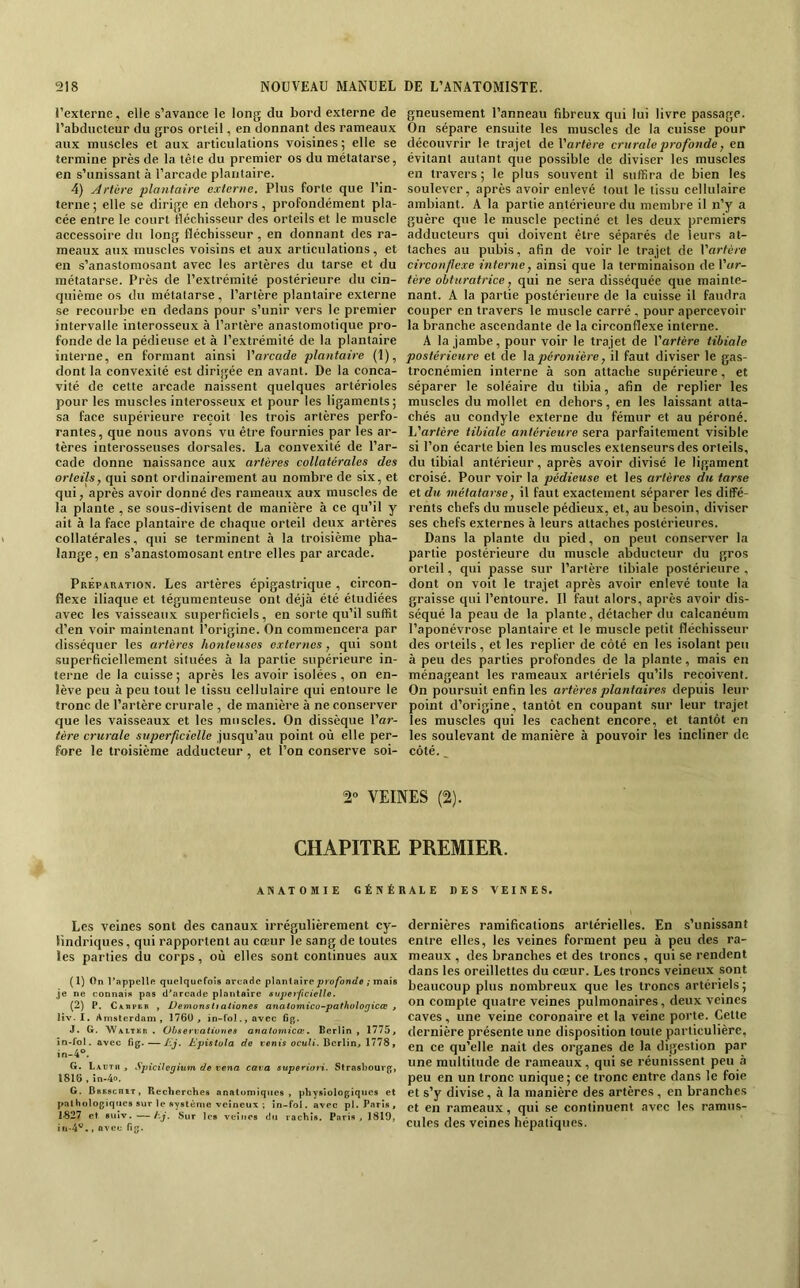 l’externe. elle s’avance le long du bord externe de l’abducteur du gros orteil, en donnant des rameaux aux muscles et aux articulations voisines; elle se termine près de la têie du premier os du métatarse, en s’unissant à l’arcade plantaire. 4) Artère plantaire externe. Plus forte que l’in- terne ; elle se dirige en dehors, profondément pla- cée entre le court fléchisseur des orteils et le muscle accessoire du long fléchisseur, en donnant des ra- meaux aux muscles voisins et aux articulations, et en s’anastomosant avec les artères du tarse et du métatarse. Près de l’extrémité postérieure du cin- quième os du métatarse, l’artère plantaire externe se recourbe en dedans pour s’unir vers le premier intervalle interosseux à l’artère anastomotique pro- fonde de la pédieuse et à l’extrémité de la plantaire interne, en formant ainsi Varcade plantaire (1), dont la convexité est dirigée en avant. De la conca- vité de cette arcade naissent quelques artérioles pour les muscles interosseux et pour les ligaments; sa face supérieure reçoit les trois artères perfo- rantes, que nous avons vu être fournies par les ar- tères interosseuses dorsales. La convexité de l’ar- cade donne naissance aux artères collatérales des orteils, qui sont ordinairement au nombre de six, et qui, après avoir donné des rameaux aux muscles de la plante , se sous-divisent de manière à ce qu’il y ait à la face plantaire de chaque orteil deux artères collatérales, qui se terminent à la troisième pha- lange, en s’anastomosant entre elles par arcade. Préparation. Les artères épigastrique , circon- flexe iliaque et tégumenteuse ont déjà été étudiées avec les vaisseaux superficiels, en sorte qu’il suffit d’en voir maintenant l’origine. On commencera par disséquer les artères honteuses externes , qui sont superficiellement situées à la partie supérieure in- terne de la cuisse ; après les avoir isolées, on en- lève peu à peu tout le tissu cellulaire qui entoure le tronc de l’artère crurale , de manière à ne conserver que les vaisseaux et les muscles. On dissèque l’ar- tère crurale superficielle jusqu’au point où elle per- fore le troisième adducteur , et l’on conserve soi- 2» VEII gneusement Panneau fibreux qui lui livre passage. On sépare ensuite les muscles de la cuisse pour découvrir le trajet de Vartère crurale profonde, en évitant autant que possible de diviser les muscles en travers; le plus souvent il suffira de bien les soulever, après avoir enlevé tout le tissu cellulaire ambiant. A la partie antérieure du membre il n’y a guère que le muscle pectiné et les deux premiers adducteurs qui doivent être séparés de leurs at- taches au pubis, afin de voir le trajet de Varfère circonflexe interne, ainsi que la terminaison de \'ur- tère obturatrice, qui ne sera disséquée que mainte- nant. A la partie postérieure de la cuisse il faudra couper en travers le muscle carré , pour apercevoir la branche ascendante de la circonflexe interne. A la jambe, pour voir le trajet de Vartère tibiale postérieure et de péronière, il faut diviser le gas- troenémien interne à son attache supérieure, et séparer le soléaire du tibia, afin de replier les muscles du mollet en dehors, en les laissant atta- chés au condyle externe du fémur et au péroné. L’artère tibiale antérieure sera parfaitement visible si l’on écarte bien les muscles extenseurs des orteils, du tibial antérieur, après avoir divisé le ligament croisé. Pour voir la pédieuse et les artères du tarse et du métatarse, il faut exactement séparer les diffé- rents chefs du muscle pédieux, et, au Itesoin, diviser ses chefs externes à leurs attaches postérieures. Dans la plante du pied, on peut conserver la partie postérieure du muscle abducteur du gros orteil, qui passe sur l’artère tibiale postérieure , dont on voit le trajet après avoir enlevé toute la graisse qui l’entoure. 11 faut alors, après avoir dis- séqué la peau de la plante, détacher du calcanéum l’aponévrose plantaire et le muscle petit fléchisseur des orteils, et les replier de côté en les isolant peu à peu des parties profondes de la plante, mais en ménageant les rameaux artériels qu’ils reçoivent. On poursuit enfin les artères plantaires depuis leur point d’origine, tantôt en coupant sur leur trajet les muscles qui les cachent encore, et tantôt en les soulevant de manière à pouvoir les incliner de côté._ (2). CHAPITRE PREMIER. ANATOMIE GÉNÉRALE DES VEINES. Les veines sont des canaux irrégulièrement cy- lindriques, qui rapportent au cœur le sang de toutes les parties du corps, où elles sont continues aux ( 1) On l’appelle quelquefois arcaHc plantaire profonde ; mais je ne connais pas d’arcade plantaire superficielle. (2) P. C\nvtB , DémonsItaliones anatomico-pathulogicœ , liv. I. Amsterdam, 176U, iü-fol.,avec fip;. J. G. 'Waltbr , Ohservatiüues anatomicoe, Berlin, 1775, în-fol. avec fig.—Hj. Dpistola de tonis ocu^t. Berlin, 1778, in-4°. G. Lautii , SpicUegium de vena cara superiori. Strasbourg, 181(5, in.4o. G. BRRseniT, Recherches analumiqiics , physiologiques et pathologiques sur le système veineux ; in-fol. avec pl. Paris, 1827 et suiv. —hj. Sur les veines du rachis. Pari.s , 1819, in-4®., avec H. dernières ramifications artérielles. En s’unissant entre elles, les veines forment peu à peu des ra- meaux , des branches et des troncs , qui se rendent dans les oreillettes du cœur. Les troncs veineux sont beaucoup plus nombreux que les troncs artériels ; on compte quatre veines pulmonaires, deux veines caves, une veine coronaire et la veine porte. Cette dernière présente une disposition toute particulière, en ce qu’elle nait des organes de la digestion par une multitude de rameaux, qui se réunissent peu à peu en un tronc unique ; ce tronc entre dans le foie et s’y divise, à la manière des artères, en branches et en rameaux, qui se continuent avec les ramus- cules des veines hépatiques.