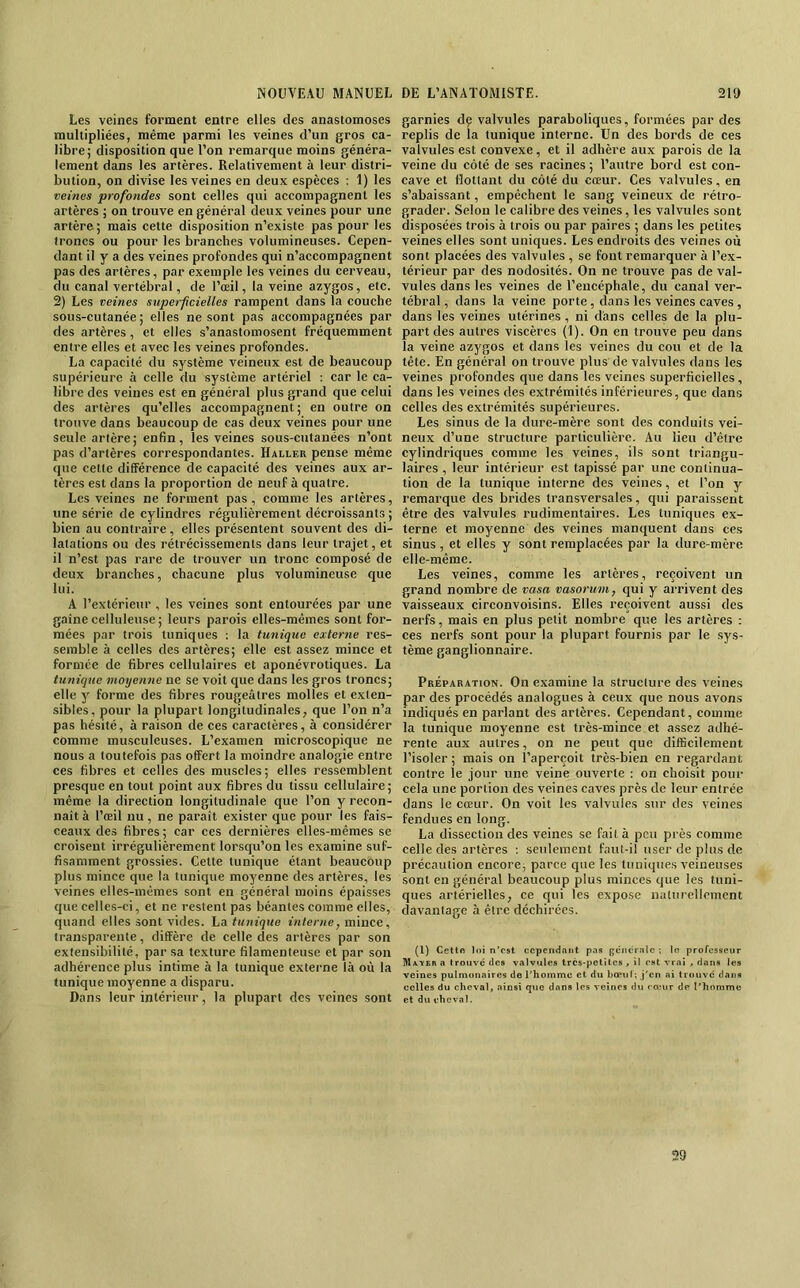 Les veines forment entre elles des anastomoses multipliées, même parmi les veines d’un gros ca- libre; disposition que l’on remarque moins généra- lement dans les artères. Relativement à leur distri- bution, on divise les veines en deux espèces : 1) les veines profondes sont celles qui accompagnent les artères ; on trouve en général deux veines pour une artère; mais cette disposition n’existe pas pour les troncs ou pour les branches volumineuses. Cepen- dant il y a des veines profondes qui n’accompagnent pas des artères, par exemple les veines du cerveau, du canal vertébral, de l’œil, la veine azygos, etc. 2) Les veines superficielles rampent dans la couche sous-cutanée; elles ne sont pas accompagnées par des artères, et elles s’anastomosent fréquemment entre elles et avec les veines profondes. La capaeité du .système veineux est de beaucoup supérieure à celle du système artériel : car le ca- libre des veines est en général plus grand que celui des artères qu’elles accompagnent; en outre on trouve dans beaucoup de cas deux veines pour une seule artère; enfin, les veines sous-cutanées n’ont pas d’artères correspondantes. Haller pense même que cette différence de capacité des veines aux ar- tères est dans la proportion de neuf à quatre. Les veines ne forment pas, comme les artères, une série de cylindres régulièrement décroissants ; bien au contraire, elles présentent souvent des di- latations ou des rétrécissements dans leur trajet, et il n’est pas rare de trouver un tronc composé de deux branches, chacune plus volumineuse que lui. A l’extérieur , les veines sont entourées par une gaine celluleuse; leurs parois elles-mêmes sont for- mées par trois tuniques ; la tunique externe res- semble à celles des artères; elle est assez mince et formée de fibres cellulaires et aponévrotiques. La tunique moyenne ne se voit que dans les gros troncs; elle y forme des fibres rougeâtres molles et exten- sibles, pour la plupart longitudinales, que l’on n’a pas hésité, à raison de ces caractères, à considérer comme musculeuses. L’examen microscopique ne nous a toutefois pas offert la moindre analogie entre ces fibres et celles des muscles ; elles ressemblent presque en tout point aux fibres du tissu cellulaire; même la direction longitudinale que l’on y recon- naît à l’œil nu, ne parait exister que pour les fais- ceaux des fibres; car ces dernières elles-mêmes se croisent irrégulièrement lorsqu’on les examine suf- fisamment grossies. Cette tunique étant beaucoup plus mince que la tunique moyenne des artères, les veines elles-mêmes sont en général moins épaisses que celles-ci, et ne restent pas béantes comme elles, quand elles sont vides. La tunique interne, mince, transparente, diffère de celle des artères par son extensibilité, par sa texture filamenteuse et par son adhérence plus intime à la tunique externe là où la tunique moyenne a disparu. Dans leur intérieur, la plupart des veines sont garnies dç valvules paraboliques, formées par des replis de la tunique interne. Un des bords de ces valvules est convexe, et il adhère aux parois de la veine du côté de ses raeines ; l’autre bord est con- cave et flottant du côté du cœur. Ces valvules, en s’abaissant, empêchent le sang veineux de rétro- grader. Selon le calibre des veines, les valvules sont disposées trois à trois ou par paires ; dans les petites veines elles sont uniques. Les endroits des veines où sont placées des valvules , se font remarquer à l’ex- térieur par des nodosités. On ne trouve pas de val- vules dans les veines de l’encéphale, du canal ver- tébral , dans la veine porte, dans les veines caves, dans les veines utérines, ni dans celles de la plu- part des autres viscères (1). On en trouve peu dans la veine azygos et dans les veines du cou et de la tête. En général on trouve plus de valvules dans les veines profondes que dans les veines superficielles, dans les veines des extrémités inférieures, que dans celles des extrémités supérieures. Les sinus de la dure-mère sont des conduits vei- neux d’une structure particulière. Au lieu d’être cylindriques comme les veines, ils sont triangu- laires , leur intérieur est tapissé par une continua- tion de la tunique interne des veines, et l’on y remarque des brides transversales, qui paraissent être des valvules rudimentaires. Les tuniques ex- terne et moyenne des veines manquent dans ces sinus , et elles y sont remplacées par la dure-mère elle-même. Les veines, comme les artères, reçoivent un grand nombre de vasa vasorum, qui y arrivent des vaisseaux circonvoisins. Elles reçoivent aussi des nerfs, mais en plus petit nombre que les artères : ces nerfs sont pour la plupart fournis par le sys- tème ganglionnaire. Préparation. On examine la structure des veines par des procédés analogues à ceux que nous avons indiqués en parlant des artères. Cependant, comme la tunique moyenne est très-mince et assez adhé- rente aux autres, on ne peut que difficilement l’isoler ; mais on l’aperçoit très-bien en regardant contre le jour une veine ouverte : on choisit pour cela une portion des veines caves près de leur entrée dans le cœur. On voit les valvules sur des veines fendues en long. La dissection des veines se fait à peu près comme celle des artères ; seulement faut-il user de plus de précaution encore, parce que les tuniques veineuses sont en général beaucoup plus minces que les tuni- ques artérielles, ce qui les expose naturellement davantage à être déchirées. (1) Cette loi n’est cependant pas gcncrnlc; le professeur Ma.Y£r a trouvé des valvules très-petites, il est vrai , dans les veines pulmonaires de l’homme et du Lœii 1; j’en ai trouve dans celles du cheval, ainsi que dans les veines du roeur de l’honjme et du cheval. 29