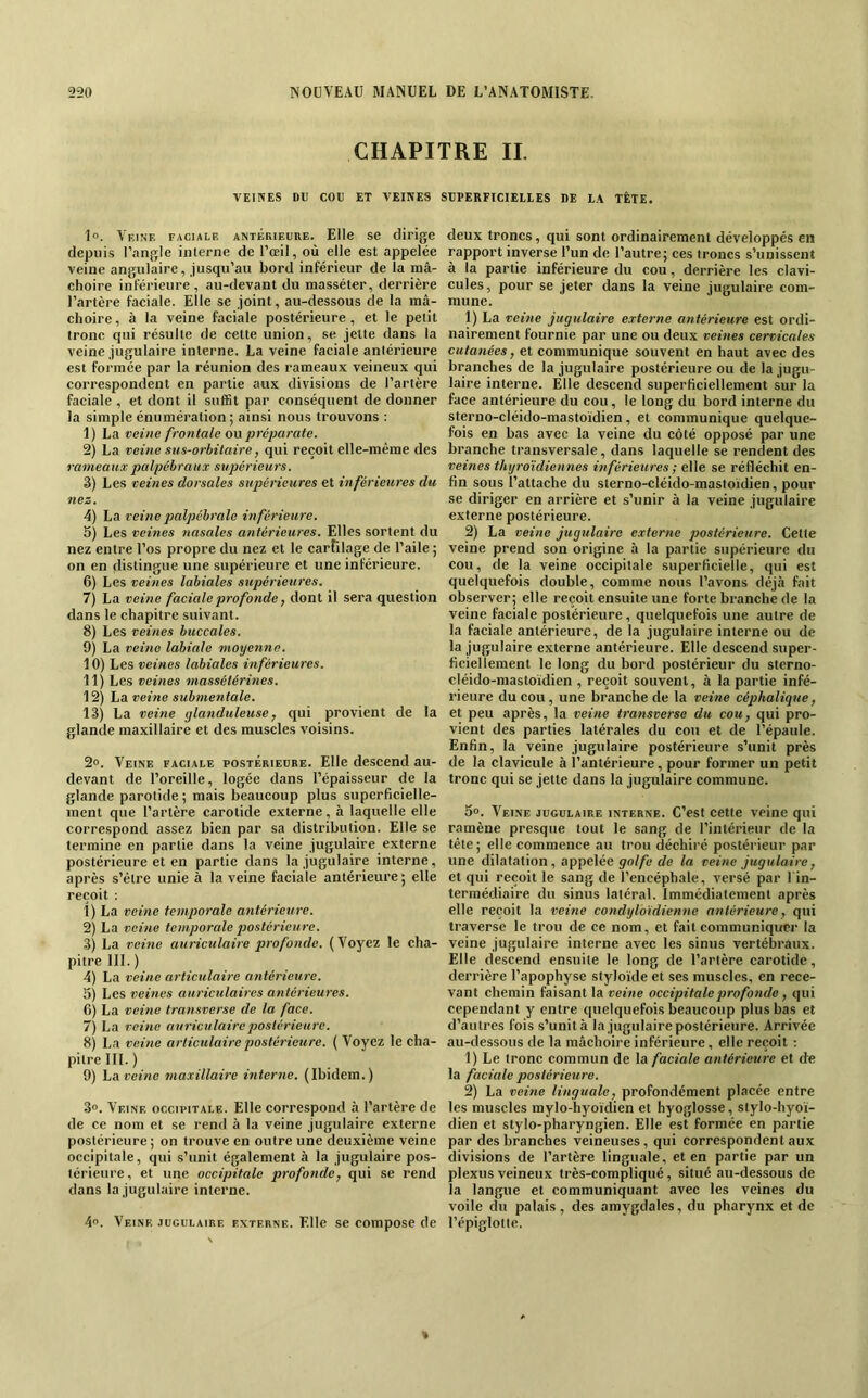 CHAPITRE II. VEINES DU COU ET VEINES SUPERFICIELLES DE LA TÊTE. 1. Vkine faciale antérieure. Elle se dirige depuis l’angle interne de l’œil, où elle est appelée veine angulaire, jusqu’au bord inférieur de la mâ- choire inférieure, au-devant du masséter, derrière l’artère faciale. Elle se joint, au-dessous de la mâ- choire, à la veine faciale postérieure, et le petit tronc qui résulte de cette union, se jette dans la veine jugulaire interne, La veine faciale antérieure est formée par la réunion des rameaux veineux qui correspondent en partie aux divisions de l’artère faciale , et dont il suffit par conséquent de donner la simple énumération ; ainsi nous trouvons : 1) La veine frontale ou prcparate. 2) La veine sus-orbitaire, qui reçoit elle-même des rameaux palpébraux supérieurs. 3) Les veines dorsales supérieures et inférieures du nez. 4) La veine palpébrale inférieure. 5) Les veines 7iasales antérieures. Elles sortent du nez entre l’os propre du nez et le cartilage de l’aile; on en distingue une supéi'ieure et une inférieure. 6) Les veines labiales supérieures. 7) La veine faciale profonde, dont il sera question dans le chapitre suivant. 8) Les veines buccales. 9) La veitie labiale moyenne. 10) Les veines labiales inférieures. 11) Les veines 7iiassétérines. 12) La veine subnientale. 13) La veùie glanduleuse, qui provient de la glande maxillaire et des muscles voisins. 2°. Veine faciale postérieure. Elle descend au- devant de l’oreille, logée dans l’épaisseur de la glande parotide ; mais beaucoup plus superficielle- ment que l’artère carotide externe, à laquelle elle correspond assez bien par sa distribution. Elle se termine en partie dans la veine jugulaire externe postérieure et en partie dans la jugulaire interne, après s’être unie à la veine faciale antérieure ; elle reçoit ; 1) La veine temporale atitérieure. 2) La veitie temporale postérieure. 3) La veine auriculaire profonde. (Voyez le cha- pitre III. ) 4) La veine articulaire antérieure. 5) Les veines auriculaires antérieures. 6) La veine transverse de la face. 7) La veine auriculaire postérieure. 81 La veine articulaire postérieure. ( Voyez le cha- pitre III. ) 9) La veine maxillaire interne. (Ibidem.) 3°. Veine occipitale. Elle correspond à l’artère de de ce nom et se rend à la veine jugulaire externe postérieure; on trouve en outre une deuxième veine occipitale, qui s’unit également à la jugulaire pos- térieure , et une occipitale profonde, qui se rend dans la jugulaire interne. 4. Veine jugulaire externe. Elle se compose de deux troncs, qui sont ordinairement développés en rapport inverse l’un de l’autre; ces troncs s’unissent à la partie inférieure du cou, derrière les clavi- cules, pour se jeter dans la veine jugulaire com- mune. 1) La veine jugulaire externe antérieure est ordi- nairement fournie par une ou deux veines cervicales cutanées, et communique souvent en haut avec des branches de la jugulaire postérieure ou de la jugu- laire interne. Elle descend superficiellement sur la face antérieure du cou, le long du bord interne du sterno-cléido-mastoïdien, et communique quelque- fois en bas avec la veine du côté opposé par une branche transversale, dans laquelle se rendent des veines thyroïdiennes inférieures ; elle se réfléchit en- fin sous l’attache du sterno-cléido-mastoïdien, pour se diriger en arrière et s’unir à la veine jugulaire externe postérieure. 2) La veine jugulaire externe postérieure. Cette veine prend son origine à la partie supérieure du cou, de la veine occipitale superficielle, qui est quelquefois double, comme nous l’avons déjà fait observer; elle reçoit ensuite une forte branche de la veine faciale postérieure, quelquefois une autre de la faciale antérieure, de la jugulaire interne ou de la jugulaire externe antérieure. Elle descend super- ficiellement le long du bord postérieur du sterno- cléido-mastoïdien , reçoit souvent, à la partie infé- rieure du cou, une branche de la veine céphalique, et peu après, la veine transverse du cou, qui pro- vient des parties latérales du cou et de l’épaule. Enfin, la veine jugulaire postérieure s’unit près de la clavicule à l’antérieure, pour former un petit tronc qui se jette dans la jugulaire commune. S». Veine jugulaire interne. C’est cette veine qui ramène presque tout le sang de l’intérieur de la tête ; elle commence au trou déchiré postérieur par une dilatation, appelée golfe de la veine jugulaire, et qui reçoit le sang de l’encéphale, versé par l'in- termédiaire du sinus latéral. Immédiatement après elle reçoit la veine condyloïdienne antérieure, qui traverse le trou de ce nom, et fait communiquer la veine jugulaire interne avec les sinus vertébraux. Elle descend ensuite le long de l’artère carotide, derrière l’apophyse styloïde et ses muscles, en rece- vant chemin faisant la veine occipitale profonde, qui cependant y entre quelquefois beaucoup plus bas et d’autres fois s’unit à la jugulaire postérieure. Arrivée au-dessous de la mâchoire inférieure, elle reçoit : 1) Le tronc commun de la faciale antérieure et de la faciale postérieure. 2) La veine linguale, profondément placée entre les muscles mylo-hyo'ïdien et hyoglosse, stylo-hyoï- dien et stylo-pharyngien. Elle est formée en partie par des branches veineuses , qui correspondent aux divisions de l’artère linguale, et en partie par un plexus veineux très-compliqué, situé au-dessous de la langue et communiquant avec les veines du voile du palais, des amygdales, du pharynx et de l’épiglotte.