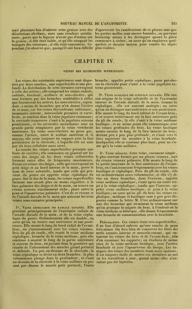 sayé plusieurs fois d’enlever cette graisse avec des dissolutions alcalines, mais sans résultats satisfai- sants , parce que la liqueur n’avait pas d’action sur la graisse , si elle était faible, et qu’elle attaquait les tuniques des vaisseaux , si elle était concentrée. Ce- pendant j’ai observé que, quoiqu’il soit bien difficile d’apercevoir les ramifications de ce plexus tant que les parties molles sont encore humides, on parvient beaucoup mieux à les distinguer quand la pièce commence à sécher, en sorte qu’on emploiera quel- quefois ce dernier moyen pour rendre les objets plus visibles. CHAPITRE IV. VEINES DES EXTRÉMITÉS SUPÉRIEURES. Les veines des extrémités supérieures sont dispo- sées par deux couches, une superficielle et une pro- fonde. La distribution de cette dernière correspond à celle des artères ; elle comprend les veines radiale, cubitale, brachiale, axillaire et sous-clavière, qui sont formées par des bx’anches semblables à celles que fournissent les artères. La sous-clavière, cepen- dant, a moins de branches que n’eh donne l’artère de ce nom; car les'veines thyroïdienne inférieure , mammaire interne, intercostale première et verté- brale, se rendent dans la veine jugulaire commune; la cervicale transverse s’unit à la jugulaire externe postérieure, et les cervicales ascendantes sont en grande partie remplacées par la veine vertébrale antérieure. La veine sous-clavière ne passe pas, comme l’artère, entre le scalène antérieur et le moyen; elle reste toujours en rapport avec la face postérieure de la clavicule, à laquelle elle est unie par du tissu cellulaire assez serré. La couche des veines superficielles présente une foule de variétés; elle commence en général sur les côtés des doigts où les deux veines collatérales forment entre elles de fréquentes anastomoses. Parmi ces veines des doigts, celle qui correspond au petit doigt et au bord interne de la main, porte le nom de veine salvatelle, tandis que celle qui pro- vient du pouce est appelée veine céphalique du pouce. Sur le dos de la main, les veines superficielles forment une arcade plus ou moins régulière. A la face palmaire des doigts et de la main, on trouve un réseau veineux extrêmement riche , placé entre la peau et l’aponévrose palmaire. C’est de ce réseau et de l’arcade dorsale de la main que naissent les trois veines sous-cutanées principales ; 1“. Veine céphalique ou radiale cutanée. Elle provient principalement de l’extrémité radiale de l’arcade dorsale de la main , et de la veine cépha- lique du pouce. Ordinairement elle est double, en sorte qu’on en trouve une antérieure et une posté- rieure. Elle monte le long du bord radial de l’avant- bras , en s’anastomosant avec les veines voisines. Près du pli du coude, elle reçoit la veine médiane céphalique, branche de la veine médiane, puis elle continue à monter le long de la partie antérieure et externe du bras, en passant dans la gouttière qui résulte de l’adossement des muscles grand pectoral et deltoïde. Un peu au-dessous de la clavicule, la veine céphalique se divise en deux branches : la plus volumineuse plonge dans la profondeur, et s’unit au-dessous de la clavicule à la veine axillaire en pas- sant par-dessus le muscle petit pectoral; l’autre branche, appelée petite céphalique, passe par-des- sus la clavicule pour s’unir à la veine jugulaire ex- terne postérieure. 2“. Veine basilique ou cubitale cutanée. Elle tire son origine de la veine salvatelle et de l’extrémité interne de l’arcade dorsale de la main. Comme la céphalique, elle est souvent multiple; en sorte qu’on en distingue une antérieure et nnepostérieitre. Elle monte le long du bord cubital de l’avant-bras , et se trouve entièrement sur la face antérieure près du pli du coude; là elle s’unit à la veine médiane basilique , et au même point elle communique avec les veines profondes du bras. La veine basilique monte ensuite le long de la face interne du bras, devient peu à peu plus profonde, et s’unit vers le tiers supérieur du membre à la veine brachiale. Quelquefois elle se continue plus haut, pour ne s’u- nir qu’à la veine axillaire. 3o. Veine médiane. Cette veine, rarement simple , le plus souvent formée par un plexus veineux, naît du réseau veineux palmaire. Elle monte le long de la partie moyenne de la face antérieure de Tavant- bras, en s’anastomosant fréquemment avec les veines basilique et céphalique. Près du pK du coude, elle est ordinairement assez volumineuse, et elle s’y di- vise en deux branches, dont l’externe, appelée veine médiane céphalique, s’unit après un court tra- jet à la veine céphalique , tandis que l’interne , ap- pelée veine médiane basilique, se joint à la veine basilique; en sorte qu’au pli du bras les veines cé- phalique , médiane et basilique sont à peu près dis- posées comme la lettre M. C’est ordinairement sur une des brandies qui terminent la veine médiane qu’on pratique la saignée du bras. A l’endroit où la veine médiane se bifurque, elle donne fréquemment une branche de communication avec la brachiale. Préparation. Ces veines étant très-superficielles, il ne faut d’abord enlever qu’une couche de peau très-mince. On fera bien de conserver les filets des nerfs cutanés interne et musculo-cutané, qui en- tourent les veines du bras et de l’avant-bras , afin d’en examiner les rapports ; on étudiera de même ceux de la veine médiane basilique, avec l’artère brachiale et avec l’aponévrose du biceps. Les tu- niques des veines des membres étant assez épaisses, il est toujours facile de mettre ces dernières au net en les travaillant à jour, quand même elles n’au- raient pas été injectées.