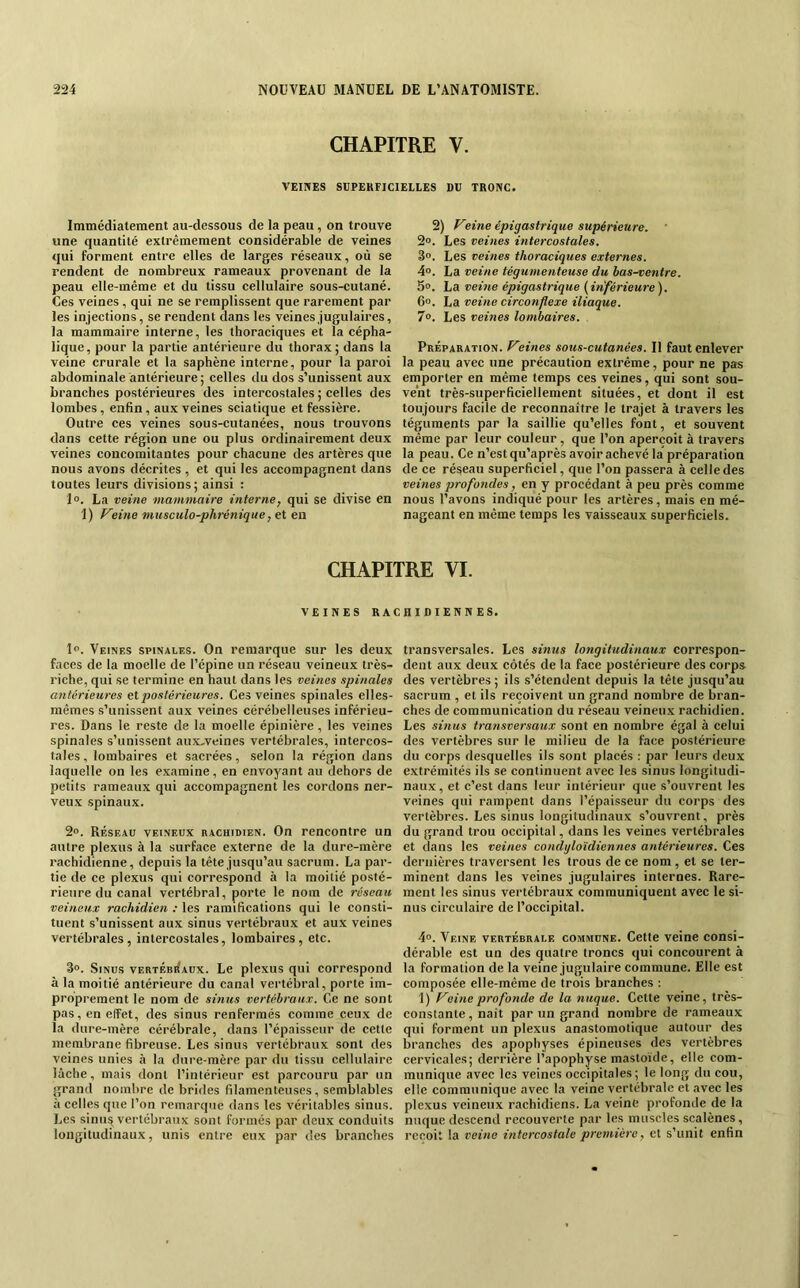 CHAPITRE V. VEINES SUPERFICIELLES DU TRONC. Immédiatement au-dessous de la peau, on trouve une quantité extrêmement considérable de veines qui forment entre elles de larges réseaux, où se rendent de nombreux rameaux provenant de la peau elle-même et du tissu cellulaire sous-cutané. Ces veines, qui ne se remplissent que rarement par les injections, se rendent dans les veines jugulaires, la mammaire interne, les thoraciques et la cépha- lique, pour la partie antérieure du thorax; dans la veine crurale et la saphène interne, pour la paroi abdominale antérieure; celles du dos s’unissent aux branches postérieures des intercostales ; celles des lombes , enfin, aux veines sciatique et fessière. Outre ces veines sous-cutanées, nous trouvons dans cette région une ou plus ordinairement deux veines concomitantes pour chacune des artères que nous avons décrites , et qui les accompagnent dans toutes leurs divisions; ainsi : 1». La veine mammaire internej qui se divise en 1) freine musculo-phrénique, et en 2) Veine épigastrique supérieure. ' 2». Les veines intercostales. So. Les veines thoraciques externes. 4». La veine tégumenteuse du bas-ventre. 5°. La veine épigastrique {inférieure). 6». La veine circonflexe iliaque. 7°. Les veines lombaires. Préparation, freines sous-cutanées. Il faut enlever la peau avec une précaution extrême, pour ne pas emporter en même temps ces veines, qui sont sou- vent très-superficiellement situées, et dont il est toujours facile de reconnaître le trajet à travers les téguments par la saillie qu’elles font, et souvent même par leur couleur, que l’on aperçoit à travers la peau. Ce n’est qu’après avoir achevé la préparation de ce réseau superficiel, que l’on passera à celle des veines profondes, en y procédant à peu près comme nous l’avons indiqué pour les artères, mais en mé- nageant en même temps les vaisseaux superficiels. CHAPITRE VI. VEINES RACHIDIENNES. 1”. Veines spinales. On remarque sur les deux faces de la moelle de l’épine un réseau veineux très- riche, qui se termine en haut dans les veines spinales antérieures et postérieures. Ces veines spinales elles- mêmes s’unissent aux veines cérébelleuses inférieu- res. Dans le reste de la moelle épinière , les veines spinales s’unissent aux-veines vertébrales, intercos- tales , lombaires et sacrées, selon la région dans laquelle on les examine, en envoyant au dehors de petits rameaux qui accompagnent les cordons ner- veux spinaux. 2o. Réseau veineux rachidien. On rencontre un autre plexus à la surface externe de la dure-mère rachidienne, depuis la tête jusqu’au sacrum. La par- tie de ce plexus qui correspond à la moitié posté- rieure du canal vertébral, porte le nom de réseau veineux rachidien : les ramifications qui le consti- tuent s’unissent aux sinus vertébraux et aux veines vertébrales, intercostales, lombaires, etc. 3». Sinus vertébiÎaüx. Le plexus qui correspond à la moitié antérieure du canal vertébral, porte im- proprement le nom de sinus vertébraux. Ce ne sont pas, en effet, des sinus renfermés comme ceux de la dure-mère cérébrale, dans l’épaisseur de cette membrane fibreuse. Les sinus vertébraux sont des veines unies à la dure-mère par du tissu cellulaire lâche, mais dont l’intérieur est parcouru par un grand nombre de brides filamenteuses, semblables à celles que l’on remarque dans les véritables sinus. Les sinu^ vertébraux sont formés par deux conduits longitudinaux, unis entre eux par des branches transversales. Les sinus longitudinaux correspon- dent aux deux côtés de la face postérieure des corps des vertèbres ; ils s’étendent depuis la tête jusqu’au sacrum , et ils reçoivent un grand nombre de bran- ches de communication du réseau veineux rachidien. Les sinus transversaux sont en nombre égal à celui des vertèbres sur le milieu de la face postérieure du corps desquelles ils sont placés : par leurs deux extrémités ils se continuent avec les sinus longitudi- naux, et c’est dans leur intérieur que s’ouvrent les veines qui rampent dans l’épaisseur du corps des vertèbres. Les sinus longitudinaux s’ouvrent, près du grand trou occipital, dans les veines vertébrales et dans les veines condyloïdiennes antérieures. Ces dernières traversent les trous de ce nom , et se ter- minent dans les veines jugulaires internes. Rare- ment les sinus vertébraux communiquent avec le si- nus circulaire de l’occipital. 4°. Veine vertébrale commune. Cette veine consi- dérable est un des quatre troncs qui concourent à la formation de la veine jugulaire commune. Elle est composée elle-même de trois branches : 1) freine profonde de la nuque. Cette veine, très- constante , naît par un grand nombre de rameaux qui forment un plexus anastomotique autour des branches des apophyses épineuses des vertèbres cervicales; derrière l’apophyse mastoïde, elle com- munique avec les veines occipitales ; le long du cou, elle communique avec la veine vertébrale et avec les plexus veineux rachidiens. La veine profonde de la nuque descend recouverte par les muscles scalènes, reçoit la veine intercostale première, et s’unit enfin