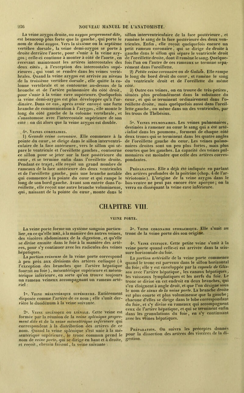 La veine azygos droite, ou azygos ‘proprement dite, est beaucoup plus forte que la gauche, qui porte le nom de demi azygos. Vers la sixième ou la septième vertèbre dorsale, la veine demi-azygos se porte à droite derrière l’aorte, pour s’unir à la veine azy- gos ; celle-ci continue à monter à côté de l’aorte, en recevant maintenant les artères intercostales des deux côtés , à l’exception des intercostales supé- rieures , qui vont se rendre dans les veines verté- brales. Quand la veine azygos est arrivée au niveau de la troisième vertèbre dorsale , elle quitte la co- lonne vertébrale et se contourne au-dessus de la bronche et de l’artère pulmonaire du côté droit, pour s’unir à la veine cave supérieure. Quelquefois la veine demi-azygos est plus développée qu’à l’or- dinaire. Dans ce cas, après avoir envoyé une forte branche de communication à l’azygos, elle monte le long du côté gauche de la colonne vertébrale, et s’anastomose avec l’intercostale supérieure de son côté : on dit alors que la veine azygos est double. ,4». Veines coronaires. 1) Grande veine coronaire. Elle commence à la pointe du cœur, se dirige dans le sillon interventri- culaire de la face antérieure, vers le sillon qui sé- pare le ventricule et l’oreillette gauches, contourne ce sillon pour se jeter sur la face postérieure du cœur, et se termine enfin dans l’oreillette droite. Pendant ce trajet, elle reçoit un grand nombre de rameaux de la face antérieure des deux ventricules et de l’oreillette gauche, puis une branche notable qui commence à la pointe du cœur et qui rampe le long de son bord gauche. Avant son entrée dans l’o- reillette, elle reçoit une autre branche volumineuse, qui, naissant de la pointe du cœur, monte dans le sillon interventriculaire de la face postérieure, et ramène le sang de la face postérieure des deux ven- tricules. Enfin , elle reçoit quelquefois encore un petit rameau coronaire, qui se dirige de droite à gauche dans le sillon qui sépare le ventricule droit de l’oreillette droite, dont il ramène le sang. Quelque- fois l’un ou l’autre de ces rameaux se termine sépa,- rément dans l’oreillette. 2) Petite veine coronaire ou de Galie'n. Elle rampe le long du bord droit du cœur, et ramène le sang du ventricule droit et de l'oreillette du même côté. 3) Outre ces veines, on en trouve de très-petites, situées plus profondément dans la substance du cœur, et qui se terminent ordinairement dans l’o- reillette droite, mais quelquefois aussi dans l’oreil- lette gauche, ou même dans un des ventricules, par les trous de Thébésius. 5. Veines pulmonaires. Les veines pulmonaires, destinées à ramener au cœur le sang qui a été arté- l ialisé dans les poumons, forment de chaque côté deux troncs qui se terminent dans les quatre angles de l’oreillette gauche du cœur. Les veines pulmo- naires droites sont un peu plus fortes, mais plus courtes que les gauches. La capacité des veines pul- monaires est moindre que celle des artères corres- pondantes. Préparation. Elle a déjà été indiquée en parlant des artères profondes de la poitrine (chap. 4 de l’ar- tériotomie). L’origine de la veine azygos dans le bas-ventre ne peut pas encore être aperçue ; on la verra en disséquant la veine cave inférieure. CHAPITRE VIII. VEINE PORTE. La veine porte forme un système sanguin particu- lier, en ce qu’elle naît, à la manière des autres veines, des viscères abdominaux de la digestion, et qu’elle se divise ensuite dans le foie à la manière des artè- res, pour s’y continuer avec les radicules des veines hépatiques. La portion veineuse de la veine porte correspond à peu près aux divisions des artères cœliaque (à l’exception des branches que l’artère hépatique fournit au foie ), mésentérique supérieure et mésen- térique inférieure, en sorte qu’on trouve toujours un rameau veineux accompagnant un rameau arté- riel : 1». Veine mésentérique supérieure. Entièrement disposée comme l’artère de ce nom ; elle s’unit der- rière le duodénum à la veine suivante. 2». Veine splénique ou liénale. Cette veine est formée par la réunion de la veine splénique propre- ment dite et de la veine 'mésentérique inférieure qui correspondent à la distribution des artères de ce nom. Quand la veine splénique s’est unie à la mé- sentérique supérieure, le tronc commun prend le nom de veine porte, qui se dirige en haut et à droite, et reçoit, chemin faisant, la veine suivante ; 3». Veine coronaire stomachique. Elle s’unit au tronc de la veine porte dès son origine. 4«. Veine cystique. Cette petite veine s’unit à la veine porte quand celle-ci est arrivée dans la scis- sure horizontale du foie. La portion artérielle de la veine porte commence quand le tronc est parvenu dans le sillon horizontal du foie; elle y est enveloppée par la capsule de Glis- son avec l’artère hépatique, les canaux hépatiques, les vaisseaux lymphatiques et les nerfs du foie. Le tronc se divise en cet endroit en deux branches, qui s’en éloignent à angle droit, et que l’on désigne sous le nom de sinus de la veine porte. La branche droite est plus courte et plus volumineuse que la gauche; chacune d’elles se dirige dans le lobe correspondant du foie, et s’y divise en rameaux qui accompagnent ceux de l’artère hépatique, et qui se terminent enfin dans les granulations du foie, en s’y continuant avec les vtines hépatiques. Préparation. On suivra les préceptes donnés pour la dissection des artères des viscères de la di- gestion.