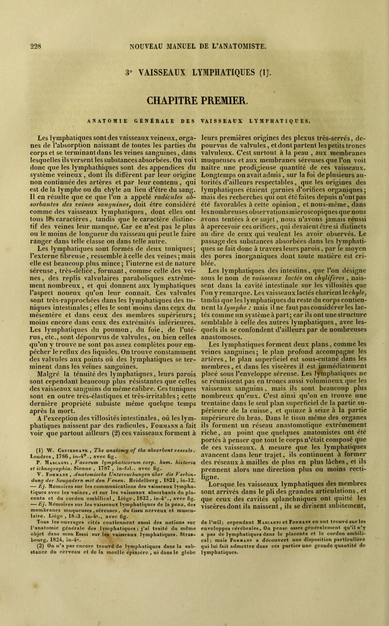 3“ VAISSEAUX LYMPHATIQUES (IJ. CHAPITRE PREMIER. ANATOMIE GÉNÉRALE DES VAISSEAUX LYMPHATIQUES. Les lymphatiques sont des vaisseaux veineux, orga- nes de l’absorption naissant de toutes les parties du corps et se terminant dans les veines sanguines, dans lesquelles ils versent les substances absorbées. On voit donc que les lymphathiques sont des appendices du système veineux, dont ils diffèrent par leur origine non continuée des artères et par leur contenu, qui est de la lymphe ou du chyle au lieu d’être du sang. 11 en résulte que ce que l’on a appelé radicules ab- sorbantes des veines sanguines, doit être considéré commodes vaisseaux lymphatiques, dont elles ont tous ISs caractères , tandis que le caractère distinc- tif des veines leur manque. Car ce n’est pas le plus ou le moins de longueur du vaisseau qui peut le faire ranger dans telle classe ou dans telle autre. Les lymphatiques sont formés de deux tuniques; l’externe fibreuse, ressemble à celle des veines ; mais elle est beaucoup plus mince ; l’interne est de nature séreuse , très-déliée, formant, comme celle des vei- nes, des replis valvulaires paraboliques extrême- ment nombreux, et qui donnent aux lymphatiques l’aspect noueux qu’on leur connaît. Ces valvules sont très-rapprochées dans les lymphatiques des tu- niques intestinales; elles le sont moins dans ceux du mésentère et dans ceux des membres supérieui’s ; moins encore dans ceux des extrémités inférieures. Les lymphatiques du poumon, du foie, de l’uté- rus, etc., sont dépourvus de valvules, ou bien celles qu’on y trouve ne sont pas assez complètes pour em- pêcher le reflux des liquides. On trouve constamment des valvules aux points où des lymphatiques se ter- minent dans les veines sanguines. Malgré la ténuité des lymphatiques, leurs parois sont cependant beaucoup plus résistantes que celles des vaisseaux sanguins du même calibre. Ces tuniques sont en outre très-élastiques et très-irritables ; celte dernière propriété subsiste même quelque temps après la mort. A l’exception des villosités intestinales, où les lym- phatiques naissent par des radicules, FoiiMANNa fait voir que partout ailleurs (2) ces vaisseaux forment à (1) W. CnviKsiiAKR , The anatomy of the absorbent veêsels, Londres » 1786 » in-4®., avec fig. P. Mascagiu , Vasorum hjmphaticorHm corp. hum. historia et ichnographia. Sienne » 1787 , in-fol., avec 6g. V. Fcbmanr t Anaiomische Untersuchungen ûber die T’erbin- dung der Saugadern mit den Venen. Heidelberg » 1821 , în-12. •— Ej. Mémoires sur les communications des vaisseaux lympha- tiques avec les veines > et sur les vaisseaux absorbants du pla- centa et du cordon ombilical, Liège • 1832^ in-4''.> avec 6g. — Eg. Mémoires sur les vaisseaux lymphatiques de la peau, des membranes muqueuses , séreuses , du tissu nerveux et muscu- laire. Liège , 18i3 , in-4o.» avec üg. Tous les ouvrages cités contiennent aussi des notions sur l’anatomie générale des lymphatiques ; j*ai troité du même objet dans mon Essai sur les vaisseaux lymphatiques. Strae- bourg> 1824, in-4o. (2) On n*a pas encore trouvé de lymphatiques dans la sub- stance du cerveau et do la moelle épinière , ni dans le globe leurs premières origines des plexus très-serrés, dé- pourvus de valvules, et dont partent les petits troncs valvuleux. C’est surtout à la peau , aux membranes muqueuses et aux membranes séreuses que l’on voit naître une prodigieuse quantité de ces vaisseaux. Longtemps on avait admis, sur la foi de plusieurs au- torités d’ailleurs respectables, que les origines des lymphatiques étaient garnies d’orifices organiques; mais des recherches qui ont été faites depuis n’ont pas été favorables à cette opinion, etnous-meme, dans lesnombreuses observationsmicroscopiques que nous avons tentées à ce sujet, nous n’avons jamais réussi à apercevoir ces orifices, qui devaient être si distincts au dire de ceux qui veulent les avoir observés. Le passage des substances absorbées dans les lymphati- ques se fait donc à travers leurs parois, par le moyen clés pores inorganiques dont toute matière est cri- blée. Les lymphatiques des intestins, que l’on désigne sous le nom de vaisseaux lactés ou chylifères , nais- sent dans la cavité intestinale sur les villosités que l’on y remarque. Les vaisseaux lactés charientlcc/ii//e, tandis que les lymphatiques du reste du corps contien- nent la .• mais Une faut pas considérer les lac- tés comme un système à part; car ils ont une structure semblable à celle des autres lymphatiques, avec les- quels ils se confondent d’ailleurs par de nombreuses anastomoses. Les lymphatiques forment deux plans, comme les veines sanguines ; le plan profond accompagne les artères, le plan superficiel est sous-cutané dans les membres, et dans les viscères il est immédiatement placé sous l’enveloppe séreuse. Les lymphatiques ne se réunissent pas en troncs aussi volumineux que les vaisseaux sanguins, mais ils sont beaucoup plus nombreux qu’eux. C’est ainsi qu’on en trouve une trentaine dans le seul plan superficiel de la partie su- périeure de la cuisse, et quinze à seize à la partie supérieure du bras. Dans le tissu meme des organes ils forment un réseau anastomotique extrêmement riche, au point que quelques anatomistes ont été portés à penser que tout le corps n’était composé que de ces vaisseaux. A mesure que les lymphatiques avancent dans leur trajet, ils continuent à former des réseaux à mailles de plus en plus lâches, et ils prennent alors une direction plus ou moins recti- ligne. Lorsque les vaisseaux lymphatiques des membres sont arrivés dans le pli des grandes articulations, et que ceux des cavités splanchniques ont quitté les viscères dont ils naissent, ils se divisent subitement, deHœil; cependant Mascacri et Foiiwawr en ont trouvé sur les enveloppes cérébrales. On pense assez généralement quMl n*y a pas de lymphatiques dans le placenta et le cordon ombili- cal; maïs Fohmahk a découvert une disposition particulière qui lui fait admettre dans ces parties une grande quontité de lymphatiques.