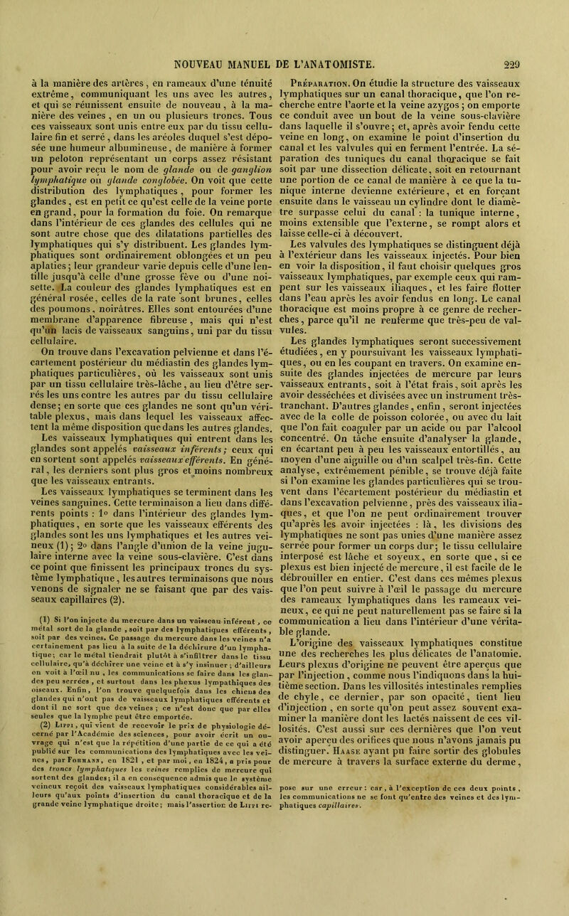 à la manière des artères, en rameaux d’une ténuité extrême, eommuniquant les uns avec les autres, et qui se réunissent ensuite de nouveau, à la ma- nière des veines , en un ou plusieurs troncs. Tous ces vaisseaux sont unis entre eux par du tissu cellu- laire fin et serré , dans les aréoles duquel s’est dépo- sée une humeur albumineuse, de manière à former un peloton représentant un corps assez résistant pour avoir reçu le nom de glande ou de ganglion lymphatique ou glande conglohée. On voit que cette distribution des lymphatiques, pour former les glandes , est en petit ce qu’est celle de la veine porte en grand, pour la formation du foie. On remarque dans l’intérieur de ces glandes des cellules qui ne sont autre chose que des dilatations partielles des lymphatiques qui s’y distribuent. Les glandes lym- phatiques sont ordinairement oblongées et un peu aplaties ; leur grandeur varie depuis celle d’une len- tille jusqu’à celle d’une grosse fève ou d’une noi- sette. La couleur des glandes lymphatiques est en général rosée, celles de la rate sont brunes, celles des poumons, noirâtres. Elles sont entourées d’une membrane d’apparence fibreuse, mais qui n’est qu’un lacis de vaisseaux sanguins, uni par du tissu cellulaire. On trouve dans l’excavation pelvienne et dans l’é- cartement postérieur du médiastin des glandes lym- phatiques particulières, où les vaisseaux sont unis par un tissu cellulaire très-lâche, au lieu d’être ser- rés les uns contre les autres par du tissu cellulaire dense; en sorte que ces glandes ne sont qu’un véri- table plexus, mais dans lequel les vaisseaux affec- tent la même disposition que dans les autres glandes. Les vaisseaux lymphatiques qui entrent dans les glandes sont appelés vaisseaux inférents ; ceux qui en sortent sont appelés vaisseaux efférents. En géné- ral, les derniers sont plus gros et moins nombreux que les vaisseaux entrants. Les vaisseaux lymphatiques se terminent dans les veines sanguines. Cette terminaison a lieu dans diffé- rents points : 1® dans l’intérieur des glandes lym- phatiques , en sorte que les vaisseaux efférents des glandes sont les uns lymphatiques et les autres vei- neux (1) ; 2® dans l’angle d’union de la veine jugu- laire interne avec la veine sous-clavière. C’est dans ce point que finissent les principaux troncs du sys- tème lymphatique, les autres terminaisons que nous venons de signaler ne se faisant que par des vais- seaux capillaires (2). (1) Si l'on injecte du mercure dans un vaisseau infe'rent, ce métal sort de la glande , soit par des lymphatiques efférents , soit par des veines. Ce passage du mercure dans les veines n’a certainement pas lieu à la suite de la déchirure d'un lympha- tique; ear le métal tiendrait plutôt à s'infiltrer dans le tissu cellulaire, qu'à déchirer une veine et à s'y insinuer ; d'ailleurs on voit à l'œil nu , les communications se faire dans les glan- des peu serrées , et surtout dans les phexus lympathiques des oiseaux. Enfin, l’on trouve quelquefois dans les chiens des glandes qui n'ont pas de vaisseaux lymphatiques efférents et dont il ne sort que des veines ; ce n'est donc que par elles seules que la lymphe peut être emportée. (2) Lippi, qui vient de recevoir le prix de physiologie dé- cerné par l’Académie des sciences, pour avoir écrit un ou- vrage qui n'est que la répétition d’une partie de ce qui a été publié sur les communications des lymphatiques avec les vei- nes , par FoiniiBJ, en 1821 , et par mol. en 1824 , a pris pour des t7-oncs lymphatiques les veines remplies de mercure qui sortent des glandes; il a en conséquence admis que le svstèmc veineux reçoit des vaisseaux lymphatiques considérables ail- leurs qu'aux points d’insertion du canal thoracique et de la grande veine lymphatique droite; mais l'assertion de Lippi re- Préparation. On étudie la structure des vaisseaux lymphatiques sur un canal thoracique, que l’on re- cherche entre l’aorte et la veine azygos ; on emporte ce conduit avec un bout de la veine sous-clavière dans laquelle il s’ouvre ; et, après avoir fendu cette veine en long, on examine le point d’insertion du canal et les valvules qui en ferment l’entrée. La sé- paration des tuniques du canal thoracique se fait soit par une dissection délicate, soit en retournant une portion de ce canal de manière à ce que la tu- nique interne devienne extérieure, et en forçant ensuite dans le vaisseau un cylindre dont le diamè- tre surpasse celui du canal : la tunique interne, moins extensible que l’externe, se rompt alors et laisse celle-ci à découvert. Les valvules des lymphatiques se distinguent déjà à l’extérieur dans les vaisseaux injectés. Pour bien en voir la disposition, il faut choisir quelques gros vaisseaux lymphatiques, par exemple ceux qui ram- pent sur les vaisseaux iliaques, et les faire flotter dans l’eau après les avoir fendus en long. Le canal thoracique est moins propre à ce genre de recher- ches , parce qu’il ne renferme que très-peu de val- vules. Les glandes lymphatiques seront successivement étudiées , en y poursuivant les vaisseaux lymphati- ques , ou en les coupant en travers. On examine en- suite des glandes injectées de mercure par leurs vaisseaux entrants, soit à l’état frais, soit après les avoir desséchées et divisées avec un instrument très- tranchant. D’autres glandes, enfin, seront injectées avec de la colle de poisson colorée, ou avec du lait que l’on fait coaguler par un acide ou par l’alcool concentré. On tâche ensuite d’analy.ser la glande, en écartant peu à peu les vaisseaux entortillés, au moyen d’une aiguille ou d’un scalpel très-fin. Cette analyse, extrêmement pénible, se trouve déjà faite si l’on examine les glandes particulières qui se trou- vent dans l’écartement postérieur du médiastin et dans l’excavation pelvienne, près des vaisseaux ilia- ques, et que l’on ne peut ordinairement trouver qu’âprès les avoir injectées : là, les divisions des lymphatiques ne sont pas unies d’une manière assez serrée pour former un corps dur; le tissu cellulaire interposé est lâche et soyeux, en sorte que, si ce plexus est bien injecté de mercure, il est facile de le débrouiller en entier. C’est dans ces mêmes plexus que l’on peut suivre à l’oeil le passage du mercure des rameaux lymphatiques dans les rameaux vei- neux, ce qui ne peut naturellement pas se faire si la communication a lieu dans l’intérieur d’une vérita- ble glande. L’origine des vaisseaux lymphatiques constitue une des recherches les plus délicates de l’anatomie. Leurs plexus d’origine ne peuvent être aperçus que par l’injection, comme nous l’indiquons dans la hui- tième section. Dans les villosités intestinales remplies de chyle, ce dernier, par son opacité, tient lieu d’injection , en sorte qu’on peut assez souvent exa- miner la manière dont les lactés naissent de ces vil- losités. C’est aussi sur ces dernières que l’on veut avoir aperçu des orifices que nous n’avons jamais pu distinguer. Haase ayant pu faire sortir des globules de mercure à travers la surface externe du derme, pose sur une erreur: car, à rcxception de ces deux pointe, les communications ne se font qu’entre des veines et des lym- phatiques capillaires.