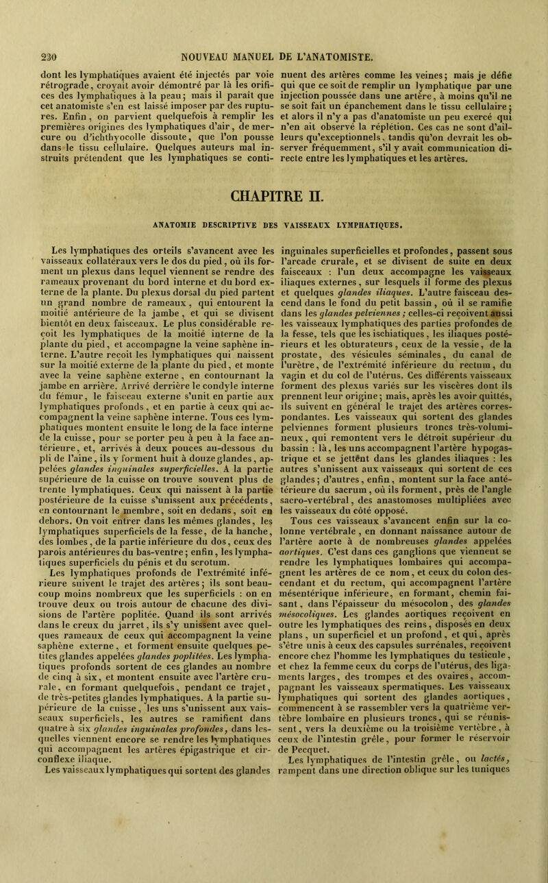 dont les lymphatiques avaient été injectés par voie rétrograde, croyait avoir démontré par là les orifi- ces des lymphatiques à la peau; mais il paraît que cet anatomiste s’en est laissé imposer par des ruptu- res. Enfin, on parvient quelquefois à remplir les premières origines des lymphatiques d’air, de mer- cure ou d’ichthyocolle dissoute, que l’on pousse dans le tissu cellulaire. Quelques auteurs mal in- struits prétendent que les lymphatiques se conti- nuent des artères comme les veines; mais Je défie qui que ce soit de remplir un lymphatique par une injection poussée dans une artère, à moins qu’il ne se soit fait un épanchement dans le tissu cellulaire | et alors il n’y a pas d’anatomiste un peu exercé qui n’en ail observé la réplétion. Ces cas ne sont d’ail- leurs qu’exceptionnels, tandis qu’on devrait les ob- server fréquemment, s’il y avait communication di- recte entre les lymphatiques et les artères. CHAPITRE H. ANATOMIE DESCRIPTIVE DES VAISSEAUX LYMPHATIQUES. Les lymphatiques des orteils s’avancent avec les vaisseaux collatéraux vers le dos du pied, où ils for- ment un plexus dans lequel viennent se rendre des rameaux provenant du bord interne et du bord ex- terne de la plante. Du plexus dorsal du pied partent un grand nombre de rameaux, qui entourent la moitié antérieure de la jambe, et qui se divisent bientôt en deux faisceaux. Le plus considérable re- çoit les lymphatiques de la moitié interne de la plante du pied, et accompagne la veine saphène in- terne. L’autre reçoit les lymphatiques qui naissent sur la moitié externe de la plante du pied, et monte avec la veine saphène externe, en contournant la jambe en arrière. Arrivé derrière le condyle interne du fémur, le fais(;eau externe s’unit en partie aux lymphatiques profonds , et en partie à ceux qui ac- compagnent la veine saphène interne. Tous ces lym- phatiques montent ensuite le long de la face interne de la cuisse, pour se porter peu à peu à la face an- térieure, et, arrivés à deux pouces au-dessous du pli de l’aine, ils y forment huit à douze glandes, ap- pelées glandes inguinales superficielles. A la partie supérieure de la cuisse on trouve souvent plus de trente lymphatiques. Ceux qui naissent à la partie postérieure de la cuisse s’unissent aux précédents, en contournant le membre, soit en dedans, soit en dehors. On voit entrer dans les mêmes glandes, les lymphatiques superficiels de la fesse, de la hanche, des lombes, de la partie inférieure du dos, ceux des parois antérieures du bas-ventre ; enfin, les lympha- tiques superficiels du pénis et du scrotum. Les lymphatiques profonds de l’extrémité infé- rieure suivent le trajet des artères ; ils sont beau- coup moins nombreux que les superficiels ; on en trouve deux ou trois autour de chacune des divi- sions de l’artère poplitée. Quand ils sont arrivés dans le creux du jarret, ils s’y unissent avec quel- ques rameaux de ceux qui accompagnent la veine saphène externe, et forment ensuite quelques pe- tites glandes appelées glandes poplitées. Les lympha- tiques profonds sortent de ces glandes au nombre de cinq à six, et montent ensuite avec l’artère cru- rale, en formant quelquefois, pendant ce trajet, (le très-petites glandes lymphatiques. A la partie su- périeure de la cuisse , les uns s’unissent aux vais- seaux superficiels, les autres se ramifient dans quatre à six glandes inguinales profondes, dans les- quelles viennent encore se rendre les lymphatiques qui accompagnent les artères épigastrique et cir- conflexe iliaque. Les vaisseaux lymphatiques qui sortent des glandes inguinales superficielles et profondes, passent sous l’arcade crurale, et se divisent de suite en deux faisceaux : Tun deux accompagne les vaisseaux iliaques externes, sur lesquels il forme des plexus et quelques glandes iliaques. L’autre faisceau des- cend dans le fond du petit bassin, où il se ramifie dans les glandes pelviennes ; celles-ci reçoivent aussi les vaisseaux lymphatiques des parties profondes de la fesse, tels que les ischiatiques , les iliaques posté- rieurs et les obturateurs, ceux de la vessie, de la prostate, des vésicules séminales, du canal de l’urètre, de l’extrémité inférieure du rectum, du vagin et du col de l’utérus. Ces différents vaisseaux forment des plexus variés sur les viscères dont ils prennent leur origine ; mais, après les avoir quittés, ils suivent en général le trajet des artères corres- pondantes. Les vaisseaux qui sortent des glandes pelviennes forment plusieurs troncs très-volumi- neux , qui remontent vers le détroit supérieur du bassin : là, les uns accompagnent l’artère hypogas- trique et se jettent dans les glandes iliaques : les autres s’unissent aux vaisseaux qui sortent de ces glandes ; d’autres, enfin, montent sur la face anté- térieure du sacrum, où ils forment, près de l’angle sacro-vertébral, des anastomoses multipliées avec les vaisseaux du côté opposé. Tous ces vaisseaux s’avancent enfin sur la co- lonne vertébrale , en donnant naissance autour de l’artère aorte à de nombreuses glandes appelées aortiques. C’est dans ces ganglions que viennent se rendre les lymphatiques lombaires qui accompa- gnent les artères de ce nom, et ceux du colon des- cendant et du rectum, qui accompagnent l’artère mésentérique inférieure, en formant, chemin fai- sant , dans l’épaisseur du mésocolon, des glandes mésocoliques. Les glandes aortiques reçoivent en outre les lymphatiques des reins, disposés en deux plans , un superficiel et un profond, et qui, après s’étre unis à ceux des capsules surrénales, reçoivent encore chez l’homme les lymphatiques du testicule, et chez la femme ceux du corps de l’utérus, des ligar ments larges, des trompes et des ovaires, accom- pagnant les vaisseaux spermatiques. Les vaisseaux lymphatiques qui sortent des glandes aortiques, commencent à se rassembler vers la quatrième ver- tèbre lombaire en plusieurs troncs, qui se réunis- sent , vers la deuxième ou la troisième vertèbre, à ceux de l’intestin grêle, pour former le réservoir de Pecquet. Les lymphatiques de l’intestin grêle, ou lactés, rampent dans une direction oblique sur les tuniques
