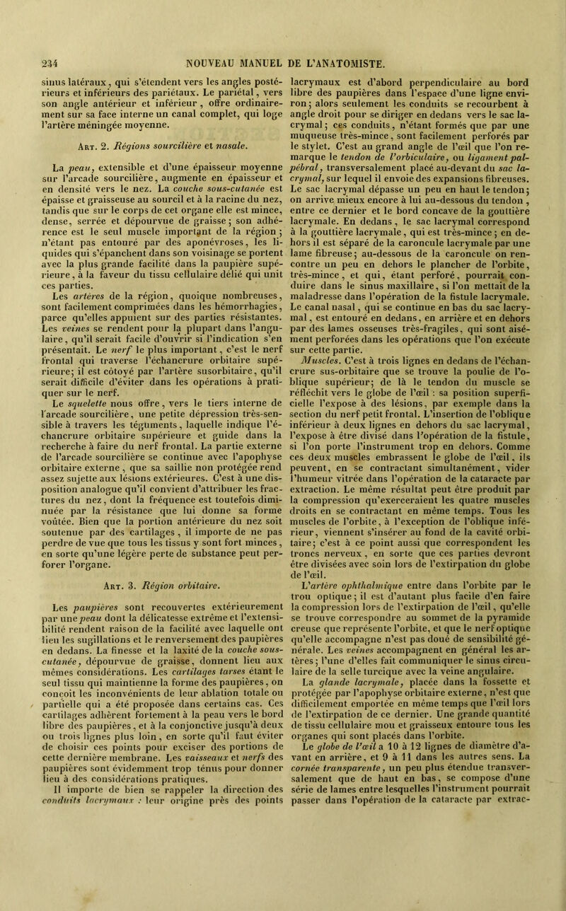 ■sinus latéraux, qui s’étendent vers les angles posté- rieurs et inférieurs des pariétaux. Le pariétal, vers son angle antérieur et inférieur , offre ordinaire- ment sur sa face interne un canal complet, qui loge l’artère méningée moyenne. Art. 2. Régions sourcilière et nasale. La jwau, extensible et d’une épaisseur moyenne sur l’arcade sourcilière, augmente en épaisseur et en densité vers le nez. La couche sous-cutanée est épaisse et graisseuse au sourcil et à la racine du nez, tandis que sur le corps de cet organe elle est mince, dense, serrée et dépourvue de graisse; son adhé- rence est le seul muscle important de la région ; n’étant pas entouré par des aponévroses, les li- quides qui s’épanchent dans son voisinage se portent avec la plus grande facilité dans la paupière supé- l'ieure, à la faveur du tissu cellulaire délié qui unit ces parties. Les artères de la région, quoique nombreuses, sont facilement comprimées dans les hémorrhagies, parce qu’elles appuient sur des parties résistantes. Les veines se rendent pour la plupart dans l’angu- laire , qu’il serait facile d’ouvrir si l’indication s’en présentait. Le nerf le plus important, c’est le nerf frontal qui traverse l’échancrure orbitaire supé- rieure; il est côtoyé par l’artère susorbitaire, qu’il serait difficile d’éviter dans les opérations à prati- quer sur le nerf. Le squelette nous offre, vers le tiers interne de l'arcade sourcilière, une petite dépression très-sen- sible à travers les téguments, laquelle indique l’é- chancrure orbitaire supérieure et guide dans la recherche à faire du nerf frontal. La partie externe de l’arcade sourcilière se continue avec l’apophyse orbitaire externe , que sa saillie non protégée rend assez sujette aux lésions extérieures. C’est à une dis- position analogue qu’il convient d’attribuer les frac- tures du nez, dont la fréquence est toutefois dimi- nuée par la résistance que lui donne sa forme voûtée. Bien que la portion antérieure du nez soit soutenue par des cartilages , il importe de ne pas perdre de vue que tous les tissus y sont fort minces, en sorte qu’une légère perte de substance peut per- forer l’organe. Art. 3. Région orbitaire. Les patqnères sont recouvertes extérieurement par une peau dont la délicatesse extrême et l’extensi- bilité rendent raison de la facilité avec laquelle ont lieu les sugillations et le renversement des paupières en dedans. La finesse et la laxité de la couche sous- cutanée ^ dépourvue de graisse, donnent lieu aux mêmes considérations. Les cartilages tarses étant le seul tissu qui maintienne la forme des paupières, on conçoit les inconvénients de leur ablation totale ou partielle qui a été proposée dans certains cas. Ces cartilages adhèrent fortement à la peau vers le bord libre des paupières, et à la conjonctive jusqu’à deux ou trois lignes plus loin, en sorte qu’il faut éviter de choisir ces points pour exciser des portions de cette dernière membrane. Les vaisseaux et nerfs des paupières sont évidemment trop ténus pour donner lieu à des considérations pratiques. Il importe de bien se rappeler la direction des conduits lacrymaux ; leur origine près des points lacrymaux est d’abord perpendiculaire au bord libre des paupières dans l’espace d’une ligne envi- ron ; alors seulement les conduits se recourbent à angle droit pour se diriger en dedans vers le sac la- crymal ; ces conduits, n’étant formés que par une muqueuse très-mince, sont facilement perforés par le stylet. C’est au grand angle de l’œil que l’on re- marque le tendon de l’orbiculaire, ou ligament pal- pébral, transversalement placé au-devant du sac la- crymal, sur lequel il envoie des expansions fibreuses. Le sac lacrymal dépasse un peu en haut le tendon ; on arrive mieux encore à lui au-dessous du tendon , entre ce dernier et le bord concave de la gouttière lacrymale. En dedans , le sac lacrymal correspond à la gouttière lacrymale, qui est très-mince ; en de- hors il est séparé de la caroncule lacrymale par une lame fibreuse; au-dessous de la caroncule on ren- contre un peu en dehors le plancher de l’orbite, très-mince , et qui, étant perforé, pourrait con- duire dans le sinus maxillaire, si l’on mettait de la maladresse dans l’opération de la fistule lacrymale. Le canal nasal, qui se continue en bas du sac lacry- mal , est entouré en dedans, en arrière et en dehors par des lames osseuses très-fragiles, qui sont aisé- ment perforées dans les opérations que l’on exécute sur cette partie. Muscles. C’est à trois lignes en dedans de l’échan- crure sus-orbitaire que se trouve la poulie de l’o- blique supérieur; de là le tendon du muscle se réfléchit vers le globe de l’œil : sa position superfi- cielle l’expose à des lésions, par exemple dans la section du nerf petit frontal. L’insertion de l’oblique inférieur à deux lignes en dehors du sac lacrymal, l’expose à être divisé dans l’opération de la fistule, si l’on porte l’instrument trop en dehors. Comme ces deux muscles embrassent le globe de l’œil, ils peuvent, en se contractant simultanément, vider l’humeur vitrée dans l’opération de la cataracte par extraction. Le même résultat peut être produit par la compression qu’exerceraient les quatre muscles droits en se contractant en même temps. Tous les muscles de l’orbite, à l’exception de l’oblique infé- rieur, viennent s’insérer au fond de la cavité orbi- taire; c’est à ce point aussi que correspondent les troncs nerveux, en sorte que ces parties devront être divisées avec soin lors de l’extirpation du globe de l’œil. L'artère ophthalmique entre dans l’orbite par le trou optique ; il est d’autant plus facile d’en faire la compression lors de l’extirpation de l’œil, qu’elle se trouve correspondre au sommet de la pyramide creuse que représente l’orbite, et que le nerf optique qu’elle accompagne n’est pas doué de sensibilité gé- nérale. Les veines accompagnent en général les ar- tères; l’une d’elles fait communiquer le .sinus circu- laire de la selle turcique avec la veine angulaire. La glande lacrymale, placée dans la fossette et protégée par l’apophyse orbitaire externe, n’est que difficilement emportée en même temps que l’œil lors (le l’extirpation de ce dernier. Une grande quantité de tissu cellulaire mou et graisseux entoure tous les organes qui sont placés dans l’orbite. Le globe de l’œil a 10 à 12 lignes de diamètre d’a- vant en arrière, et 9 à 11 dans les autres sens. La cornée transparente, un peu plus étendue transver- salement que de haut en bas, se compose d’une série de lames entre lesquelles l’instrument pourrait passer dans l’opération de la cataracte par extrac-