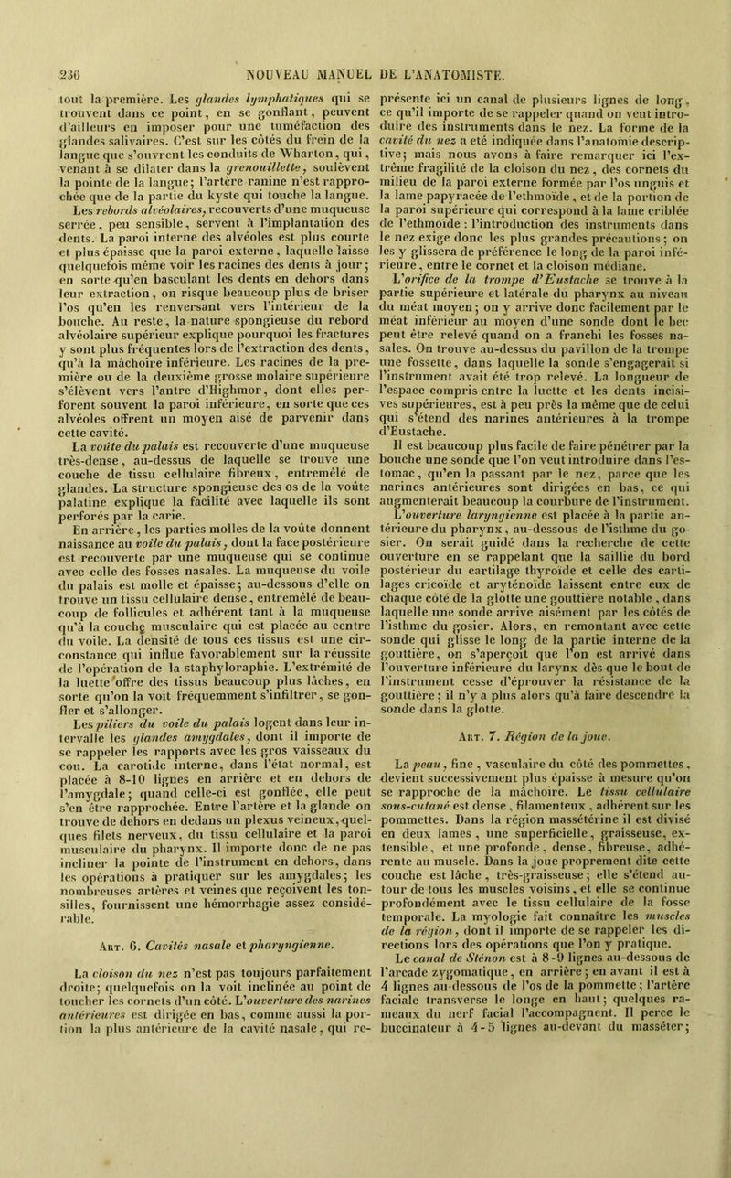 tout la première. Les (jlandes lymphatiques qui se iroiivent dans ce point, en se gonflant, peuvent d’ailleurs en imposer pour une tuméfaction des glandes salivaires. C’est sur les côtés du frein de la langue que s’ouvrent les conduits de Wharton, qui, venant à se dilater dans la grenouillette, soulèvent la pointe de la langue; l’artère ranine n’est rappro- chée que de la partie du kyste qui touche la langue. Les rebords alvéolaires, recouverts d’une muqueuse serrée, peu sensible, servent à l’implantation des dents. La paroi interne des alvéoles est plus courte et plus épaisse que la paroi externe , laquelle laisse quelquefois même voir les racines des dents à jour ; en sorte qu’en basculant les dents en dehors dans leur extraction, on risque beaucoup plus de briser l’os qu’en les renversant vers l’intérieur de la bouche. Au reste, la nature spongieuse du rebord alvéolaire supérieur explique pourquoi les fractures y sont plus fréquentes lors de l’extraction des dents, qu’<à la mâchoire inférieure. Les racines de la pre- mière ou de la deuxième grosse molaire supérieure s’élèvent vers l’antre d’Highmor, dont elles per- forent souvent la paroi inférieure, en sorte que ces alvéoles offrent un moyen aisé de parvenir dans cette cavité. La voûte du palais est recouverte d’une muqueuse très-dense, au-dessus de laquelle se trouve une couche de tissu cellulaire fibreux, entremêlé de glandes. La structure spongieuse des os dç la voûte palatine explique la facilité avec laquelle ils sont perforés par la carie. En arrière, les parties molles de la voûte donnent naissance au voile du palais, dont la face postérieure est recouverte par une muqueuse qui se continue avec celle des fosses nasales. La muqueuse du voile du palais est molle et épaisse; au-dessous d’elle on trouve un tissu cellulaire dense, entremêlé de beau- coup de follicules et adhérent tant à la muqueuse qu’à la couchg musculaire qui est placée au centre du voile. La densité de tous ces tissus est une cir- constance qui influe favorablement sur la réussite «le l’opération de la staphyloraphie. L’extrémité de la luette'offre des tissus beaucoup plus lâches, en sorte qu’on la voit fréquemment s’infiltrer, se gon- fler et s’allonger. piliers du voile du palais logent dans leur in- tervalle les glandes amygdales, dont il importe de se rappeler ies rapports avec les gros vaisseaux du cou. La carotiile interne, dans l’état normal, est placée à 8-10 lignes en arrière et en dehors de l’amygdale; quand celle-ci est gonflée, elle petit s’en être rapprochée. Entre l’artère et la glande on trouve de dehors en dedans un plexus veineux,quel- ([ues filets nerveux, du tissu cellulaire et la paroi musculaire du pharynx. Il importe donc de ne pas incliner la pointe de l’instrument en dehors, dans les operations à pratiquer sur les amygdales; les nombreuses artères et veines que reçoivent les ton- .silles, fournissent une hémorrhagie assez considé- rable. Art. g. Cavités nasale et pharyngienne. La cloison du nez n’est pas toujours parfaitement droite; «luelquefois on la voit inclinée au point de toucher les cornets d’un côté. 'Vouverture des narines antérieures est dirigée en bas, comme aussi la por- tion la plus antérieure de la cavité nasale, qui re- présente ici un canal de plusieurs lignes de long, ce qu’il importe de se rappeler quand on veut intro- duire des instruments dans le nez. La forme de la cavité du nez a été indiquée dans l’anatomie descrip- tive; mais nous avons à faire remarquer ici l’e.x- trême fragilité de la cloison du nez, des cornets du milieu de la paroi externe formée par l’os unguis et la lame papyracée de l’ethmoïde , et de la portion de la paroi supérieure qui correspond à la lame criblée de Tethmoïde : l’introduction des instruments dans le nez exige donc les plus grandes précautions; on les y glissera de préférence le long de la paroi infé- rieure, entre le cornet et la cloison médiane. orifice de la trompe d’Eustache se trouve à la partie supérieure et latérale du pharynx au niveau du méat moyen; on y arrive donc facilement par le méat inférieur au moyen d’une sonde dont le bec peut être relevé quand on a franchi les fosses na- sales. On trouve au-dessus du pavillon de la trompe une fossette, dans laquelle la sonde s’engagerait si l’instrument avait été trop relevé. La longueur de l’espace compris entre la luette et les dents incisi- ves supérieures, est à peu près la même que de celui qui s’étend des narines antérieures à la trompe d’Eustache. Il est beaucoup plus facile de faire pénétrer par la bouche une sonde que l’on veut introduire ilans l’es- tomac , qu’en la passant par le nez, parce que les narines antérieures sont dirigées en bas, ce qui augmenterait beaucoup la courbure de l’instrument. V ouverture laryngienne est placée à la partie an- térieure du pharynx , au-dessous de l’isthme du go- sier. On serait guidé dans la recherche de celte ouverture en se rappelant que la saillie du bord postérieur du cartilage thyroïde et celle des carti- lages cricoïde et aryténoïde laissent entre eux de chaque côté de la glotte une gouttière notable , dans laquelle une sonde arrive aisément par les côtés de l’isthme du gosier. Alors, en remontant avec cette sonde qui glisse le long de la partie interne de la gouttière, on s’aperçoit que l’on est arrivé dans l’ouverture inférieure du larynx dès que le bout de l’instrument cesse d’éprouver la résistance de la gouttière ; il n’y a plus alors qu’à faire descendre la sonde dans la glotte. Art. 7. Région de la joue. La peau, fine , vasculaire du côté des pommettes, devient successivement plus épaisse à mesure qu’on se rapproche de la mâchoire. Le tissu cellulaire sous-cutané est dense, filamenteux . adhérent sur les pommettes. Dans la région massétérine il est divisé en deux lames, une superficielle, graisseuse, ex- tensible, et une profonde, dense, fibreuse, adhé- rente au muscle. Dans la joue proprement dite cette couche est lâche, très-graisseuse ; elle s’étend au- tour de tous les muscles voisins,et elle se continue profondément avec le tissu cellulaire de la fosse temporale. La rayologie fait connaître les muscles de la région, dont il importe de se rappeler les di- rections lors des opérations que l’on y pratique. Le canal de Sténon est à 8-9 lignes au-dessous de l’arcade zygomatique, en arrière ; en avant il est à 4 lignes au-dessous de l’os de la pommette ; l’artère faciale transverse le longe en haut; quelques ra- meaux du nerf facial l’accompagnent. Il perce le buccinateur à 4-5 lignes au-devant du masséler;