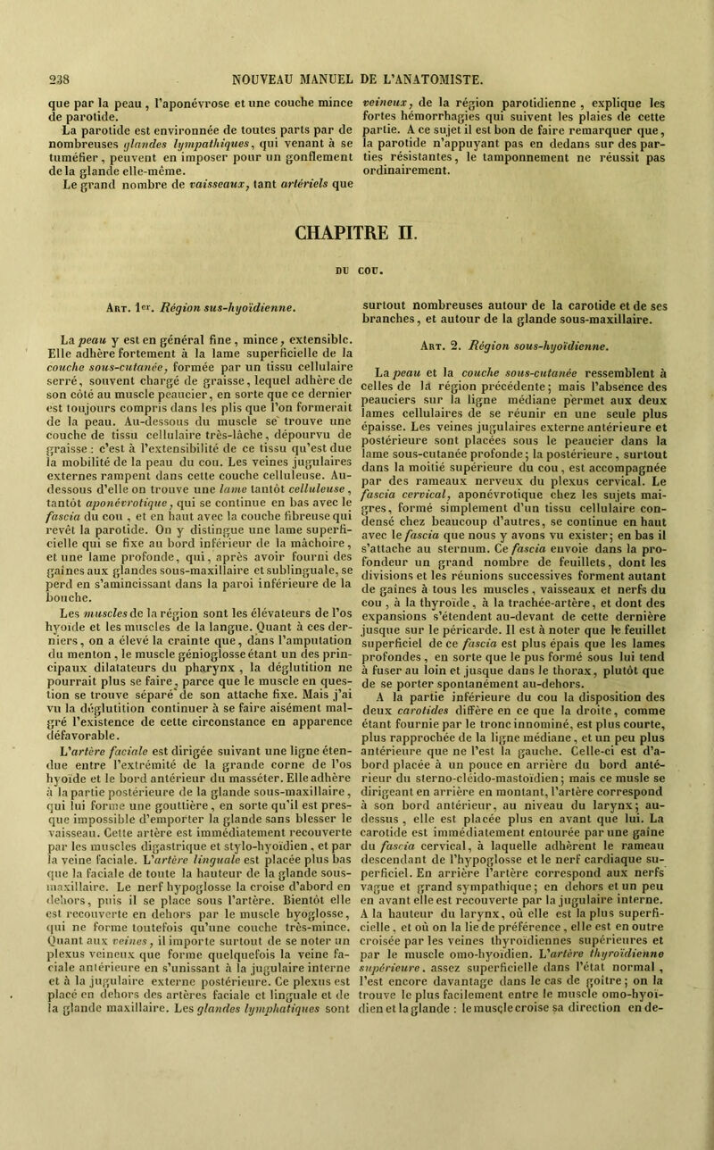 que par la peau , l’aponévrose et une couche mince de parotide. La parotide est environnée de toutes parts par de nombreuses ijlandes lympathiques, qui venant à se tuméfier, peuvent en imposer pour un gonflement de la glande elle-même. Le grand nombre de vaisseaux, tant artériels que veineux, de la région parotidienne, explique les fortes hémorrhagies qui suivent les plaies de cette partie. A ce sujet il est bon de faire remarquer que, la parotide n’appuyant pas en dedans sur des par- ties résistantes, le tamponnement ne réussit pas ordinairement. CHAPITRE H. DU COU. Art. !«>'. Région sus-hyoïdienne. ha. peau y est en général fine, mince, extensible. Elle adhère fortement à la lame superficielle de la couche sous-cutanée, formée par un tissu cellulaire serré, souvent chargé de graisse, lequel adhère de son côté au muscle peaucier, en sorte que ce dernier est toujours compris dans les plis que l’on formerait de la peau. Au-dessous du muscle se' trouve une couche de tissu cellulaire très-lâche, dépourvu de graisse : c’est à l’extensibilité de ce tissu qu’est due la mobilité de la peau du cou. Les veines jugulaires externes rampent dans cette couche celluleuse. Au- dessous d’elle on trouve une lame tantôt celluleuse , tantôt aponévrotique, qui se continue en bas avec le fascia du cou , et en haut avec la couche fibreuse qui revêt la parotide. On y distingue une lame superfi- cielle qui se fixe au bord inférieur de la mâchoire, et une lame profonde, qui, après avoir fourni des gaines aux glandes sous-maxillaire et sublinguale, se perd en s’amincissant dans la paroi inférieure de la bouche. Les muscles de la région sont les élévateurs de l’os hyoïde et les muscles de la langue. Quant à ces der- niers, on a élevé la crainte que, dans l’amputation du menton , le muscle génioglosseétant un des prin- cipaux dilatateurs du pharynx , la déglutition ne pourrait plus se faire^ parce que le muscle en ques- tion se trouve séparé de son attache fixe. Mais j’ai vu la déglutition continuer à se faire aisément mal- gré l’e.xistence de cette circonstance en apparence défavorable. L'artère faciale est dirigée suivant une ligne éten- due entre l’extrémité de la grande corne de l’os hyoïde et le bord antérieur du masséter. Elle adhère à bipartie postérieure de la glande sous-maxillaire, qui lui forme une gouttière , en sorte qu’il est pres- que impossible d’emporter la glande sans blesser le vaisseau. Cette artère est immédiatement recouverte par les muscles digastrique et stylo-hyoïdien , et par la veine faciale. L'artère linguale est placée plus bas que la faciale de toute la hauteur de la glande sous- maxillaire. Le nerf hypoglosse la croise d’abord en ile’iioi's, puis il se place sous l’artère. Bientôt elle est recouverte en dehors par le muscle byoglosse, qui ne forme toutefois qu’une couche très-mince. Quant aux veines, il importe surtout de se noter un plexus veineux que forme quelquefois la veine fa- ciale antérieure en s’unissant à la jugulaire interne et à la jugulaire externe postérieure. Ce plexus est placé en dehors des artères faciale et linguale et de la glande maxillaire. Les glandes lymphatiques sont surtout nombreuses autour de la carotide et de ses branches, et autour de la glande sous-maxillaire. Art. 2. Région sous-hyoïdienne. La peau et la couche sous-cutanée ressemblent à celles de la région précédente ; mais l’absence des peauciers sur la ligne médiane permet aux deux lames cellulaires de se réunir en une seule plus épaisse. Les veines jugulaires externe antérieure et postérieure sont placées sous le peaucier dans la lame sous-cutanée profonde ; la postérieure, surtout dans la moitié supérieure du cou , est accompagnée par des rameaux nerveux du plexus cervical. Le fascia cervical, aponévrotique chez les sujets mai- gres, formé simplement d’un tissu cellulaire con- densé chez beaucoup d’autres, se continue en haut avec le fascia que nous y avons vu exister; en bas il s’attache au sternum. Ce fascia envoie dans la pro- fondeur un grand nombre de feuillets, dont les divisions et les réunions successives forment autant de gaines à tous les muscles, vaisseaux et nerfs du cou , à la thyroïde, à la trachée-artère, et dont des expansions s’étendent au-devant de cette dernière jusque sur le péricarde. Il est à noter que le feuillet superficiel de ce fascia est plus épais que les lames profondes , en sorte que le pus formé sous lui tend à fuser au loin et jusque dans le thorax, plutôt que de se porter spontanément au-dehors. A la partie inférieure du cou la disposition des deux carotides diffère en ce que la droite, comme étant fournie par le tronc innominé, est plus courte, plus rapprochée de la ligne médiane, et un peu plus antérieure que ne l’est la gauche. Celle-ci est d’a- bord placée à un pouce en arrière du bord anté- rieur du sterno-cléido-mastoïdien; mais ce musle se dirigeant en arrière en montant, l’artère correspond à son bord antérieur, au niveau du larynx; au- dessus, elle est placée plus en avant que lui. La carotide est immédiatement entourée par une gaine du fascia cervical, à laquelle adhèrent le rameau descendant de l’hypoglosse et le nerf cardiaque su- perficiel. En arrière l’artère correspond aux nerfs vague et grand sympathique ; en dehors et un peu en avant elle est recouverte par la jugulaire interne. A la hauteur du larynx, où elle est la plus superfi- cielle , et où on la lie de préférence, elle est en outre croisée par les veines thyroïdiennes supérieures et par le muscle omo-hyoïdien. L'artère thyroïdienne supérieure. assez superficielle dans l’état normal , l’est encore davantage dans le cas de goitre; on la trouve le plus facilement entre le muscle omo-hyoï- dien et la glande : lerausçlecroise sa direction ende-