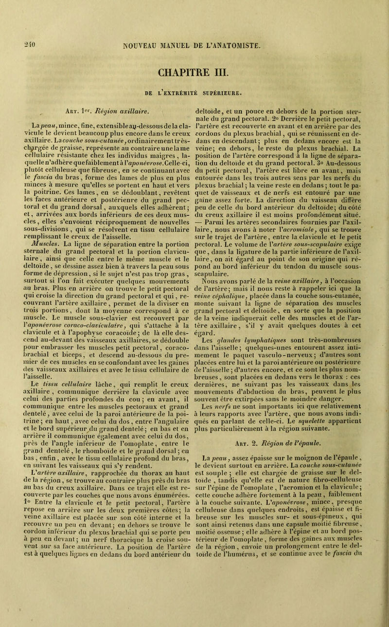 CHAPITRE III. DE l’extrémité SDPÉRIELRE. Art. Réyion axillaire. La/jea«, mince, fine, extensibleay-dessous de la cla- vicule le devient beaucoup plus encore dans le creux axillaire, hacouche so/<s-c!<to/iée,ordinairementtrès- chprgée dégraissé, représente au contraire une lame cellulaire résistante chez les individus maigres, la- quelle n’adhère que faiblement àl’o/jowérrose. Celle-ci, plutôt celluleuse que fibreuse, en se continuant avec le fascia du bras, forme des lames de plus en plus minces à mesure qu’elles se portent en haut et vers la poitrine. Ces lames, en se dédoublant, revêtent les faces antérieure et postérieure du grand pec- toral et du grand dorsal, auxquels elles adhèrent ; et, arrivées aux bords inférieurs de ces deux mus- cles , elles s’envoient réciproquement de nouvelles sous-divisions , qui se résolvent en tissu cellulaire remplissant le creux de l’aisselle. Muscles. La ligne de séparation entre la portion sternale du grand peetoral et la portion clavieu- laire, ainsi que celle entre le même musele et le deltoïde, se dessine assez bien à travers la peau sous forme de dépression, si le sujet n’est pas trop gras , surtout si l’on fait exéeuter quelques mouvements au bras. Plus en arrière on trouve le petit peetoral qui croise la direction du grand pectoral et qui, re- couvrant l’artère axillaire , permet de la diviser en trois portions, dont la moyenne correspond à ce muscle. Le muscle sous-clavier est recouvert par Vaponévrose coraco-claviculaire, qui s’attache à la clavicule et à l’apophyse coracoïde ; de là elle des- cend au-devant des vaisseaux axillaires, se dédouble pour embrasser les muscles petit pectoral, coraco- brachial et biceps, et descend au-dessous du pre- mier de ces muscles en se confondant avec les gaines (les vaisseau.x axillaires et avec le tissu cellulaire de l’aisselle. Le tissu cellulaire lâche, qui remplit le creux axillaire , communique derrière la clavicule avec celui des parties profondes du cou ; en avant, il communique entre les muscles pectoraux et grand dentelé, avec celui de la paroi antérieure de la poi- trine ; en haut, avec celui du dos , entre l’angulaire et le bord supérieur du grand dentelé; en bas et en arrière il communique également avec celui du dos, près de l’angle inférieur de l’omoplate, entre le grand dentelé , le rhomboïde et le grand dorsal ; en bas , enfin , avec le tissu cellulaire profond du bras, en suivant les vaisseaux qui s’y rendent. h'artère axillaire, rapprochée du thorax au haut de la région, se trouve au contraire plus près du bras au bas du creux axillaire. Dans ce trajet elle est re- couverte parles couches que nous avons énumérées, lo Entre la clavicule et le petit pectoral, l’artère repose en arrière sur les deux premières côtes; la veine axillaire est placée sur son côté interne et la recouvre un peu en devant; en dehors se trouve le cordon inférieur du plexus brachial qui se porte peu à peu en devant ; un nerf thoracique la croise sou- vent sur sa face antérieure. La position de l’artère est à quelques lignes en dedans du bord antérieur du deltoïde, et un pouce en dehors de la portion ster- nale du grand pectoral. 2° Derrière le petit pectoral, l’artère est recouverte en avant et en arrière par des cordons dn plexus brachial, qui se réunissent en de- dans en descendant ; plus en dedans encore est la veine; en dehors, le reste du plexus brachial. La position de l’artère correspond à la ligne de sépara- tion du deltoïde et du grand pectoral. 3» Au-dessous du petit pectoral, l’artère est libre en avant, mais entourée dans les trois autres sens par les nerfs du plexus brachial ; la veine reste en dedans ; tout le pa- quet de vaisseaux et de nerfs est entouré par une gaine assez forte. La direction du vaisseau diffère peu de celle du bord antérieur du deltoïde; du côté du creux axillaire il est moins profondément situé. — Parmi les artères secondaires fournies par l’axil- laire, nous avons à noter Vacromiale, qui se trouve sur le trajet de l’artère, entre la clavicule et le petit pectoral. Le volume de Vartère sous-scapulaire exige que, dans la ligature de la partie inférieure de l’axil- laire, on ait égard au point de son origine qui ré- pond au bord inférieur du tendon du muscle sous- scapulaire. Nous avons parlé de la veitie axillaire, à l’occasion de l’artère; mais il nous reste à rappeler ici que la veine céphalique, placée dans la couche sous-cutanée, monte suivant la ligne de séparation des muscles grand pectoral et deltoïde, en sorte que la position de la veine indiquerait celle des muscles et de l’ar- tère axillaire, s’il y avait quelques doutes à cet égard. Les glandes lymphatiques sont très-nombreuses dans l’aisselle; quelques-unes entourent assez inti- mement le paquet vasculo - nerveux ; d’autres sont placées entre lui et la paroi antérieure ou postérieure de l’aisselle ; d’autres encore, et ce sont les plus nom- breuses , sont placées en declans vers le thorax : ces dernières, ne suivant pas les vaisseaux dans les mouvements d’abduction du bras, peuvent le plus souvent être extirpées sans le moindre danger. Les nerfs ne sont importants ici que relativement à leurs rapports avec l’artère, que nous avons indi- qués en parlant de celle-ci. Le squelette appartient plus particulièrement à la région suivante. Art. 2. Région de l’épaule. La peau, assez épaisse sur le moignon de l’épaule , le devient surtout en arrière, hocouche sous-cutanée est souple ; elle est chargée de graisse sur le del^ toïde , tandis qu’elle est de nature fibro-celluleuse sur l’épine de l’omoplate , l’acromion et la clavicule; cette couche adhère fortement à la peau , faiblement à la couche suivante. Vaponévrose, mince, presque celluleuse dans quelques endroits, est épaisse et fi- breuse sur les muscles sur- et sous-épineux, qui sont ainsi retenus dans une capsule moitié fibreuse, moitié osseuse ; elle adhère à l’épine et au bord pos- térieur de l’omoplate, forme des gaines aux muscles de la région, envoie un prolongement entre le del- toïde de l’humérus, et se continue avec le fascia du