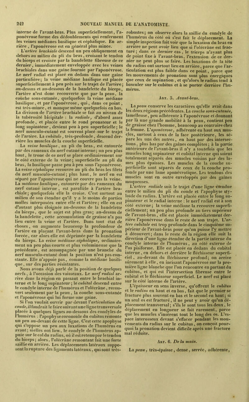 interne de l’avant-bras. Plus superficiellement, l’a- ponévrose forme des dédoublements qui renferment les veines médianes basilique et céphalique. En ar- rière , l’aponévrose est en général plus mince. Vai-tùre brachiale descend un peu obliquement en dehors au milieu du pli du bras, croisant le tendon du biceps et croisée par la bandelette fibreuse de ce dernier, immédiatement enveloppée avec les veines brachiales dans une gaine fournie par l’aponévrose. Le nerf radial est placé en dedans dans une gaine particulière; la veine médiane basilique est placée superficiellement à peu près sur le trajet de l’artère; au-dessus et au-dessous de la bandelette du biceps, l’artère n’est donc recouverte que par la peau, la couche sous-cutanée, quelquefois la veine médiane basilique, et par l’aponévrose, qui, dans ce point, est très-mince, et manque même quelquefois en bas. La division de l’artère brachiale se fait au niveau de la tubérosité bicipitale : la radiale j d’abord assez profonde, et placée entre le rond pronateur et le long supinateur, devient peu à peu superficielle; le nerf musculo-cutané est souvent placé sur le trajet de l’artère. La cubitale, très-profonde , descend der- rière les muscles delà couche superficielle. La veine basilique, au pli du bras, est entourée par des rameaux du nerf cutané interne; un peu plus haut, le tronc de ce nerf se place ordinairement sur le côté externe de la veine; superficielle au pli du bras, la basilique passe peu à peu sous l’aponévrose. La veine céphalique recouvre au pli du bras les filets du nerf musculo-cutané; plus haut, le nerf en est séparé par l’aponévrose qui ne couvre pas la veine. La médiane basilique, entourée par des rameaux du nerf cutané interne , est parallèle à l’artère bra- chiale; quelquefois elle la croise. C’est surtout au milieu de son étendue qu’il y a le moins de parties molles interposées entre elle et l’artère ; elle en est d’autant plus éloignée au-dessous de la bandelette du biceps, que le sujet est plus gras; au-dessus de la bandelette , cette accumulation de graisse n’a pas lieu entre la veine et l’artère. Dans tout état de choses, on augmente beaucoup la profondeur de l’artère en plaçant l’avant-bras dans la pronation forcée, car alors elle est déprimée par la bandelette du biceps. La veine médiane céphcdique, ordinaire- ment un peu plus courte et plus volumineuse que la précédente, est accompagnée par une branche du nerf musculo-cutané dont la position n’est pas con- stante. Elle n’appuie pas, comme la médiane basili- que, sur des parties résistantes. Nous avons déjà parlé de la position de quelques nerfs , à l’occasion des vaisseaux. Le nerf radial ar- rive dans la région en passant entre le brachial in- terne et le long supinateur ; \e cubital descend entre le condyle interne de l’humérus et l’olécrâne, recou- vert seulement par la peau , la couche sous-cutanée et l’aponévrose qui lui forme une gaine. Si l’on voulait ouvrir par devant Varticulation du coude, U faudrait le faire suivant une ligne transversale placée à quelques lignes au-dessous des condyles de riiumérus ; l’apophyse coronoïde du cubitus remonte un peu au-devant de cette ligne. C’est cette apophyse qui s’oppose un peu aux luxations de l’humérus en avant; sielles ont lieu, le condyle de l’humérus ap- puie sur le col du radius, où il est retenu par le tendon du biceps ; alors. l’olécrâne remontant fait une forte saillie en arrière. Les déplacements latéraux suppo- sent la rupture des ligaments latéraux, qui sont très- robustes ; on observe alors la saillie du condyle de l’humérus du côté où s’est fait le déplacement. La simple inspection fait voir que la luxation du bras en arrière ne peut avoir lieu que si l’olécrâne est frac- turé; dans ce dernier cas , le triceps n’ayant plus de point fixe à l’avant-bras, l’extension de ce der- nier ne peut plus se faire. Les luxations de la tête du radius ont surtout lieu en arrière, parce que l’ar- ticulation est plus faible dans ce point, parce que les mouvements de pronation sont plus énergiques que ceux de supination , et qu’alors le radius tend à basculer sur le cubitus et à se porter derrière l’hu- mérus. Art. 3. Avant-bras, La peau conserve les caractères qu’elle avait dans les deux régions précédentes. La couche sous-cutanée, lamelleuse, peu adhérente à l’aponévrose et donnant par là une grande mobilité à la peau, contient peu de graisse chez l’homme, beaucoup au contraire chez la femme. L'aponévrose, adhérente en haut aux mus- cles, surtout à ceux de la face postérieure, les sé- pare les uns des autres, en haut par des intersec- tions , plus bas par des gaines complètes ; à la partie antérieure de l’avant-bras il n’y a toutefois que les muscles long supinateur et cubital interne qui soient totalement séparés des muscles voisins par des la- mes plus épaisses. Les muscles de la couche su- perficielle sont séparés de ceux de la couche pro- fonde par une lame aponévrotique. Les tendons des muscles sont en outre enveloppés par des gaines muqueuses. L'artère radiale suit le trajet d’une ligne étendue entre le milieu du pli du coude et l’apophyse sty- loïde du radius. L’artère est placée entre le long su- pinateur et le radial interne ; le nerf radial est à son côté externe; la veine médiane la recouvre superfi- ciellement; un peu plus profonde au tiers supérieur de l’avant-bras, elle est placée immédiatement der- rière l’aponévrose dans le reste de son trajet. L’or- tère cubitale est trop profonde dans le cinquième su- périeur de l’avant-bras pour qu’on puisse l’y mettre à découvert; dans le reste de la région elle suit la direction d’une ligne étendue de la partie interne du condyle interne de l’humérus, au côté externe de l’os pisiforme. Elle est placée en dedans du cubital interne , en dehors et derrière le fléchisseur superfi- ciel, au-devant du fléchisseur profond; on arrive sûrement à elle, en incisant l’aponévrose sur la pre- mière ligne blanche que l’on rencontre en partant du cubitus, et qui est l’intersection fibreuse entre le cubital et le fléchisseur superficiel. Le nerf est placé sur le côté interne de l’artère. L’épaisseur en sens inverse, qu’offrent le cubitus et le radius en haut et en bas, fait que le premier se fracture plus souvent en bas et le second en haut; si un seul os est fracturé, il ne peut y avoir qu’un dé- placement transversal ; s’ils le sont tous les deux, le déplacement en longueur se fait rarement, parce que les muscles s’insèrent tout le long des os. L’es- pace interosseux devant s’effacer pendant les mou- vements du radius sur le cubitus, on conçoit pour- quoi la pronation devient difficile après une fracture mal réduite. Art. 6. De la main. La peau, très-épaisse, dense, serrée, adhérente.