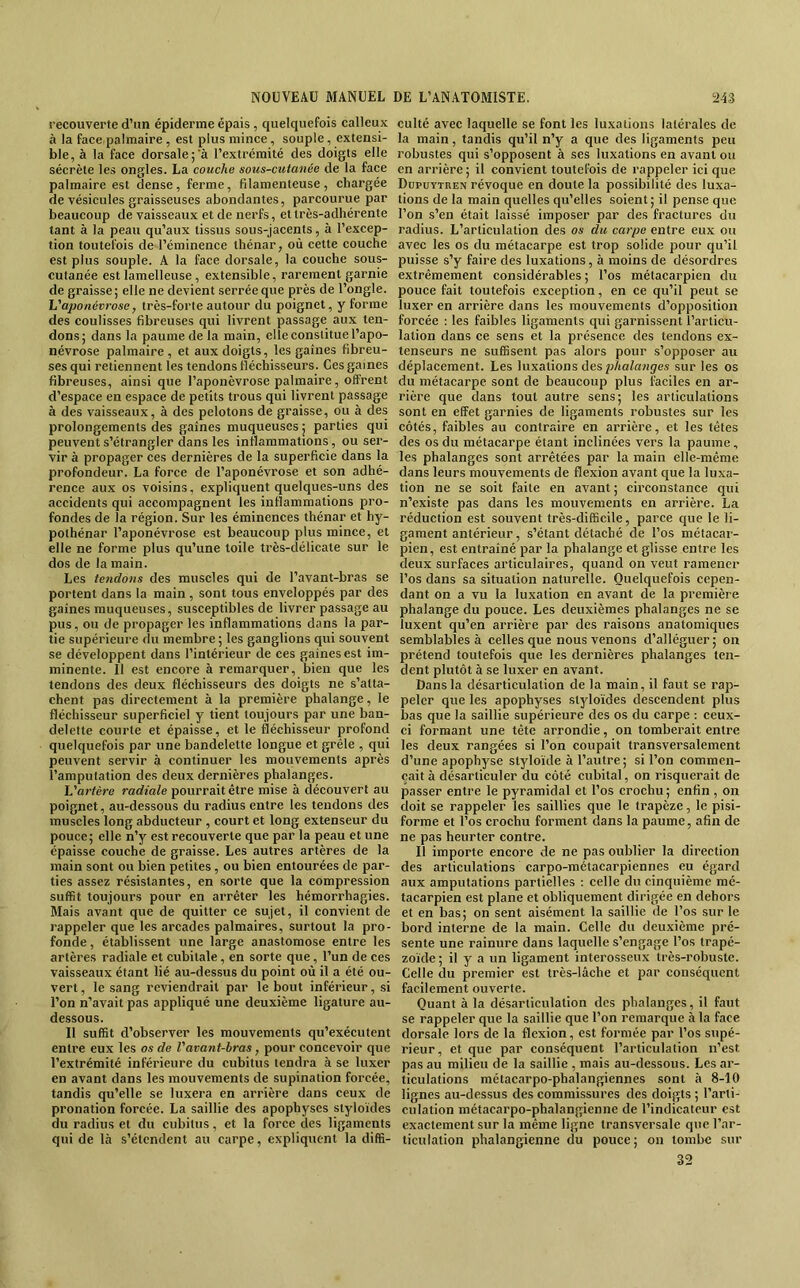 recouverte d’un épiderme épais , quelquefois calleux à la face,palmaire , est plus mince, souple, extensi- ble, à la face dorsale ;’à l’extrémité des doigts elle sécrète les ongles. La couche sous-cutanée de la face palmaire est dense, ferme, filamenteuse, chargée de vésicules graisseuses abondantes, parcourue par beaucoup de vaisseaux et de nerfs, et très-adhérente tant à la peau qu’aux tissus sous-jacents, à l’excep- tion toutefois de l’éminence ihénar, où cette couche est plus souple. A la face dorsale, la couche sous- cutanée est lamelleuse, extensible, rarement garnie de graisse; elle ne devient serrée que près de l’ongle. h'ajmnévrose, très-forte autour du poignet, y forme des coulisses fibreuses qui livrent passage aux ten- dons; dans la paume de la main, elle constitue l’apo- névrose palmaire, et aux doigts, les gaines fibreu- ses qui retiennent les tendons fléchisseurs. Ces gaines fibreuses, ainsi que l’aponévrose palmaire, olf'rent d’espace en espace de petits trous qui livrent passage à des vaisseaux, à des pelotons de graisse, ou à des prolongements des gaines muqueuses ; parties qui peuvent s’étrangler dans les inflammations, ou ser- vir à propager ces dernières de la superficie dans la profondeur. La force de l’aponévrose et son adhé- rence aux os voisins, expliquent quelques-uns des accidents qui accompagnent les inflammations pro- fondes de la région. Sur les éminences thénar et hy- pothénar l’aponévrose est beaucoup plus mince, et elle ne forme plus qu’une toile très-délicate sur le dos de la main. Les tendons des muscles qui de l’avant-bras se portent dans la main, sont tous enveloppés par des gaines muqueuses, susceptibles de livrer passage au pus, ou de propager les inflammations dans la par- tie supérieure du membre; les ganglions qui souvent se développent dans l’intérieur de ces gaines est im- minente. Il est encore à remarquer, bien que les tendons des deux fléchisseurs des doigts ne s’atta- chent pas directement à la première phalange, le fléchisseur superficiel y tient toujours par une ban- delette courte et épaisse, et le fléchisseur profond quelquefois par une bandelette longue et grêle , qui peuvent servir à continuer les mouvements après l’amputation des deux dernières phalanges. h'artère radiale pourrait être mise à découvert au poignet, au-dessous du radius entre les tendons des muscles long abducteur , court et long extenseur du pouce; elle n’y est recouverte que par la peau et une épaisse couche de graisse. Les autres artères de la main sont ou bien petites, ou bien entourées de par- ties assez résistantes, en sorte que la compression suffit toujours pour en arrêter les hémorrhagies. Mais avant que de quitter ce sujet, il convient de rappeler que les arcades palmaires, surtout la pro- fonde , établissent une large anastomose entre les artères radiale et cubitale, en sorte que, l’un de ces vaisseaux étant lié au-dessus du point où il a été ou- vert, le sang reviendrait par le bout inférieur, si l’on n’avait pas appliqué une deuxième ligature au- dessous. Il suffit d’observer les mouvements qu’exécutent entre eux les os de Vavant-bras, pour concevoir que l’extrémité inférieure du cubitus tendra à se luxer en avant dans les mouvements de supination forcée, tandis qu’elle se luxera en arrière dans ceux de pronation forcée. La saillie des apophyses siyloïdes du radius et du cubitus, et la force des ligaments qui de là s’étendent au carpe, expliquent la diffi- culté avec laquelle se font les luxations latérales de la main, tandis qu’il n’y a que des ligaments peu robustes qui s’opposent à ses luxations en avant ou en arrière; il convient toutefois de rappeler ici que Dupuytren révoque en doute la possibilité des luxa- tions de la main quelles qu’elles soient ; il pense que l’on s’en était laissé imposer par des fractures du radius. L’articulation des os du carpe entre eux ou avec les os du métacarpe est trop solide pour qu’il puisse s’y faire des luxations, à moins de désordres extrêmement considérables ; l’os métacarpien du pouce fait toutefois exception, en ce qu’il peut se luxer en arrière dans les mouvements d’opposition forcée : les faibles ligaments qui garnissent l’articu- lation dans ce sens et la présence des tendons ex- tenseurs ne suffisent pas alors pour s’opposer au déplacement. Les luxations des p/ta/awjes sur les os du métacarpe sont de beaucoup plus faciles en ar- rière que dans tout autre sens; les articulations sont en effet garnies de ligaments robustes sur les côtés, faibles au contraire en arrière, et les tètes des os du métacarpe étant inclinées vers la paume, les phalanges sont arrêtées par la main elle-même dans leurs mouvements de flexion avant que la luxa- tion ne se soit faite en avant ; circonstance qui n’existe pas dans les mouvements en arrière. La réduction est souvent très-difficile, parce que le li- gament antérieur, s’étant détaché de l’os métacar- pien, est entraîné par la phalange et glisse entre les deux surfaces articulaires, quand on veut ramener l’os dans sa situation naturelle. Quelquefois cepen- dant on a vu la luxation en avant de la première phalange du pouce. Les deuxièmes phalanges ne se luxent qu’en arrière par des raisons anatomiques semblables à celles que nous venons d’alléguer; on prétend toutefois que les dernières phalanges ten- dent plutôt à se luxer en avant. Dans la désarticulation de la main, il faut se rap- peler que les apophyses styloïdes descendent plus bas que la saillie supérieure des os du carpe : ceux- ci formant une tête arrondie, on tomberait entre les deux rangées si l’on coupait transversalement d’une apophyse slyloïde à l’autre; si l’on commen- çait à désarticuler du côté cubital, on risquerait de passer entre le pyramidal et l’os crochu; enfin , on doit se rappeler les saillies que le trapèze, le pisi- forme et l’os crochu forment dans la paume, afin de ne pas heurter contre. Il importe encore de ne pas oublier la direction des articulations carpo-métacarpiennes eu égard aux amputations partielles : celle du cinquième mé- tacarpien est plane et obliquement dirigée en dehors et en bas; on sent aisément la saillie de l’os sur le bord interne de la main. Celle du deuxième pré- sente une rainure dans laquelle s’engage l’os trapé- zoïde ; il y a un ligament interosseux très-robuste. Celle du premier est très-lâche et par conséquent facilement ouverte. Quant à la désarticulation des phalanges, il faut se rappeler que la saillie que l’on remarque à la face dorsale lors de la flexion, est formée par l’os supé- rieur, et que par conséquent l’articulation n’est pas au milieu de la saillie , mais au-dessous. Les ar- ticulations métacarpo-phalangiennes sont à 8-10 lignes au-dessus des commissures des doigts ; l’arti- culation métacarpo-phalangienne de l’indicateur est exactement sur la même ligne transversale que l’ar- ticulation phalangienne du pouce; on tombe sur 32