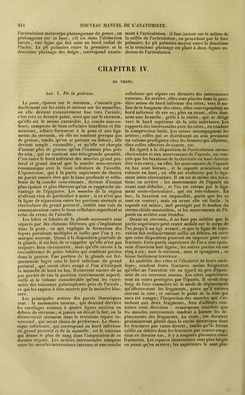 l’articulation métacarpo-phalangienne du pouce, en ment à l’articulation ; il faut inciser sur le milieu de prolongeant sur sa base, s’il est dans l’abduction la saillie de l’articulation, en procédant par la face forcée, une ligne qui fait suite au bord radial de palmaire. Le pli palmaire moyen entre la deuxième l’index. Le pli palmaire entre la première et la et la troisième phalange est placé à deux lignes au- deuxième phalange des doigts, correspond exacte- dessus de l’articulation. CHAPITRE IV. Art. 1. De la poitrine. La peau, épaisse sur le sternum, s’amincit gra- duellement sur les côtés et surtout sur les mamelles, où elle devient excessivement fine vers l’aréole; c’est vers ce dernier point, ainsi que sur le sternum, qu’elle est le moins extensible. La couche sous-cu- tanée, composée de tissu cellulaire lamelleux et fila- menteux, adhère fortement <à la peau et aux liga- ments du sternum, où elle ne contient presque pas de graisse, tandis qu’en se portant en dehors, elle devient souple , extensible, et qu’elle est chargée d’autant plus de graisse qu’on l’examine plus près du sein , qui en contient une très-grande quantité. C’est entre le bord inférieur des muscles grand pec- toral et grand dorsal que la couche sous-cutanée communique avec le tissu cellulaire de l’aisselle. L'aponévrose, qui à la partie supérieure du thorax ne paraît encore être que la lame profonde et cellu- leuse de la couche sous-cutanée, devient d’autant plus épaisse et plus fibreuse qu’on se rapproche da- vantage de l’épigastre. Les muscles de la région n’offrent rien de particulier à noter, si ce n’est que la ligne de séparation entre les portions sternale et claviculaire du grand pectoral, établit une voie de communication entre le tissu cellulaire superficiel et celui du creux de l’aisselle. Les lobes et lobules de la glande mammaire sont séparés par des cloisons fibreuses qui s’implantent dans la peau, ce qui explique la formation des foyers purulents multiples et isolés que l’on y re- marque souvent. Quant à la disposition générale de la glande, il est bon de se rappeler qu’elle n’est pas toujours bien circonscrite, mais qu’elle envoie à la circonférence de petits lobules qui semblent perdus dans la graisse. Une portion de la glande est fré- quemment logée sous le bord inférieur du grand pectoral, qui serait alors coupé si l’on n’extirpait la mamelle de haut en bas. Il convient encore de ne pas perdre de vue la position extrêmement superfi- cielle et le volume considérable qu’ont les extré- mités des vaisseaux galactophores près de l’aréole , ce qui les expose à être ouverts par la moindre bles- sure. Les principales artères des parois thoraciques sont : la mammaire interne, qui descend derrière les cartilages costaux à quatre lignes environ en dehors du sternum ; si jamais on devait la lier, on la découvrirait aisément dans le troisième espace in- tercostal , qui serait choisi de préférence. La thora- cique inférieure, qui correspond au bord inférieur du grand pectoral et de la mamelle, est le vaisseau qui donne le plus de sang dans l’amputation de ce dernier organe. Les artères intercostales rampent entre les muscles intercostaux internes et une couche celluleuse qui sépare ces derniers des intercostaux externes. En arrière, elles sont plaeécs dans la gout- tière même du bord inférieur des côtes; vers le mi- lieu delà longueur des côtes, elles correspondent au bord inférieur de ces os; plus en avant, elles don- nent une branche, grêle à la vérité, qui se dirige vers le bord supérieur de la côte inférieure. Les rapports des intercostales avec les côtes, en rendent la compression facile. Les veines accompagnent les artères ; celles qui se distribuent au sein prennent un volume prodigieux chez les femmes qui allaitent, chez celles affectées de cancer, etc. Eu égard à la disposition de l'articulation sterno- claviculaire et aux mouvements de l’épaule, on con- çoit que les luxations de la clavicule en haut doivent être très-rares; en effet, les mouvements de l’épaule en bas sont bornés, et la capsule articulaire est robuste en haut, où elle est renforcée par le liga- ment inter-claviculaire. Il en est de même des luxa- tions en arrière ; les mouvements de l’épaule en avant sont difficiles, et l’os est retenu par le liga- ment costo-claviculaire, qui est très-robuste. En bas, la luxation est impossible, parce que les os sont en contact ; mais en avant elle est facile : la capsule est mince, mal protégée par le tendon du sterno-cléido-mastoïdien, et les mouvements de Té- paule en arrière sont étendus. Quant au sternum, il ne faut pas oublier que la partie supérieure peut rester mobile sur le corps de î’os jusqu’à un âge avancé, et que la ligne de sépa- ration fait ordinairement saillie au dehors, en sorte que cette disposition pourrait en imposer pour une fracture. Cette partie supérieure de l’os a une épais- seur d’environ huit lignes ; les autres parties en ont cinq à six; tout le sternum, mou et spongieux , se laisse facilement traverser. La mobilité des côtes et l’élasticité de leurs carti- lages, rendent leurs fractures moins fréquentes qu’elles ne l’auraient été eu égard au peu d’épais- seur de ces cerceaux osseux. Les côtes supérieures sont en outre protégées par l’épaule. Il serait trop long de faire connaître ici le mode de déplacement qu’affecteraient les fragments, parce qu’il variera suivant la côte, et suivant le point de la côte qui aura été rompu; l’inspection des muscles qui s’at- tachent aux deux fragments, fera d’ailleurs con- naître cette direction : remarquons toutefois que les muscles intercostaux tendent à borner les dé- placements des fragments. Au reste, ces derniers proémineront plutôt dans la cavité thoracique dans les fractures par cause directe, tandis qu’ils feront saillie au dehors dans les fractures par contre-coup ; dans ce dernier cas , il y a toujours plusieurs côtes fracturées. Les espaces iiitercostau.x sont plus larges en avant qu’en arrière; les supérieurs le sont plus