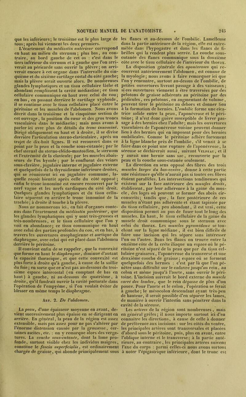 que les inférieurs; le troisième est le plus large de tous; après lui viennent les deux premiers. L’écartement du médiastin anlérieur correspond en haut au milieu du sternum ; plus bas, au con- traire, au bord gauche de cet os : c’est dans le tiers inférieur du sternum et à gauche que l’on arri- verait au péricarde sans ouvrir la plèvre ; on arri- verait encore à cet organe dans l’intervalle du cin- quième et du sixième cartilage costal du côté gauche; mais la plèvre serait ouverte alors. De nombreuses glandes lymphatiques et un tissu cellulaire lâche et abondant remplissent la cavité médiastine ; ce tissu cellulaire communique en haut avec celui du cou; en bas , en passant derrière le cartilage xyphoïde, il se continue avec le tissu cellulaire placé entre le péritoine et les muscles de l’abdomen. Nous avons décrit dans la troisième et la cinquième section de cet ouvrage, la position du cœur et des gros troncs vasculaires dans le médiastin ; mais nous avons à parler ici avec plus de détails du tronc innominé. Dirigé obliquement en haut et à droite, il se divise derrière l’articulation sterno-claviculaire, après un trajet de dix-huit lignes. Il est recouvert dans ce point par la peau et la couche sous-cutanée; par le chef sternal du sterno-cléido-mastoïdien, le sternum et l’extrémité de la clavicule; par les muscles abais- seurs de l’os hyoïde ; par le confluent des veines sous-clavière, jugulaire interne et jugulaire externe et quelquefois de la thyroïdienne inférieure droites, qui se réunissent ici en jugulaire commune, la- quelle reçoit bientôt après celle du côté opposé ; enfin le tronc innominé est encore recouvert par le nerf vague et les nerfs cardiaques du côté droit. Quelques glandes lymphatiques et du tissu cellu- laire séparent en arrière le tronc innominé de la trachée ; à droite il touche à la plèvre. Nous ne nommerons ici, en fait d’organes conte- nus dans l’écartement du médiastin postérieur, que les glandes lymphatiques qui y sont très-grosses et très-nombreuses, et le tissu cellulaire que l’on y voit en abondance; ce tissu communique en haut avec celui des parties profondes du cou, et en bas, à travers les ouvertures œsophagienne et aortique du diaphragme, avec celui qui est placé dans l’abdomen derrière le péritoine. Il convient enfin de .se rappeler, que la convexité que forme en haut le diaphraijme, diminue d’autant la capacité thoracique, et que cette convexité est plus forte à droite qu’à gauche, à cause de la saillie du foie; en sorte que ce n’est pas au-dessous du troi- sième espace intercostal (en comptant de bas en haut) à gauche, ni au-dessous du quatrième, à droite, qu’il faudrait ouvrir la cavité pectorale dans l’opération de l’empyême, si l’on voulait éviter de blesser en même temps le diaphragme. Art. 2. De l’abdomen. La peau, d’une épaisseur moyenne en avant, de- vient successivement plus épaisse en se dirigeant en arrière. En général, la peau de la région est assez extensible, mais pas assez pour ne pas s’altérer par l’énorme distension causée par la grossesse, cer- taines ascites, etc. : on y remarque alors des verge- tures. La couche sous-cutanée, dont la lame pro- fonde, surtout visible chez les individus maigres, constitue le fascia superficialis, est ordinairement chargée de graisse, qui abonde principalement sous les flancs et au-dessous de l’ombilic. Lamelleuse dans la partie antérieure de la région, elle est entre- mêlée dans l’hypogastre et dans les flancs de fi- brilles qui la rendent plus serrée. La couche sous- cutanée des flancs communique .sous la douzième côte avec le tissu cellulaire de l’intérieur du thorax. La disposition générale des aponévroses qui re- couvrent antérieurement l’abdomen, est connue de la myologie ; nous avons à faire remarquer ici que l’on y rencontre, surtout au-dessus de l’ombilic, de petites ouvertures livrant passage à des vaisseaux; si ces ouvertures viennent à être traversées par des pelotons de graisse adhérents au péritoine par des pédieules , ces pelotons, en augmentant de volume, peuvent tirer le péritoine au dehors et donner lieu à la formation de hernies. L'ombilic forme une cica- trice solide entre la peau, l’aponévrose et le péri- toine; il n’est donc guère susceptible de livrer pas- sage à des hernies chez l’adulte ; mais les ouvertures vasculaires de l’aponévrose voisine peuvent donner lieu à des hernies qui en imposent pour des hernies ombilicales. Comme le péritoine adhère fortement à la ligne blanche près de l’ombilic, s’il venait à se faire dans ce point une rupture de l’aponévrose, la séreuse se déchirerait aussi, suivant Velpeau, et il y aurait une hernie sans sac, recouverte par la peau et la couche sous-cutanée seulement. La direction en sens opposé des fibres des trois muscles larges du bas-ventre, donne à cette partie une résistance qu’elle n’aurait pas si toutes ces fibres étaient parallèles. Les intersections tendineuses qui existent sur la face antérieure des musgles droits, établissent, par leur adhérence à la gaine du mus- cle , des loges où peuvent se former des abcès cir- conscrits; tandis que, la face postérieure de ces muscles n’étant pas adhérente et étant tapissée par du tissu cellulaire, peu abondant, il est vrai, cette disposition permet au pus de fuser tout le long des muscles. En haut, le tissu cellulaire de la gaine du muscle droit communique sous le sternum avec celui du thorax. Les muscles pyramidaux se tou- chant sur la ligne médiane , il est bien difficile de faire une incision qui les sépare sans intéresser l’un ou l’autre. Dans les flancs on trouve entre la onzième côte de la crête iliaque un espace où le pé- ritoine n’est séparé de la peau que par du tissu cel- lulaire graisseux, l’aponévrose du transverse et une deuxième couche de graisse; espace où se forment quelquefois des hernies : c’est par là que l’on pé- nètre sans difficulté sur le cadavre jusqu’au rein, au colon et même jusqu’à l’aorte, sans ouvrir le péri- toine. L’incision suivrait le bord externe du muscle carré des lombes, que le rein dépasse de plus d’un pouce. Pour l’aorte et le colon , l’opération se ferait à gauche ; le mésocolon descendant ayant très-peu de hauteur, il serait possible d’en séparer les lames, de manière à ouvrir l’intestin sans pénétrer dans la cavité de la séreuse. Les artères de la région sont nombreuses , mais en général grêles; il nous importe surtout ici d’en connaître les directions, à cause de celle à donner de préférence aux incisions : sur les eôtés du ventre, les principales arlères sont transversales et placées d’abord sous le péritoine, puis, plus en avant, entre l’oblique interne et le transverse; à la partie anté- rieure, au contraire, les principales artères suivent l’axe du corps : parmi celles-ci nous avons surtout à noter l’épigastrique inférieure, dont le tronc est