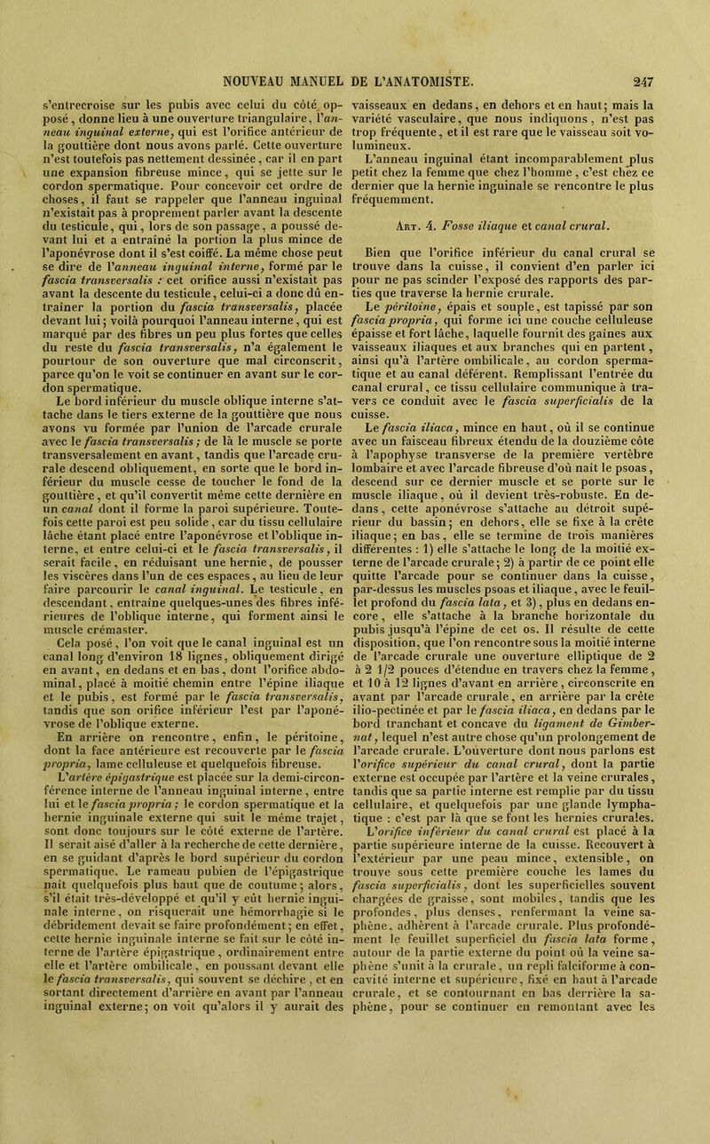 s’entrecroise sur les pubis avec celui du côté op- posé , donne lieu à une ouverture triangulaire, Van- neau inguinal externe, qui est l’orifice antérieur de la gouttière dont nous avons parlé. Cette ouverture n’est touteFois pas nettement dessinée, car il en part une expansion fibreuse mince, qui se jette sur le cordon spermatique. Pour concevoir cet ordre de choses, il Faut se rappeler que l’anneau inguinal n’existait pas à proprement parler avant la descente du testicule, qui, lors de son passage, a poussé de- vant lui et a entraîné la portion la plus mince de l’aponévrose dont il s’est coiffé. La même chose peut se dire de Vanneau inguinal interne, Formé par le fascia transversalis : cet orifice aussi n’existait pas avant la descente du testicule, celui-ci a donc dû en- traîner la portion du fascia transversalis, placée devant lui ; voilà pourquoi l’anneau interne, qui est marqué par des fibres un peu plus Fortes que celles du reste du fascia transversalis, n’a également le pourtour de son ouverture que mal circonscrit, parce qu’on le voit se continuer en avant sur le cor- don spermatique. Le bord inFérieur du muscle oblique interne s’at- tache dans le tiers externe de la gouttière que nous avons vu formée par l’union de l’arcade crurale avec \e fascia transversalis ; de là le muscle se porte transversalement en avant, tandis que l’arcade cru- rale descend obliquement, en sorte que le bord in- férieur du muscle cesse de toucher le fond de la gouttière, et qu’il convertit même cette dernière en un canal dont il forme la paroi supérieure. Toute- fois cette paroi est peu solide, car du tissu cellulaire lâche étant placé entre l’aponévrose et l’oblique in- terne, et entre celui-ci et le fascia tratisversalis, il serait facile, en réduisant une hernie, de pousser les viscères dans l’un de ces espaces, au lieu de leur faire parcourir le canal inguinal. Le testicule, en descendant, entraîne quelques-unes des fibres infé- rieures de l’oblique interne, qui forment ainsi le muscle crémaster. Cela posé , l’on voit que le canal inguinal est un canal long d’environ 18 lignes, obliquement dirigé en avant, en dedans et en bas, dont l’orifice abdo- minal , placé à moitié chemin entre l’épine iliaque et le pubis, est formé par le fascia transversalis, tandis que son orifice inFérieur l’est par l’aponé- vrose de l’oblique externe. En arrière on rencontre, enfin, le péritoine, dont la face antérieure est recouverte par le fascia propria, lame celluleuse et quelquefois fibreuse. L'artère épigastrique est placée sur la demi-circon- férence interne de l’anneau inguinal interne , entre lui et\e fascia propria ; le cordon spermatique et la hernie inguinale externe qui suit le même trajet, sont donc toujours sur le côté externe de l’artère. Il serait aisé d’aller à la recherche de cette dernière, en se guidant d’après le bord supérieur du cordon spermatique. Le rameau pubien de l’épigastrique naît quelquefois plus haut que de coutume; alors, s’il était très-développé et qu’il y eût hernie ingui- nale interne, on risquerait une hémorrhagie si le débridement devait se faire profondément; en effet, cette hernie inguinale interne se fait sur le côté in- terne de l’artère épigastrique , ordinairement entre elle et l’artère ombilicale, en poussant devant elle \e fascia transversalis, qui souvent se déchire , et en sortant directement d’arrière en avant par l’anneau inguinal externe; on voit qu’alors il y aurait des vaisseaux en dedans, en dehors et en haut; mais la variété vasculaire, que nous indiquons, n’est pas trop fréquente, et il est rare que le vaisseau soit vo- lumineux. L’anneau inguinal étant incomparablement j)lus petit chez la femme que chez l’homme , c’est chez ce dernier que la hernie inguinale se rencontre le plus fréquemment. Art. 4. Fosse iliaque et canal crural. Bien que l’orifice inférieur du canal crural se trouve dans la cuisse, il convient d’en parler ici pour ne pas scinder l’exposé des rapports des par- ties que traverse la hernie crurale. Le péritoine, épais et souple, est tapissé par son fascia propria, qui forme ici une couche celluleuse épaisse et fort lâche, laquelle fournit des gaines aux vaisseaux iliaques et aux branches qui en partent, ainsi qu’à l’artère ombilicale, au cordon sperma- tique et au canal déférent. Remplissant l’entrée du canal crural, ce tissu cellulaire communique à tra- vers ce conduit avec le fascia superficialis de la cuisse. Le fascia iliaca, mince en haut, où il se continue avec un faisceau fibreux étendu de la douzième côte à l’apophyse transverse de la première vertèbre lombaire et avec l’arcade fibreuse d’où naît le psoas, descend sur ce dernier muscle et se porte sur le muscle iliaque, où il devient très-robuste. En de- dans , cette aponévrose s’attache au détroit supé- rieur du bassin; en dehors, elle se fixe à la crête iliaque; en bas, elle se termine de trois manières différentes ; 1) elle s’attache le long de la moitié ex- terne de l’arcade crurale ; 2) à partir de ce point elle quitte l’arcade pour se continuer dans la cuisse, par-dessus les muscles psoas et iliaque, avec le feuil- let profond du fascia lata, et 3), plus en dedans en- core , elle s’attache à la branche horizontale du pubis jusqu’à l’épine de cet os. Il résulte de cette disposition, que l’on rencontre sous la moitié interne de l’arcade crurale une ouverture elliptique de 2 à 2 1/2 pouces d’étendue en travers chez la femme, et 10 à 12 lignes d’avant en arrière , circonscrite en avant par l’arcade crurale, en arrière par la crête ilio-pectinée et par \e fascia iliaca, en dedans par le bord tranchant et concave du ligament de Gimher- nat, lequel n’est autre chose qu’un prolongement de l’arcade crurale. L’ouverture dont nous parlons est Vorifce supérieur du canal crural, dont la partie externe est occupée par l’artère et la veine crurales, tandis que sa partie interne est remplie par du tissu cellulaire, et quelquefois par une glande lympha- tique : c’est par là que se font les hernies crurales. L'orifce inférieur du canal crural est placé à la partie supérieure interne de la cuisse. Recouvert à l’extérieur par une peau mince, extensible, on trouve sous cette première coucbe les lames du fascia superficialis, dont les superficielles souvent chargées de graisse, sont mobiles, tandis que les profondes, plus denses, renfermant la veine sa- phène, adhèrent à l’arcade crurale. Plus profondé- ment le feuillet superficiel du fascia lata forme, autour de la partie externe du point où la veine sa- phène s’unit à la crurale, un repli falciforme à con- cavité interne et supérieure, fixé en haut à l’arcade crurale, et se contournant en bas derrière la sa- phène, pour se continuer en remontant avec les