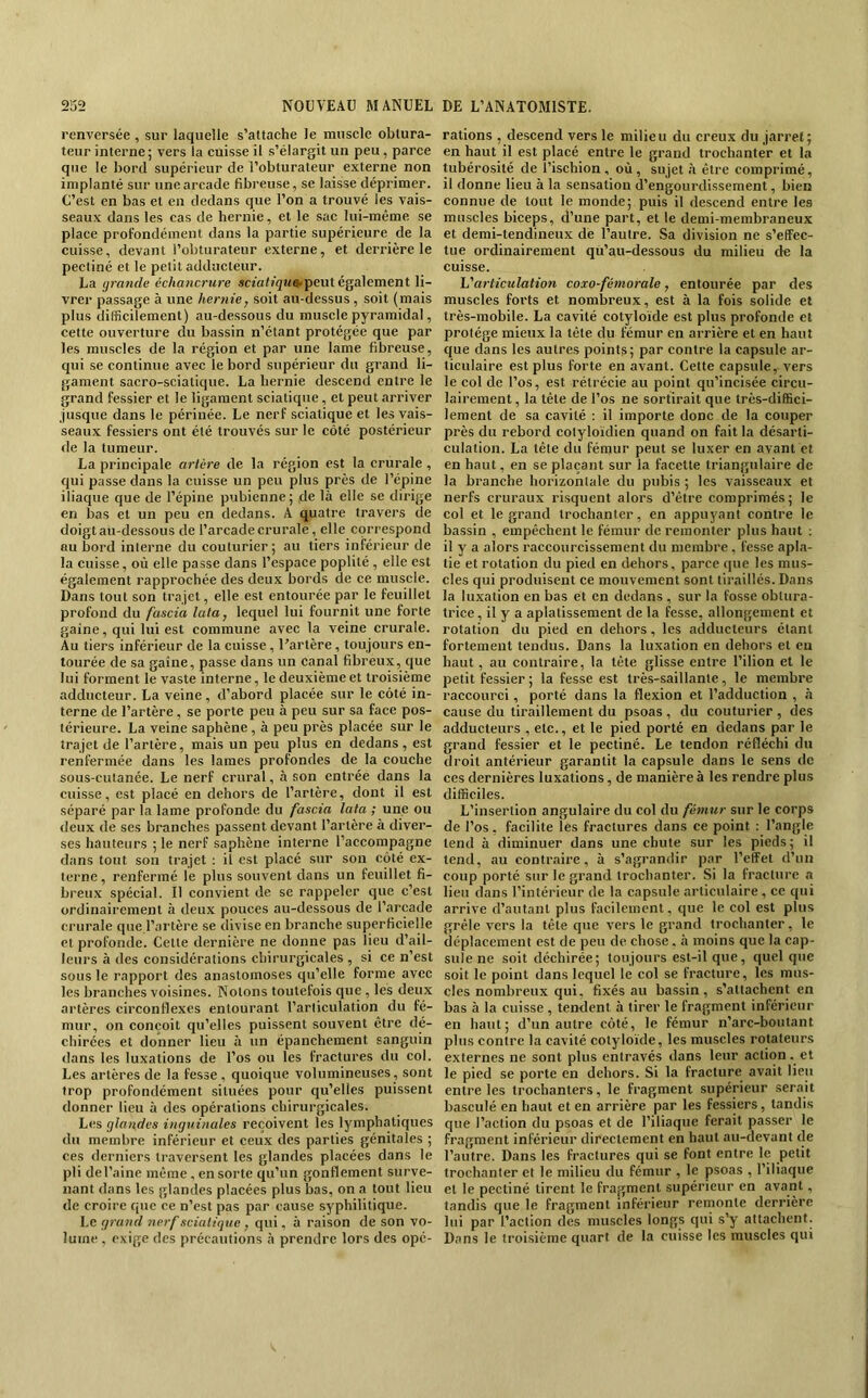 renversée, sur laquelle s’attache le musele obtura- teur interne; vers la cuisse il s’élargit un peu, parce que le bord supérieur de l’obturateur externe non implanté sur une arcade fibreuse, se laisse déprimer. C’est en bas et en dedans que l’on a trouvé les vais- seaux dans les cas de hernie, et le sac lui-même se place profondément dans la partie supérieure de la cuisse, devant l’obturateur externe, et derrière le pecliné et le petit adducteur. La grande échancrure scfafî^Ma-peut également li- vrer passage à une hernie, soit au-dessus , soit (mais plus difficilement) au-dessous du muscle pyramidal, cette ouverture du bassin n’étant protégée que par les muscles de la région et par une lame fibreuse, qui se continue avec le bord supérieur du grand li- gament sacro-sciatique. La hernie descend entre le grand fessier et le ligament sciatique, et peut arriver jusque dans le périnée. Le nerf sciatique et les vais- seaux fessiers ont été trouvés sur le côté postérieur de la tumeur. La principale artère de la région est la crurale , qui passe dans la cuisse un peu plus près de l’épine iliaque que de l’épine pubienne; de là elle se dirige en bas et un peu en dedans. A quatre travers de doigt au-dessous de l’arcade crurale, elle correspond au bord interne du couturier; au tiers inférieur de la cuisse, où elle passe dans l’espace poplité , elle est également rapprochée des deux bords de ce muscle. Dans tout son trajet, elle est entourée par le feuillet profond du fascia lata, lequel lui fournit une forte gaine, qui lui est commune avec la veine crurale. Au tiers inférieur de la cuisse, l’artère, toujours en- tourée de sa gaine, passe dans un canal fibreux, que lui forment le vaste interne, le deuxième et troisième adducteur. La veine, d’abord placée sur le côté in- terne de l’artère, se porte peu à peu sur sa face pos- térieure. La veine saphène, à peu près placée sur le trajet de l’artère, mais un peu plus en dedans, est renfermée dans les lames profondes de la couche sous-cutanée. Le nerf crural, à son entrée dans la cuisse, est placé en dehors de l’artère, dont il est séparé par la lame profonde du fascia lata ; une ou deux de ses branches passent devant l’artère à diver- ses hauteurs ; le nerf saphène interne l’accompagne dans tout son trajet : il est placé sur son côté ex- terne , renfermé le plus souvent dans un feuillet fi- breux spécial. Il convient de se rappeler que c’est ordinairement à deux pouces au-dessous de l’arcade crurale que l’artère se divise en branche superficielle et profonde. Cette dernière ne donne pas lieu d’ail- leurs à des considérations chirurgicales , si ce n’est sous le rapport des anastomoses qu’elle forme avec les branches voisines. Notons toutefois que , les deux artères circonflexes entourant l’articulation du fé- mur, on conçoit qu’elles puissent souvent être dé- chirées et donner lieu à un épanchement sanguin dans les luxations de l’os ou les fractures du col. Les artères de la fesse , quoique volumineuses, sont trop profondément situées pour qu’elles puissent donner lieu à des opérations chirurgicales. Les glandes inguinales reçoivent les lymphatiques du membre inférieur et ceux des parties génitales ; ces derniers traversent les glandes placées dans le pli del’aine même , en sorte qu’un gonflement surve- nant dans les glandes plaeées plus bas, on a tout lieu de croire que ce n’est pas par cause syphilitique. Le grand nerf sciatique, qui, à raison de son vo- lume , exige des précautions à prendre lors des opé- rations , descend vers le milieu du ereux du jarret; en haut il est placé entre le grand trochanter et la tubérosité de l’ischion, où, sujet à être comprimé, il donne lieu à la sensation d’engourdissement, bien connue de tout le monde; puis il descend entre les muscles biceps, d’une part, et le demi-membraneux et demi-tendineux de l’autre. Sa division ne s’effec- tue ordinairement qu’au-dessous du milieu de la cuisse. 1j'articulation coxo-fémorale, entourée par des muscles forts et nombreux, est à la fois solide et très-mobile. La cavité cotyloide est plus profonde et protège mieux la tête du fémur en arrière et en haut que dans les autres points; par contre la capsule ar- ticulaire est plus forte en avant. Cette capsule, vers le col de l’os, est rétrécie au point qu’incisée circu- lairement, la tête de l’os ne sortirait que très-diffici- lement de sa cavité ; il importe donc de la couper près du rebord colyloïdien quand on fait la désarti- culation. La tête du fémur peut se luxer en avant et en haut, en se plaçant sur la facette triangulaire de la branche horizontale du pubis ; les vaisseaux et nerfs cruraux risquent alors d’être comprimés; le col et le grand trochanter, en appuyant contre le bassin , empêchent le fémur de remonter plus haut ; il y a alors raccourcissement du membre, fesse apla- tie et rotation du pied en dehors, parce que les mus- cles qui produisent ce mouvement sont tiraillés. Dans la luxation en bas et en dedans, sur la fosse obtura- trice, il y a aplatissement de la fesse, allongement et rotation du pied en dehors, les adducteurs étant fortement tendus. Dans la luxation en dehors et eu haut, au contraire, la tête glisse entre l’ilion et le petit fessier ; la fesse est très-saillante, le membre raccourci, porté dans la flexion et l’adduction , à cause du tiraillement du psoas, du couturier, des adducteurs , etc., et le pied porté en dedans par le grand fessier et le pectiné. Le tendon réfléchi du droit antérieur garantit la capsule dans le sens de ces dernières luxations, de manière à les rendre plus difficiles. L’insertion angulaire du col du fémur sur le corps de l’os, facilite les fractures dans ce point : l’angle tend à diminuer dans une chute sur les pieds; il tend, au contraire, à s’agrandir par l’effet d’un coup porté sur le grand trochanter. Si la fracture a lieu dans l’intérieur de la capsule articulaire, ce qui arrive d’autant plus facilement, que le col est plus grêle vers la tête que vers le grand trochanter, le déplacement est de peu de chose. à moins que la cap- sule ne soit déchirée; toujours est-il que, quel que soit le point dans lequel le col se fracture, les mus- cles nombreux qui, fixés au bassin, s’attachent en bas à la cuisse , tendent à tirer le fragment inférieur en haut; d’un autre côté, le fémur n’arc-boutant plus contre la cavité cotyloïde, les muscles rotateurs externes ne sont plus entravés dans leur action. et le pied se porte en dehors. Si la fracture avait lieu entre les trochanters, le fragment supérieur serait basculé en haut et en arrière par les fessiers, tandis que l’action du psoas et de l’iliaque ferait passer le fragment inférieur directement en haut au-devant de l’autre. Dans les fractures qui se font entre le petit trochanter et le milieu du fémur , le psoas , l’iliaque et le pectiné tirent le fra|;ment supérieur en avant, tandis que le fragment inférieur remonte derrière lui par l’action des muscles longs qui s’y attachent. Dans le troisième quart de la cuisse les muscles qui