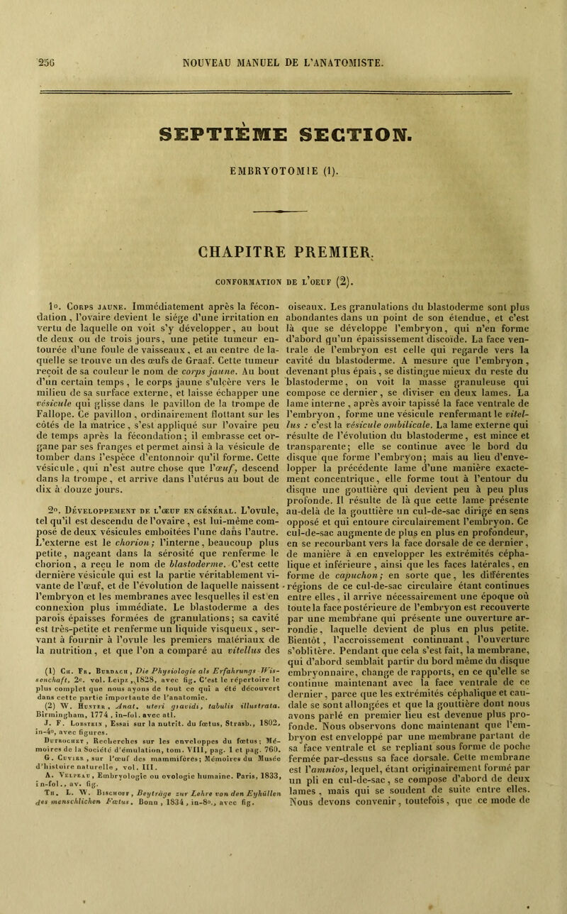 SEPTIÈME SECTION. EMBRYOTOMIE (1). CHAPITRE PREMIER. COiVFORMA.TION 1°. Corps jaune. Immédiatement après la fécon- dation , l’ovaire devient le siège d’une irritation en vertu de laquelle on voit s’y développer, au bout de deux ou de trois Jours, une petite tumeur en- tourée d’une foule de vaisseaux , et au centre de la- quelle se trouve un des œufs de Graaf. Cette tumeur reçoit de sa couleur le nom de corps jaune. Au bout d’un certain temps , le corps jaune s’ulcère vers le milieu de sa surface externe, et laisse échapper une vésicule qui glisse dans le pavillon de la trompe de Fallope. Ce pavillon , ordinairement flottant sur les côtés de la matrice, s’est appliqué sur l’ovaire peu de temps après la fécondation ; il embrasse cet or- gane par ses franges et permet ainsi à la vésicule de tomber dans l’espèce d’entonnoir qu’il forme. Cette vésicule, qui n’est autre chose que Yœuf, descend dans la trompe, et arrive dans l’utérus au bout de dix à douze jours. 2. Développement de l’csedf en général. L’ovule, tel qu’il est descendu de l’ovaire, est lui-même com- posé de deux vésicules emboîtées l’une dans l’autre. L’externe est le chorion; l’interne, beaucoup plus petite, nageant dans la sérosité que renferme le chorion, a reçu le nom de blastoderme. C'est cette dernière vésicule qui est la partie véritablement vi- vante de l’œuf, et de l’évolution de laquelle naissent l’embryon et les membranes avec lesquelles il est en connexion plus immédiate. Le blastoderme a des parois épaisses formées de granulations; sa cavité est très-petite et renferme un liquide visqueux, ser- vant à fournir à l’ovule les premiers matériaux de la nutrition, et que l’on a comparé au vitellus des (1) Cir. Fr, UvfiüKcn f Die Physiologie aïs Erfahrungs-Tf^ is~ scnchaft, 2«. vol. Leip* ,,^1828, avec fi{j. C'est le répertoire le plus complet que nous ayons de tout ce qui a été découvert dans cette partie importante de l'anatomie. (2) W. Hd-'ïter , Anat^ uteri gtavidi, tahuHs illustrata. Birmin{jliam, 1774 , în~fol. avec atl. J. F. Lobstkin , Essai sur la nutrit. du fœtus, Strasb., 1802, in-4o, avec figures. Dutrochet , Reclierchcs sur les enveloppes du fœtus; Mé- moires de la Société d’émulali<»n, tom. VIII, pag. 1 et pag. 760. G. Cuvier , sur l'œuf des mammifères; Mémoires du Musée d’iiistoire naturelle , vol.ïll. A. Veli'ead, Embryologie ou ovologie humaine. Paris, 1833, î n- fol., av. fig. Tu, L. W. üiscHOTF y Beytràge znr Lehre von den Eyhûllen fies mcnschlichcn Pœtus, Bonn , 1834, ia-8<>., avec fig. DE l’oECF (2). oiseaux. Les granulations du blastoderme sont plus abondantes dans un point de son étendue, et c’est là que se développe l’embryon, qui n’en forme d’abord qu’un épaississement discoïde. La face ven- trale de l’embryon est celle qui regarde vers la cavité du blastoderme. A mesure que l’embryon, devenant plus épais, se distingue mieux du reste du blastoderme, on voit la masse granuleuse qui compose ce dernier, se diviser en deux lames. La lame interne , après avoir tapissé la face ventrale de l’embryon , forme une vésicule renfermant le vitel- lus : c’est la vésicule ombilicale. La lame externe qui résulte de l’évolution du blastoderme, est mince et transparente; elle se continue avec le bord du disque que forme l’embryon; mais au lieu d’enve- lopper la précédente lame d’une manière exacte- ment concentrique, elle forme tout à l’entour du disque une gouttière qui devient peu à peu plus profonde. Il résulte de là que cette lame présente au-delà de la gouttière un cul-de-sac dirigé en sens opposé et qui entoure circulairement l’embryon. Ce cul-de-sac augmente de plus en plus en profondeur, en se recourbant vers la face dorsale de ce dernier, de manière à en envelopper les extrémités cépha- lique et inférieure , ainsi que les faces latérales, en forme de capuchon; en sorte que, les différentes • régions de ce cul-de-sac circulaire étant continues entre elles, il arrive nécessairement une époque où toute la face postérieure de l’embryon est recouverte par une membrane qui présente une ouverture ar- rondie, laquelle devient de plus en plus petite. Bientôt, l’accroissement continuant, l’ouverture s’oblitère. Pendant que cela s’est fait, la membrane, qui d’abord semblait partir du bord même du disque embryonnaire, change de rapports, en ce qu’elle se continue maintenant avec la face ventrale de ce dernier, parce que les extrémités céphalique et cau- dale se sont allongées et que la gouttière dont nous avons parlé en premier lieu est devenue plus pro- fonde. Nous observons donc maintenant que l’em- bryon est enveloppé par une membrane partant de sa face ventrale et se repliant sous forme de poche fermée par-dessus sa face dorsale. Cette membrane est Vamnios, lequel, étant originairement formé par un pli en cul-de-sac, se compose d’abord de deux lames , mais qui se soudent de suite entre elles. Nous devons convenir, toutefois, que ce mode de